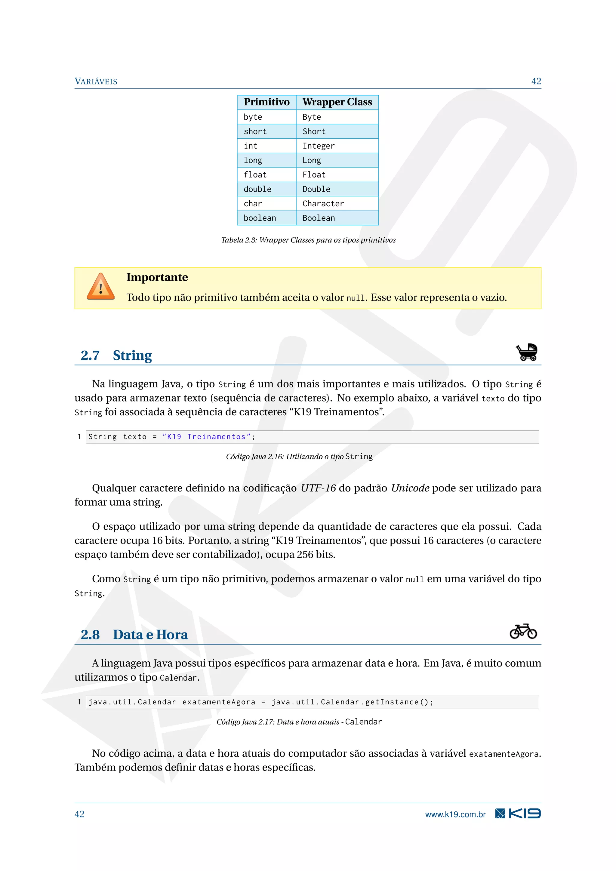 VARIÁVEIS 42
Primitivo Wrapper Class
byte Byte
short Short
int Integer
long Long
float Float
double Double
char Character
boolean Boolean
Tabela 2.3: Wrapper Classes para os tipos primitivos
Importante
Todo tipo não primitivo também aceita o valor null. Esse valor representa o vazio.
2.7 String
Na linguagem Java, o tipo String é um dos mais importantes e mais utilizados. O tipo String é
usado para armazenar texto (sequência de caracteres). No exemplo abaixo, a variável texto do tipo
String foi associada à sequência de caracteres “K19 Treinamentos”.
1 String texto = "K19 Treinamentos";
Código Java 2.16: Utilizando o tipo String
Qualquer caractere deﬁnido na codiﬁcação UTF-16 do padrão Unicode pode ser utilizado para
formar uma string.
O espaço utilizado por uma string depende da quantidade de caracteres que ela possui. Cada
caractere ocupa 16 bits. Portanto, a string “K19 Treinamentos”, que possui 16 caracteres (o caractere
espaço também deve ser contabilizado), ocupa 256 bits.
Como String é um tipo não primitivo, podemos armazenar o valor null em uma variável do tipo
String.
2.8 Data e Hora
A linguagem Java possui tipos especíﬁcos para armazenar data e hora. Em Java, é muito comum
utilizarmos o tipo Calendar.
1 java.util.Calendar exatamenteAgora = java.util.Calendar.getInstance ();
Código Java 2.17: Data e hora atuais - Calendar
No código acima, a data e hora atuais do computador são associadas à variável exatamenteAgora.
Também podemos deﬁnir datas e horas especíﬁcas.
42 www.k19.com.br
 