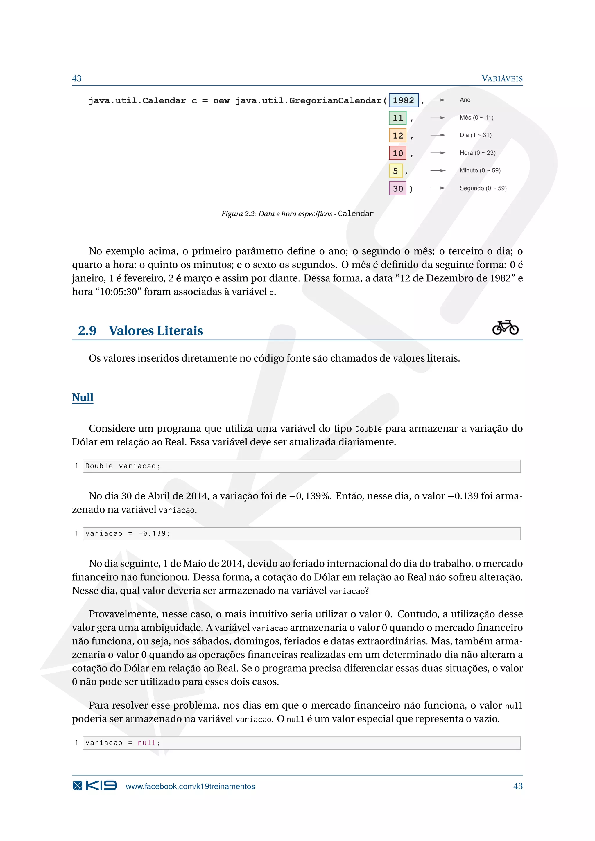 43 VARIÁVEIS
java.util.Calendar c = new java.util.GregorianCalendar( 1982 ,
11 ,
12 ,
10 ,
5 ,
30 )
Ano
Dia (1 ~ 31)
Minuto (0 ~ 59)
Mês (0 ~ 11)
Hora (0 ~ 23)
Segundo (0 ~ 59)
Figura 2.2: Data e hora especíﬁcas - Calendar
No exemplo acima, o primeiro parâmetro deﬁne o ano; o segundo o mês; o terceiro o dia; o
quarto a hora; o quinto os minutos; e o sexto os segundos. O mês é deﬁnido da seguinte forma: 0 é
janeiro, 1 é fevereiro, 2 é março e assim por diante. Dessa forma, a data “12 de Dezembro de 1982” e
hora “10:05:30” foram associadas à variável c.
2.9 Valores Literais
Os valores inseridos diretamente no código fonte são chamados de valores literais.
Null
Considere um programa que utiliza uma variável do tipo Double para armazenar a variação do
Dólar em relação ao Real. Essa variável deve ser atualizada diariamente.
1 Double variacao;
No dia 30 de Abril de 2014, a variação foi de −0,139%. Então, nesse dia, o valor −0.139 foi arma-
zenado na variável variacao.
1 variacao = -0.139;
No dia seguinte, 1 de Maio de 2014, devido ao feriado internacional do dia do trabalho, o mercado
ﬁnanceiro não funcionou. Dessa forma, a cotação do Dólar em relação ao Real não sofreu alteração.
Nesse dia, qual valor deveria ser armazenado na variável variacao?
Provavelmente, nesse caso, o mais intuitivo seria utilizar o valor 0. Contudo, a utilização desse
valor gera uma ambiguidade. A variável variacao armazenaria o valor 0 quando o mercado ﬁnanceiro
não funciona, ou seja, nos sábados, domingos, feriados e datas extraordinárias. Mas, também arma-
zenaria o valor 0 quando as operações ﬁnanceiras realizadas em um determinado dia não alteram a
cotação do Dólar em relação ao Real. Se o programa precisa diferenciar essas duas situações, o valor
0 não pode ser utilizado para esses dois casos.
Para resolver esse problema, nos dias em que o mercado ﬁnanceiro não funciona, o valor null
poderia ser armazenado na variável variacao. O null é um valor especial que representa o vazio.
1 variacao = null;
www.facebook.com/k19treinamentos 43
 