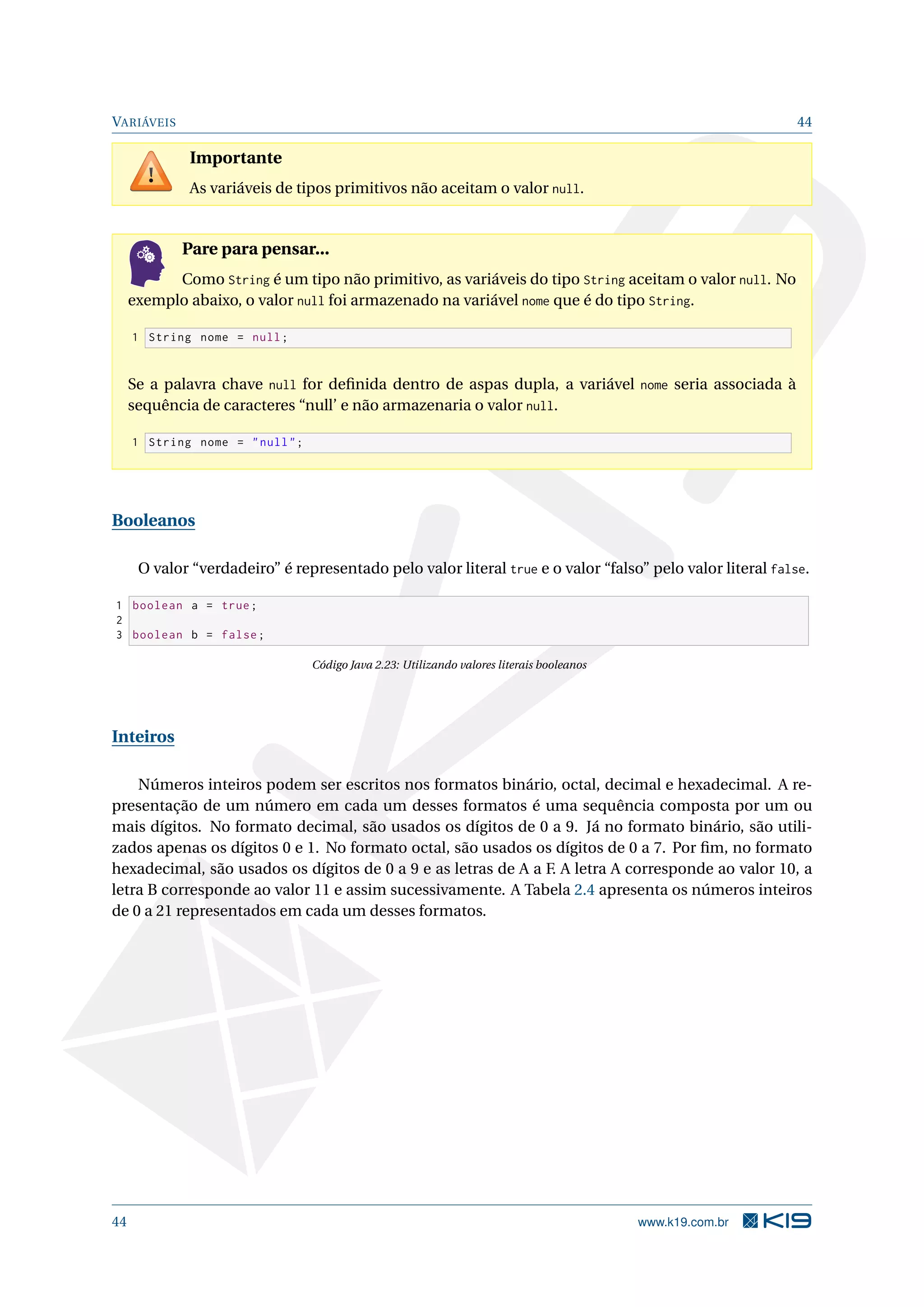 VARIÁVEIS 44
Importante
As variáveis de tipos primitivos não aceitam o valor null.
Pare para pensar...
Como String é um tipo não primitivo, as variáveis do tipo String aceitam o valor null. No
exemplo abaixo, o valor null foi armazenado na variável nome que é do tipo String.
1 String nome = null;
Se a palavra chave null for deﬁnida dentro de aspas dupla, a variável nome seria associada à
sequência de caracteres “null’ e não armazenaria o valor null.
1 String nome = "null";
Booleanos
O valor “verdadeiro” é representado pelo valor literal true e o valor “falso” pelo valor literal false.
1 boolean a = true;
2
3 boolean b = false;
Código Java 2.23: Utilizando valores literais booleanos
Inteiros
Números inteiros podem ser escritos nos formatos binário, octal, decimal e hexadecimal. A re-
presentação de um número em cada um desses formatos é uma sequência composta por um ou
mais dígitos. No formato decimal, são usados os dígitos de 0 a 9. Já no formato binário, são utili-
zados apenas os dígitos 0 e 1. No formato octal, são usados os dígitos de 0 a 7. Por ﬁm, no formato
hexadecimal, são usados os dígitos de 0 a 9 e as letras de A a F. A letra A corresponde ao valor 10, a
letra B corresponde ao valor 11 e assim sucessivamente. A Tabela 2.4 apresenta os números inteiros
de 0 a 21 representados em cada um desses formatos.
44 www.k19.com.br
 