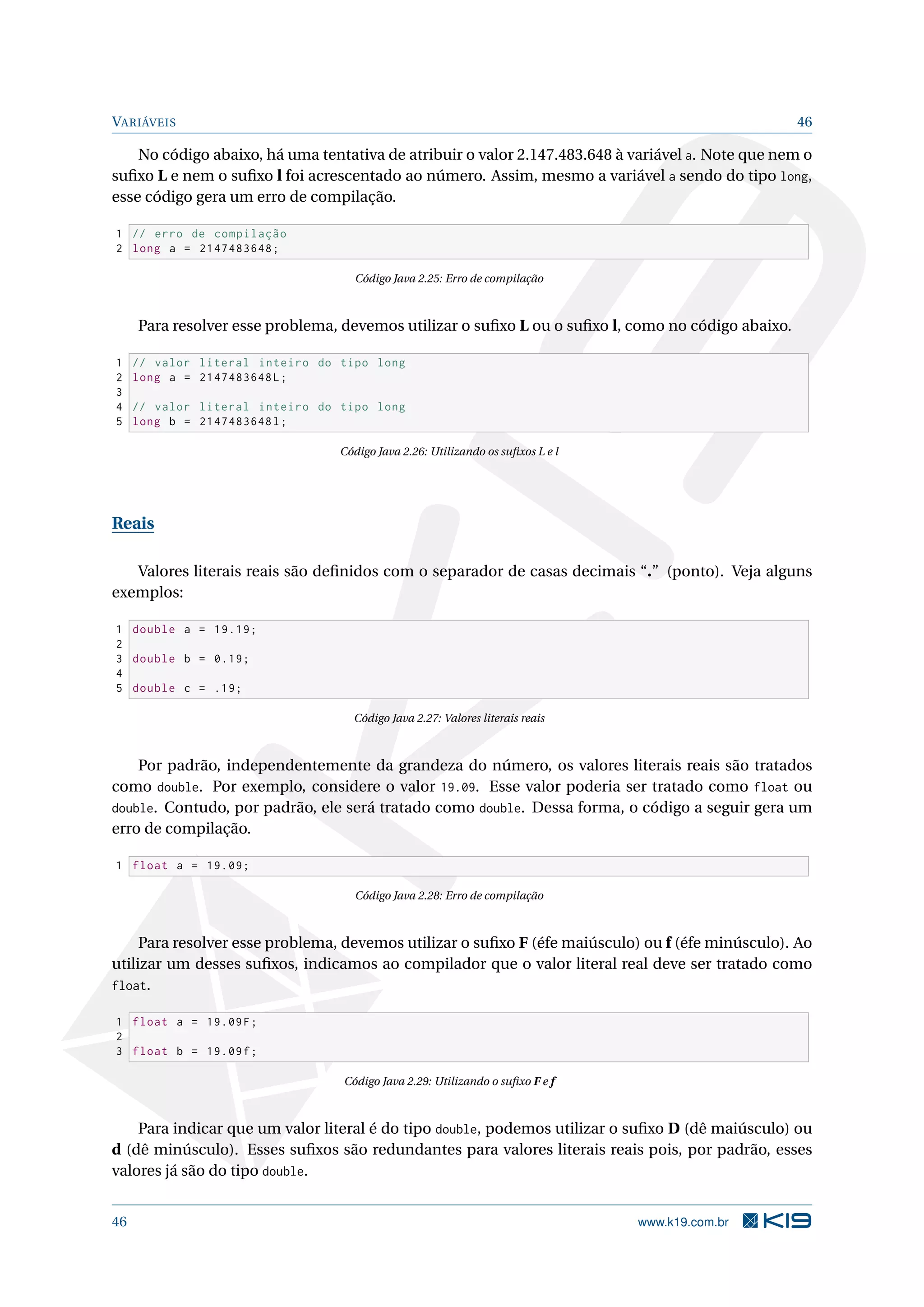 VARIÁVEIS 46
No código abaixo, há uma tentativa de atribuir o valor 2.147.483.648 à variável a. Note que nem o
suﬁxo L e nem o suﬁxo l foi acrescentado ao número. Assim, mesmo a variável a sendo do tipo long,
esse código gera um erro de compilação.
1 // erro de compilação
2 long a = 2147483648;
Código Java 2.25: Erro de compilação
Para resolver esse problema, devemos utilizar o suﬁxo L ou o suﬁxo l, como no código abaixo.
1 // valor literal inteiro do tipo long
2 long a = 2147483648L;
3
4 // valor literal inteiro do tipo long
5 long b = 2147483648l;
Código Java 2.26: Utilizando os suﬁxos L e l
Reais
Valores literais reais são deﬁnidos com o separador de casas decimais “.” (ponto). Veja alguns
exemplos:
1 double a = 19.19;
2
3 double b = 0.19;
4
5 double c = .19;
Código Java 2.27: Valores literais reais
Por padrão, independentemente da grandeza do número, os valores literais reais são tratados
como double. Por exemplo, considere o valor 19.09. Esse valor poderia ser tratado como float ou
double. Contudo, por padrão, ele será tratado como double. Dessa forma, o código a seguir gera um
erro de compilação.
1 float a = 19.09;
Código Java 2.28: Erro de compilação
Para resolver esse problema, devemos utilizar o suﬁxo F (éfe maiúsculo) ou f (éfe minúsculo). Ao
utilizar um desses suﬁxos, indicamos ao compilador que o valor literal real deve ser tratado como
float.
1 float a = 19.09F;
2
3 float b = 19.09f;
Código Java 2.29: Utilizando o suﬁxo F e f
Para indicar que um valor literal é do tipo double, podemos utilizar o suﬁxo D (dê maiúsculo) ou
d (dê minúsculo). Esses suﬁxos são redundantes para valores literais reais pois, por padrão, esses
valores já são do tipo double.
46 www.k19.com.br
 