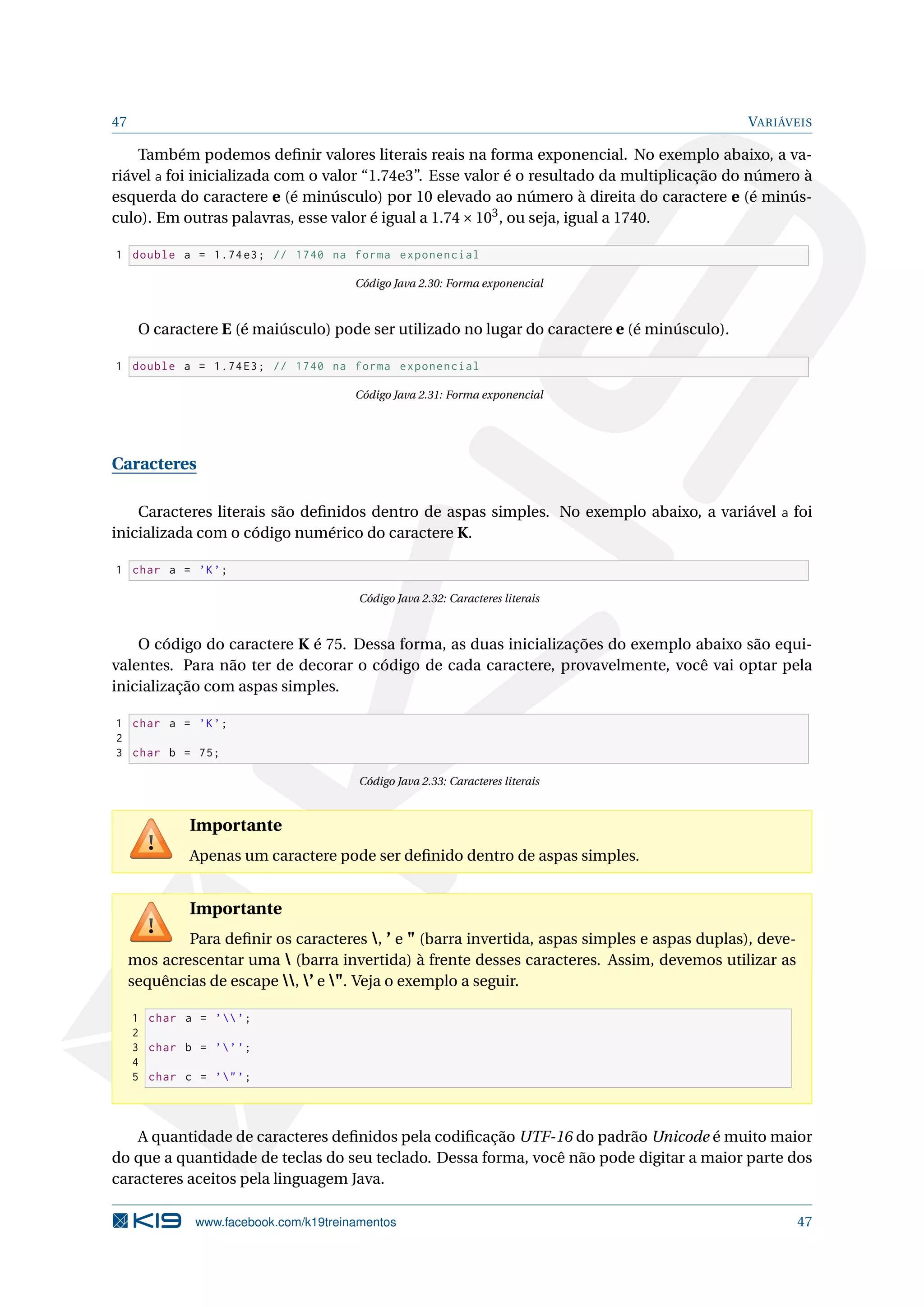 47 VARIÁVEIS
Também podemos deﬁnir valores literais reais na forma exponencial. No exemplo abaixo, a va-
riável a foi inicializada com o valor “1.74e3”. Esse valor é o resultado da multiplicação do número à
esquerda do caractere e (é minúsculo) por 10 elevado ao número à direita do caractere e (é minús-
culo). Em outras palavras, esse valor é igual a 1.74×103
, ou seja, igual a 1740.
1 double a = 1.74e3; // 1740 na forma exponencial
Código Java 2.30: Forma exponencial
O caractere E (é maiúsculo) pode ser utilizado no lugar do caractere e (é minúsculo).
1 double a = 1.74E3; // 1740 na forma exponencial
Código Java 2.31: Forma exponencial
Caracteres
Caracteres literais são deﬁnidos dentro de aspas simples. No exemplo abaixo, a variável a foi
inicializada com o código numérico do caractere K.
1 char a = ’K’;
Código Java 2.32: Caracteres literais
O código do caractere K é 75. Dessa forma, as duas inicializações do exemplo abaixo são equi-
valentes. Para não ter de decorar o código de cada caractere, provavelmente, você vai optar pela
inicialização com aspas simples.
1 char a = ’K’;
2
3 char b = 75;
Código Java 2.33: Caracteres literais
Importante
Apenas um caractere pode ser deﬁnido dentro de aspas simples.
Importante
Para deﬁnir os caracteres , ’ e " (barra invertida, aspas simples e aspas duplas), deve-
mos acrescentar uma  (barra invertida) à frente desses caracteres. Assim, devemos utilizar as
sequências de escape , ’ e ". Veja o exemplo a seguir.
1 char a = ’’;
2
3 char b = ’’’;
4
5 char c = ’"’;
A quantidade de caracteres deﬁnidos pela codiﬁcação UTF-16 do padrão Unicode é muito maior
do que a quantidade de teclas do seu teclado. Dessa forma, você não pode digitar a maior parte dos
caracteres aceitos pela linguagem Java.
www.facebook.com/k19treinamentos 47
 