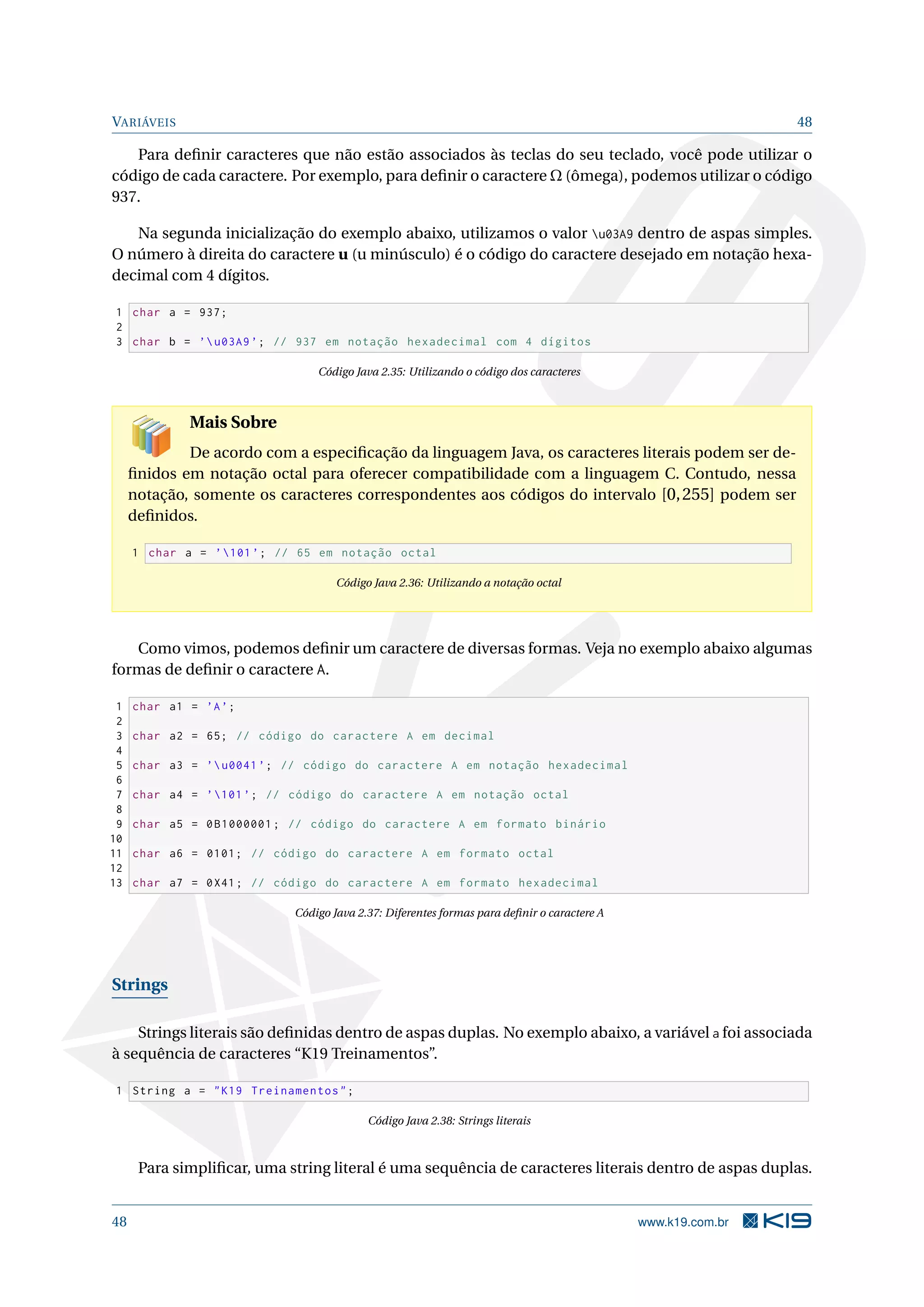 VARIÁVEIS 48
Para deﬁnir caracteres que não estão associados às teclas do seu teclado, você pode utilizar o
código de cada caractere. Por exemplo, para deﬁnir o caractere Ω (ômega), podemos utilizar o código
937.
Na segunda inicialização do exemplo abaixo, utilizamos o valor u03A9 dentro de aspas simples.
O número à direita do caractere u (u minúsculo) é o código do caractere desejado em notação hexa-
decimal com 4 dígitos.
1 char a = 937;
2
3 char b = ’u03A9’; // 937 em notação hexadecimal com 4 dígitos
Código Java 2.35: Utilizando o código dos caracteres
Mais Sobre
De acordo com a especiﬁcação da linguagem Java, os caracteres literais podem ser de-
ﬁnidos em notação octal para oferecer compatibilidade com a linguagem C. Contudo, nessa
notação, somente os caracteres correspondentes aos códigos do intervalo [0,255] podem ser
deﬁnidos.
1 char a = ’101’; // 65 em notação octal
Código Java 2.36: Utilizando a notação octal
Como vimos, podemos deﬁnir um caractere de diversas formas. Veja no exemplo abaixo algumas
formas de deﬁnir o caractere A.
1 char a1 = ’A’;
2
3 char a2 = 65; // código do caractere A em decimal
4
5 char a3 = ’u0041’; // código do caractere A em notação hexadecimal
6
7 char a4 = ’101’; // código do caractere A em notação octal
8
9 char a5 = 0B1000001; // código do caractere A em formato binário
10
11 char a6 = 0101; // código do caractere A em formato octal
12
13 char a7 = 0X41; // código do caractere A em formato hexadecimal
Código Java 2.37: Diferentes formas para deﬁnir o caractere A
Strings
Strings literais são deﬁnidas dentro de aspas duplas. No exemplo abaixo, a variável a foi associada
à sequência de caracteres “K19 Treinamentos”.
1 String a = "K19 Treinamentos";
Código Java 2.38: Strings literais
Para simpliﬁcar, uma string literal é uma sequência de caracteres literais dentro de aspas duplas.
48 www.k19.com.br
 