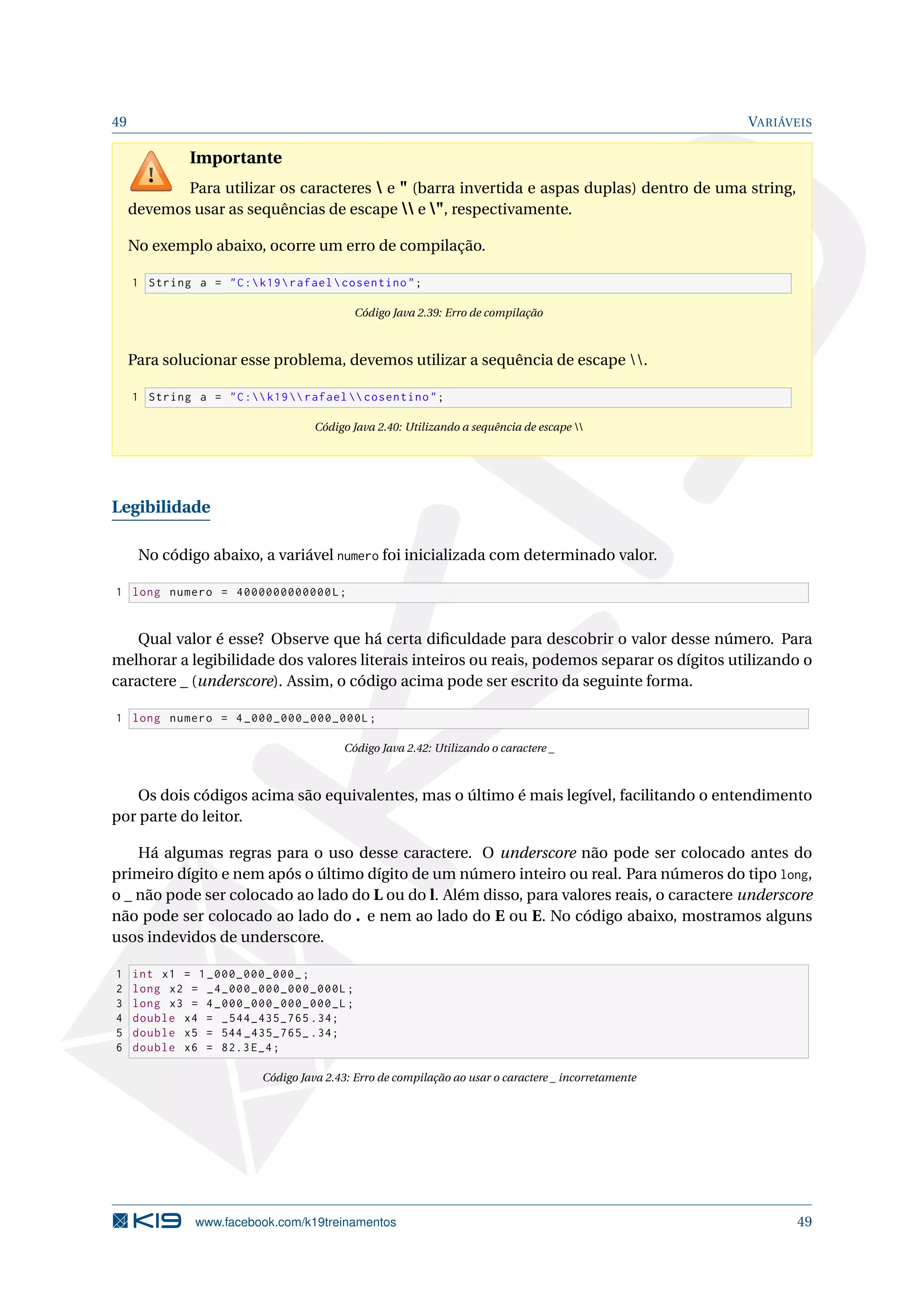 49 VARIÁVEIS
Importante
Para utilizar os caracteres  e " (barra invertida e aspas duplas) dentro de uma string,
devemos usar as sequências de escape  e ", respectivamente.
No exemplo abaixo, ocorre um erro de compilação.
1 String a = "C:k19rafaelcosentino";
Código Java 2.39: Erro de compilação
Para solucionar esse problema, devemos utilizar a sequência de escape .
1 String a = "C:k19 rafael  cosentino";
Código Java 2.40: Utilizando a sequência de escape 
Legibilidade
No código abaixo, a variável numero foi inicializada com determinado valor.
1 long numero = 4000000000000L;
Qual valor é esse? Observe que há certa diﬁculdade para descobrir o valor desse número. Para
melhorar a legibilidade dos valores literais inteiros ou reais, podemos separar os dígitos utilizando o
caractere _ (underscore). Assim, o código acima pode ser escrito da seguinte forma.
1 long numero = 4_000_000_000_000L;
Código Java 2.42: Utilizando o caractere _
Os dois códigos acima são equivalentes, mas o último é mais legível, facilitando o entendimento
por parte do leitor.
Há algumas regras para o uso desse caractere. O underscore não pode ser colocado antes do
primeiro dígito e nem após o último dígito de um número inteiro ou real. Para números do tipo long,
o _ não pode ser colocado ao lado do L ou do l. Além disso, para valores reais, o caractere underscore
não pode ser colocado ao lado do . e nem ao lado do E ou E. No código abaixo, mostramos alguns
usos indevidos de underscore.
1 int x1 = 1_000_000_000_;
2 long x2 = _4_000_000_000_000L;
3 long x3 = 4_000_000_000_000_L;
4 double x4 = _544_435_765 .34;
5 double x5 = 544 _435_765_ .34;
6 double x6 = 82.3 E_4;
Código Java 2.43: Erro de compilação ao usar o caractere _ incorretamente
www.facebook.com/k19treinamentos 49
 