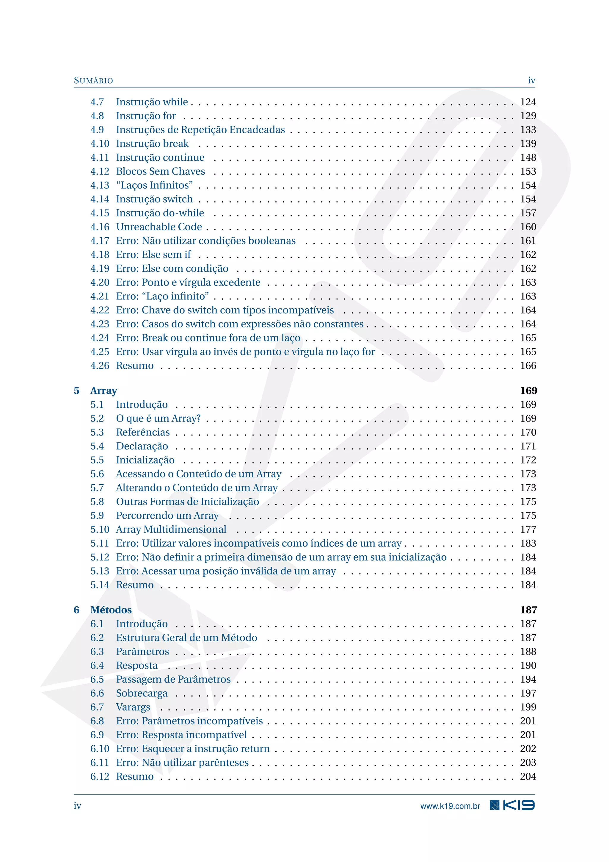 SUMÁRIO iv
4.7 Instrução while . . . . . . . . . . . . . . . . . . . . . . . . . . . . . . . . . . . . . . . . . . . 124
4.8 Instrução for . . . . . . . . . . . . . . . . . . . . . . . . . . . . . . . . . . . . . . . . . . . . 129
4.9 Instruções de Repetição Encadeadas . . . . . . . . . . . . . . . . . . . . . . . . . . . . . . 133
4.10 Instrução break . . . . . . . . . . . . . . . . . . . . . . . . . . . . . . . . . . . . . . . . . . 139
4.11 Instrução continue . . . . . . . . . . . . . . . . . . . . . . . . . . . . . . . . . . . . . . . . 148
4.12 Blocos Sem Chaves . . . . . . . . . . . . . . . . . . . . . . . . . . . . . . . . . . . . . . . . 153
4.13 “Laços Inﬁnitos” . . . . . . . . . . . . . . . . . . . . . . . . . . . . . . . . . . . . . . . . . . 154
4.14 Instrução switch . . . . . . . . . . . . . . . . . . . . . . . . . . . . . . . . . . . . . . . . . . 154
4.15 Instrução do-while . . . . . . . . . . . . . . . . . . . . . . . . . . . . . . . . . . . . . . . . 157
4.16 Unreachable Code . . . . . . . . . . . . . . . . . . . . . . . . . . . . . . . . . . . . . . . . . 160
4.17 Erro: Não utilizar condições booleanas . . . . . . . . . . . . . . . . . . . . . . . . . . . . 161
4.18 Erro: Else sem if . . . . . . . . . . . . . . . . . . . . . . . . . . . . . . . . . . . . . . . . . . 162
4.19 Erro: Else com condição . . . . . . . . . . . . . . . . . . . . . . . . . . . . . . . . . . . . . 162
4.20 Erro: Ponto e vírgula excedente . . . . . . . . . . . . . . . . . . . . . . . . . . . . . . . . . 163
4.21 Erro: “Laço inﬁnito” . . . . . . . . . . . . . . . . . . . . . . . . . . . . . . . . . . . . . . . . 163
4.22 Erro: Chave do switch com tipos incompatíveis . . . . . . . . . . . . . . . . . . . . . . . 164
4.23 Erro: Casos do switch com expressões não constantes . . . . . . . . . . . . . . . . . . . . 164
4.24 Erro: Break ou continue fora de um laço . . . . . . . . . . . . . . . . . . . . . . . . . . . . 165
4.25 Erro: Usar vírgula ao invés de ponto e vírgula no laço for . . . . . . . . . . . . . . . . . . 165
4.26 Resumo . . . . . . . . . . . . . . . . . . . . . . . . . . . . . . . . . . . . . . . . . . . . . . . 166
5 Array 169
5.1 Introdução . . . . . . . . . . . . . . . . . . . . . . . . . . . . . . . . . . . . . . . . . . . . . 169
5.2 O que é um Array? . . . . . . . . . . . . . . . . . . . . . . . . . . . . . . . . . . . . . . . . . 169
5.3 Referências . . . . . . . . . . . . . . . . . . . . . . . . . . . . . . . . . . . . . . . . . . . . . 170
5.4 Declaração . . . . . . . . . . . . . . . . . . . . . . . . . . . . . . . . . . . . . . . . . . . . . 171
5.5 Inicialização . . . . . . . . . . . . . . . . . . . . . . . . . . . . . . . . . . . . . . . . . . . . 172
5.6 Acessando o Conteúdo de um Array . . . . . . . . . . . . . . . . . . . . . . . . . . . . . . 173
5.7 Alterando o Conteúdo de um Array . . . . . . . . . . . . . . . . . . . . . . . . . . . . . . . 173
5.8 Outras Formas de Inicialização . . . . . . . . . . . . . . . . . . . . . . . . . . . . . . . . . 175
5.9 Percorrendo um Array . . . . . . . . . . . . . . . . . . . . . . . . . . . . . . . . . . . . . . 175
5.10 Array Multidimensional . . . . . . . . . . . . . . . . . . . . . . . . . . . . . . . . . . . . . 177
5.11 Erro: Utilizar valores incompatíveis como índices de um array . . . . . . . . . . . . . . . 183
5.12 Erro: Não deﬁnir a primeira dimensão de um array em sua inicialização . . . . . . . . . 184
5.13 Erro: Acessar uma posição inválida de um array . . . . . . . . . . . . . . . . . . . . . . . 184
5.14 Resumo . . . . . . . . . . . . . . . . . . . . . . . . . . . . . . . . . . . . . . . . . . . . . . . 184
6 Métodos 187
6.1 Introdução . . . . . . . . . . . . . . . . . . . . . . . . . . . . . . . . . . . . . . . . . . . . . 187
6.2 Estrutura Geral de um Método . . . . . . . . . . . . . . . . . . . . . . . . . . . . . . . . . 187
6.3 Parâmetros . . . . . . . . . . . . . . . . . . . . . . . . . . . . . . . . . . . . . . . . . . . . . 188
6.4 Resposta . . . . . . . . . . . . . . . . . . . . . . . . . . . . . . . . . . . . . . . . . . . . . . 190
6.5 Passagem de Parâmetros . . . . . . . . . . . . . . . . . . . . . . . . . . . . . . . . . . . . . 194
6.6 Sobrecarga . . . . . . . . . . . . . . . . . . . . . . . . . . . . . . . . . . . . . . . . . . . . . 197
6.7 Varargs . . . . . . . . . . . . . . . . . . . . . . . . . . . . . . . . . . . . . . . . . . . . . . . 199
6.8 Erro: Parâmetros incompatíveis . . . . . . . . . . . . . . . . . . . . . . . . . . . . . . . . . 201
6.9 Erro: Resposta incompatível . . . . . . . . . . . . . . . . . . . . . . . . . . . . . . . . . . . 201
6.10 Erro: Esquecer a instrução return . . . . . . . . . . . . . . . . . . . . . . . . . . . . . . . . 202
6.11 Erro: Não utilizar parênteses . . . . . . . . . . . . . . . . . . . . . . . . . . . . . . . . . . . 203
6.12 Resumo . . . . . . . . . . . . . . . . . . . . . . . . . . . . . . . . . . . . . . . . . . . . . . . 204
iv www.k19.com.br
 