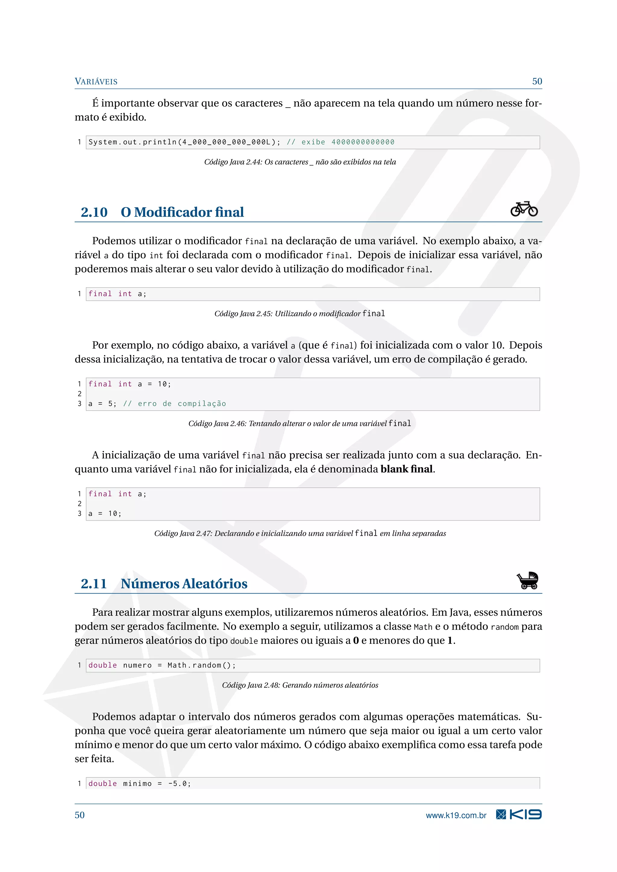 VARIÁVEIS 50
É importante observar que os caracteres _ não aparecem na tela quando um número nesse for-
mato é exibido.
1 System.out.println (4 _000_000_000_000L); // exibe 4000000000000
Código Java 2.44: Os caracteres _ não são exibidos na tela
2.10 O Modiﬁcador ﬁnal
Podemos utilizar o modiﬁcador final na declaração de uma variável. No exemplo abaixo, a va-
riável a do tipo int foi declarada com o modiﬁcador final. Depois de inicializar essa variável, não
poderemos mais alterar o seu valor devido à utilização do modiﬁcador final.
1 final int a;
Código Java 2.45: Utilizando o modiﬁcador final
Por exemplo, no código abaixo, a variável a (que é final) foi inicializada com o valor 10. Depois
dessa inicialização, na tentativa de trocar o valor dessa variável, um erro de compilação é gerado.
1 final int a = 10;
2
3 a = 5; // erro de compilação
Código Java 2.46: Tentando alterar o valor de uma variável final
A inicialização de uma variável final não precisa ser realizada junto com a sua declaração. En-
quanto uma variável final não for inicializada, ela é denominada blank ﬁnal.
1 final int a;
2
3 a = 10;
Código Java 2.47: Declarando e inicializando uma variável final em linha separadas
2.11 Números Aleatórios
Para realizar mostrar alguns exemplos, utilizaremos números aleatórios. Em Java, esses números
podem ser gerados facilmente. No exemplo a seguir, utilizamos a classe Math e o método random para
gerar números aleatórios do tipo double maiores ou iguais a 0 e menores do que 1.
1 double numero = Math.random ();
Código Java 2.48: Gerando números aleatórios
Podemos adaptar o intervalo dos números gerados com algumas operações matemáticas. Su-
ponha que você queira gerar aleatoriamente um número que seja maior ou igual a um certo valor
mínimo e menor do que um certo valor máximo. O código abaixo exempliﬁca como essa tarefa pode
ser feita.
1 double minimo = -5.0;
50 www.k19.com.br
 