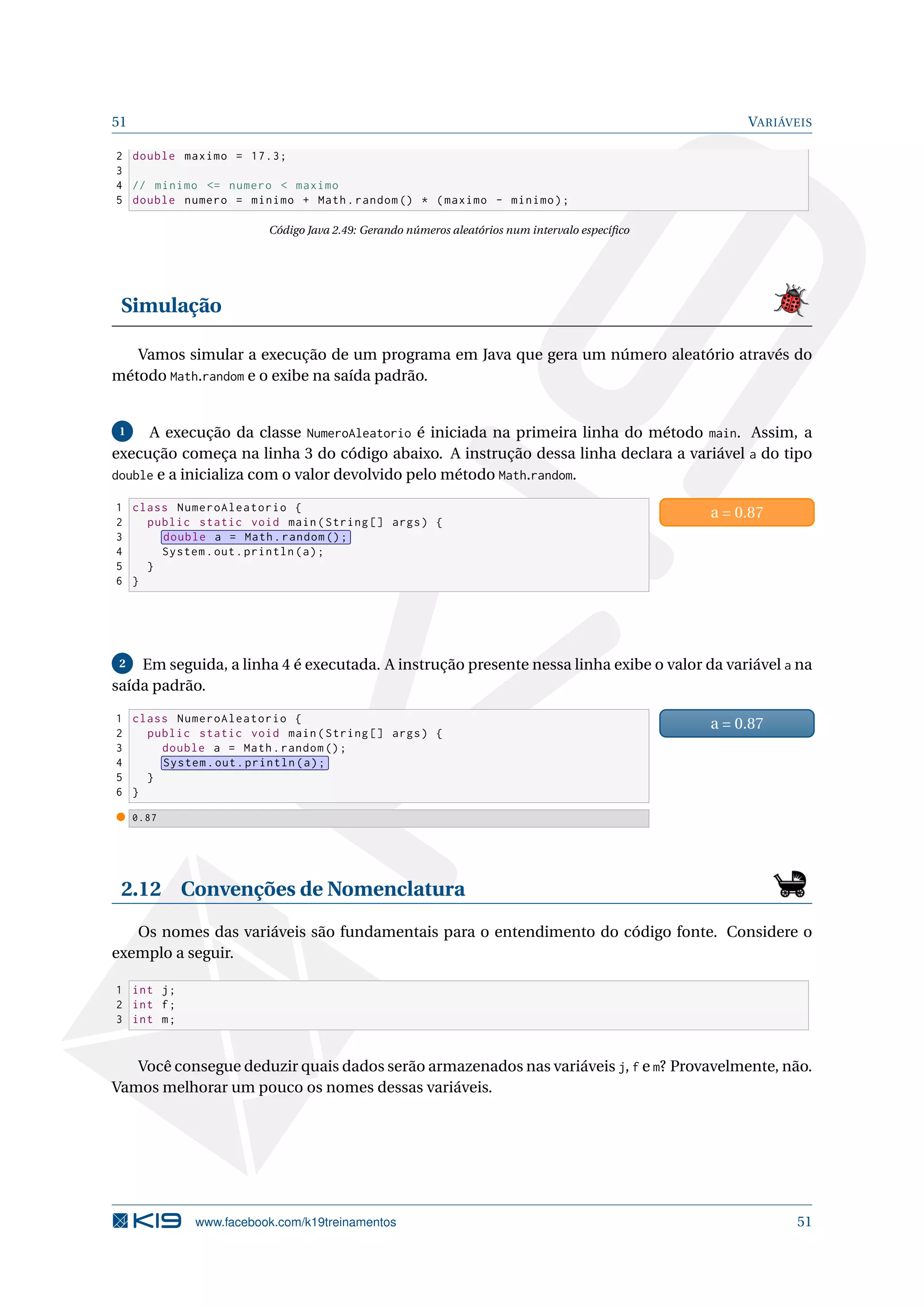 51 VARIÁVEIS
2 double maximo = 17.3;
3
4 // minimo <= numero < maximo
5 double numero = minimo + Math.random () * (maximo - minimo);
Código Java 2.49: Gerando números aleatórios num intervalo especíﬁco
Simulação
Vamos simular a execução de um programa em Java que gera um número aleatório através do
método Math.random e o exibe na saída padrão.
1 A execução da classe NumeroAleatorio é iniciada na primeira linha do método main. Assim, a
execução começa na linha 3 do código abaixo. A instrução dessa linha declara a variável a do tipo
double e a inicializa com o valor devolvido pelo método Math.random.
1 class NumeroAleatorio {
2 public static void main(String [] args) {
3 double a = Math.random ();
4 System.out.println(a);
5 }
6 }
a = 0.87
2 Em seguida, a linha 4 é executada. A instrução presente nessa linha exibe o valor da variável a na
saída padrão.
1 class NumeroAleatorio {
2 public static void main(String [] args) {
3 double a = Math.random ();
4 System.out.println(a);
5 }
6 }
a = 0.87
0.87
2.12 Convenções de Nomenclatura
Os nomes das variáveis são fundamentais para o entendimento do código fonte. Considere o
exemplo a seguir.
1 int j;
2 int f;
3 int m;
Você consegue deduzir quais dados serão armazenados nas variáveis j, f e m? Provavelmente, não.
Vamos melhorar um pouco os nomes dessas variáveis.
www.facebook.com/k19treinamentos 51
 