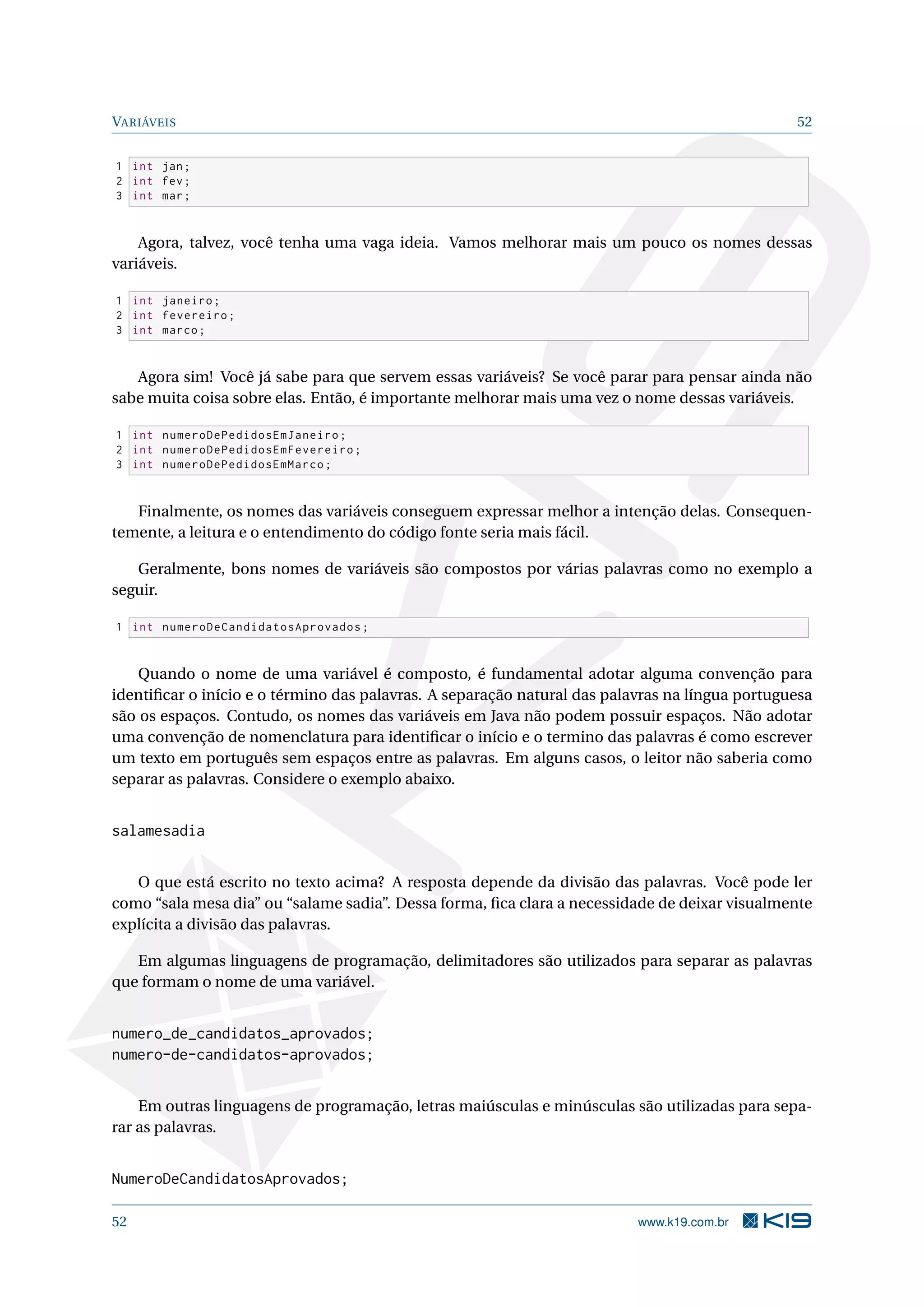 VARIÁVEIS 52
1 int jan;
2 int fev;
3 int mar;
Agora, talvez, você tenha uma vaga ideia. Vamos melhorar mais um pouco os nomes dessas
variáveis.
1 int janeiro;
2 int fevereiro;
3 int marco;
Agora sim! Você já sabe para que servem essas variáveis? Se você parar para pensar ainda não
sabe muita coisa sobre elas. Então, é importante melhorar mais uma vez o nome dessas variáveis.
1 int numeroDePedidosEmJaneiro;
2 int numeroDePedidosEmFevereiro;
3 int numeroDePedidosEmMarco;
Finalmente, os nomes das variáveis conseguem expressar melhor a intenção delas. Consequen-
temente, a leitura e o entendimento do código fonte seria mais fácil.
Geralmente, bons nomes de variáveis são compostos por várias palavras como no exemplo a
seguir.
1 int numeroDeCandidatosAprovados;
Quando o nome de uma variável é composto, é fundamental adotar alguma convenção para
identiﬁcar o início e o término das palavras. A separação natural das palavras na língua portuguesa
são os espaços. Contudo, os nomes das variáveis em Java não podem possuir espaços. Não adotar
uma convenção de nomenclatura para identiﬁcar o início e o termino das palavras é como escrever
um texto em português sem espaços entre as palavras. Em alguns casos, o leitor não saberia como
separar as palavras. Considere o exemplo abaixo.
salamesadia
O que está escrito no texto acima? A resposta depende da divisão das palavras. Você pode ler
como “sala mesa dia” ou “salame sadia”. Dessa forma, ﬁca clara a necessidade de deixar visualmente
explícita a divisão das palavras.
Em algumas linguagens de programação, delimitadores são utilizados para separar as palavras
que formam o nome de uma variável.
numero_de_candidatos_aprovados;
numero-de-candidatos-aprovados;
Em outras linguagens de programação, letras maiúsculas e minúsculas são utilizadas para sepa-
rar as palavras.
NumeroDeCandidatosAprovados;
52 www.k19.com.br
 