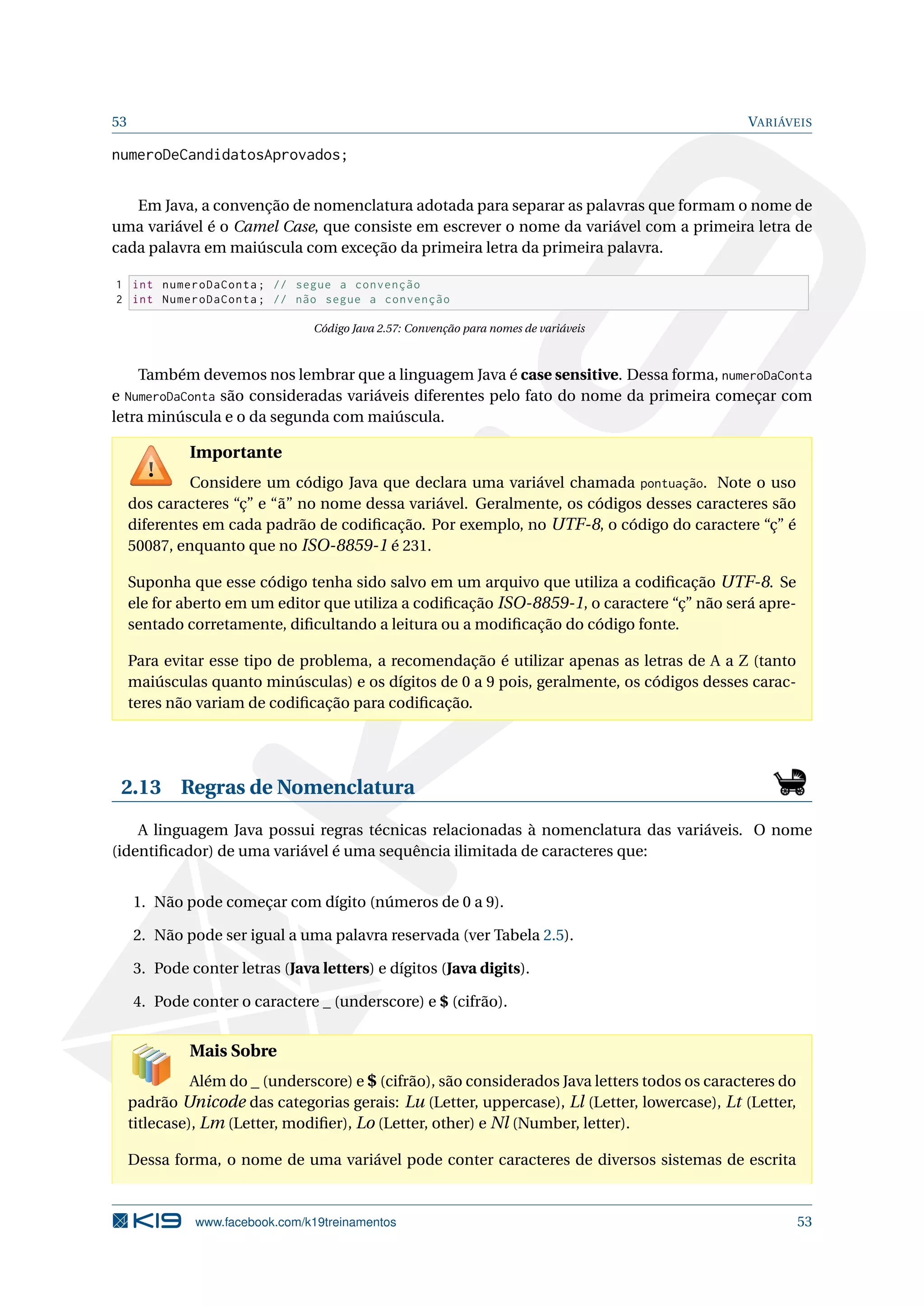 53 VARIÁVEIS
numeroDeCandidatosAprovados;
Em Java, a convenção de nomenclatura adotada para separar as palavras que formam o nome de
uma variável é o Camel Case, que consiste em escrever o nome da variável com a primeira letra de
cada palavra em maiúscula com exceção da primeira letra da primeira palavra.
1 int numeroDaConta; // segue a convenção
2 int NumeroDaConta; // não segue a convenção
Código Java 2.57: Convenção para nomes de variáveis
Também devemos nos lembrar que a linguagem Java é case sensitive. Dessa forma, numeroDaConta
e NumeroDaConta são consideradas variáveis diferentes pelo fato do nome da primeira começar com
letra minúscula e o da segunda com maiúscula.
Importante
Considere um código Java que declara uma variável chamada pontuação. Note o uso
dos caracteres “ç” e “ã” no nome dessa variável. Geralmente, os códigos desses caracteres são
diferentes em cada padrão de codiﬁcação. Por exemplo, no UTF-8, o código do caractere “ç” é
50087, enquanto que no ISO-8859-1 é 231.
Suponha que esse código tenha sido salvo em um arquivo que utiliza a codiﬁcação UTF-8. Se
ele for aberto em um editor que utiliza a codiﬁcação ISO-8859-1, o caractere “ç” não será apre-
sentado corretamente, diﬁcultando a leitura ou a modiﬁcação do código fonte.
Para evitar esse tipo de problema, a recomendação é utilizar apenas as letras de A a Z (tanto
maiúsculas quanto minúsculas) e os dígitos de 0 a 9 pois, geralmente, os códigos desses carac-
teres não variam de codiﬁcação para codiﬁcação.
2.13 Regras de Nomenclatura
A linguagem Java possui regras técnicas relacionadas à nomenclatura das variáveis. O nome
(identiﬁcador) de uma variável é uma sequência ilimitada de caracteres que:
1. Não pode começar com dígito (números de 0 a 9).
2. Não pode ser igual a uma palavra reservada (ver Tabela 2.5).
3. Pode conter letras (Java letters) e dígitos (Java digits).
4. Pode conter o caractere _ (underscore) e $ (cifrão).
Mais Sobre
Além do _ (underscore) e $ (cifrão), são considerados Java letters todos os caracteres do
padrão Unicode das categorias gerais: Lu (Letter, uppercase), Ll (Letter, lowercase), Lt (Letter,
titlecase), Lm (Letter, modiﬁer), Lo (Letter, other) e Nl (Number, letter).
Dessa forma, o nome de uma variável pode conter caracteres de diversos sistemas de escrita
www.facebook.com/k19treinamentos 53
 
