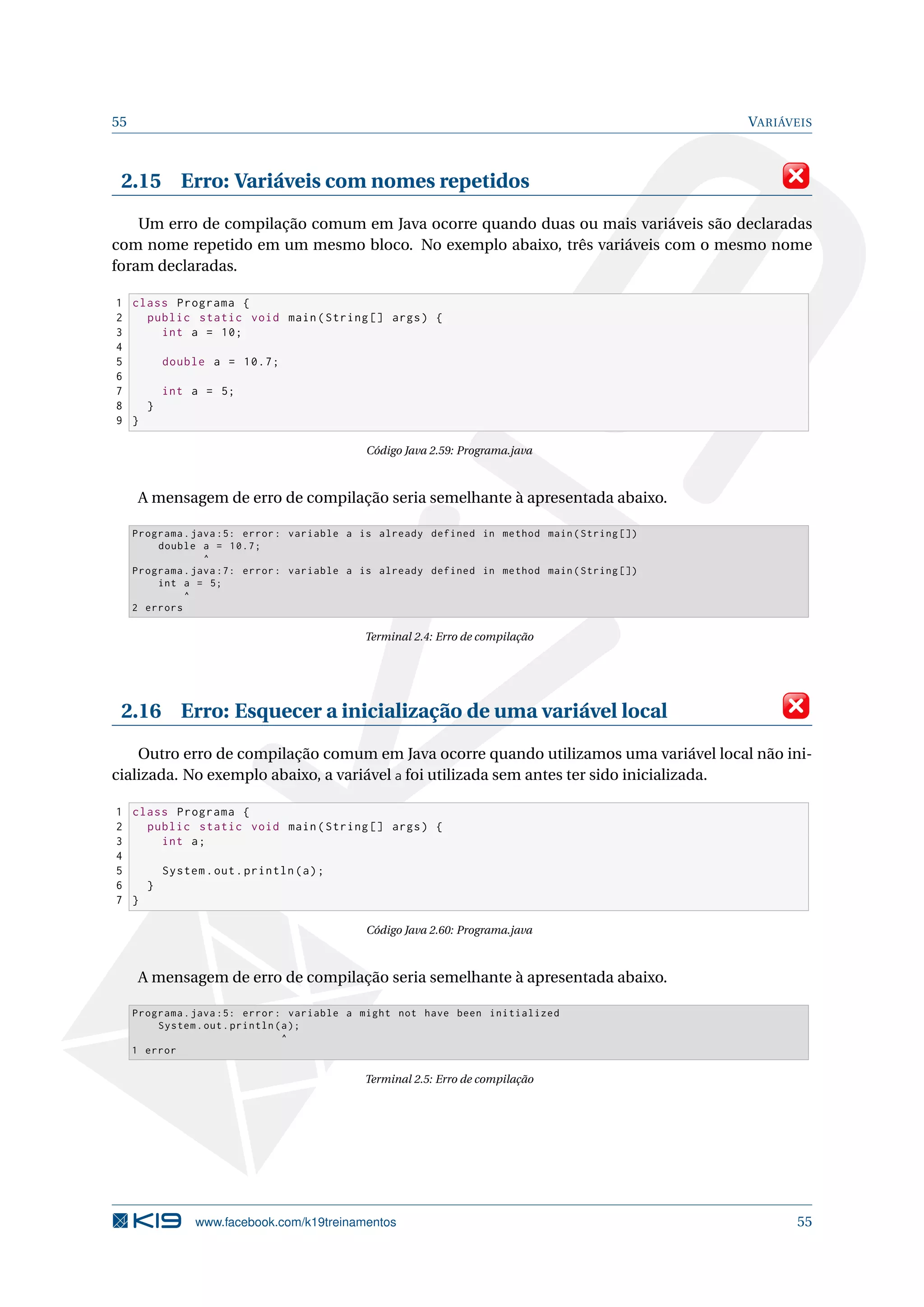 55 VARIÁVEIS
2.15 Erro: Variáveis com nomes repetidos
Um erro de compilação comum em Java ocorre quando duas ou mais variáveis são declaradas
com nome repetido em um mesmo bloco. No exemplo abaixo, três variáveis com o mesmo nome
foram declaradas.
1 class Programa {
2 public static void main(String [] args) {
3 int a = 10;
4
5 double a = 10.7;
6
7 int a = 5;
8 }
9 }
Código Java 2.59: Programa.java
A mensagem de erro de compilação seria semelhante à apresentada abaixo.
Programa.java :5: error: variable a is already defined in method main(String [])
double a = 10.7;
^
Programa.java :7: error: variable a is already defined in method main(String [])
int a = 5;
^
2 errors
Terminal 2.4: Erro de compilação
2.16 Erro: Esquecer a inicialização de uma variável local
Outro erro de compilação comum em Java ocorre quando utilizamos uma variável local não ini-
cializada. No exemplo abaixo, a variável a foi utilizada sem antes ter sido inicializada.
1 class Programa {
2 public static void main(String [] args) {
3 int a;
4
5 System.out.println(a);
6 }
7 }
Código Java 2.60: Programa.java
A mensagem de erro de compilação seria semelhante à apresentada abaixo.
Programa.java :5: error: variable a might not have been initialized
System.out.println(a);
^
1 error
Terminal 2.5: Erro de compilação
www.facebook.com/k19treinamentos 55
 