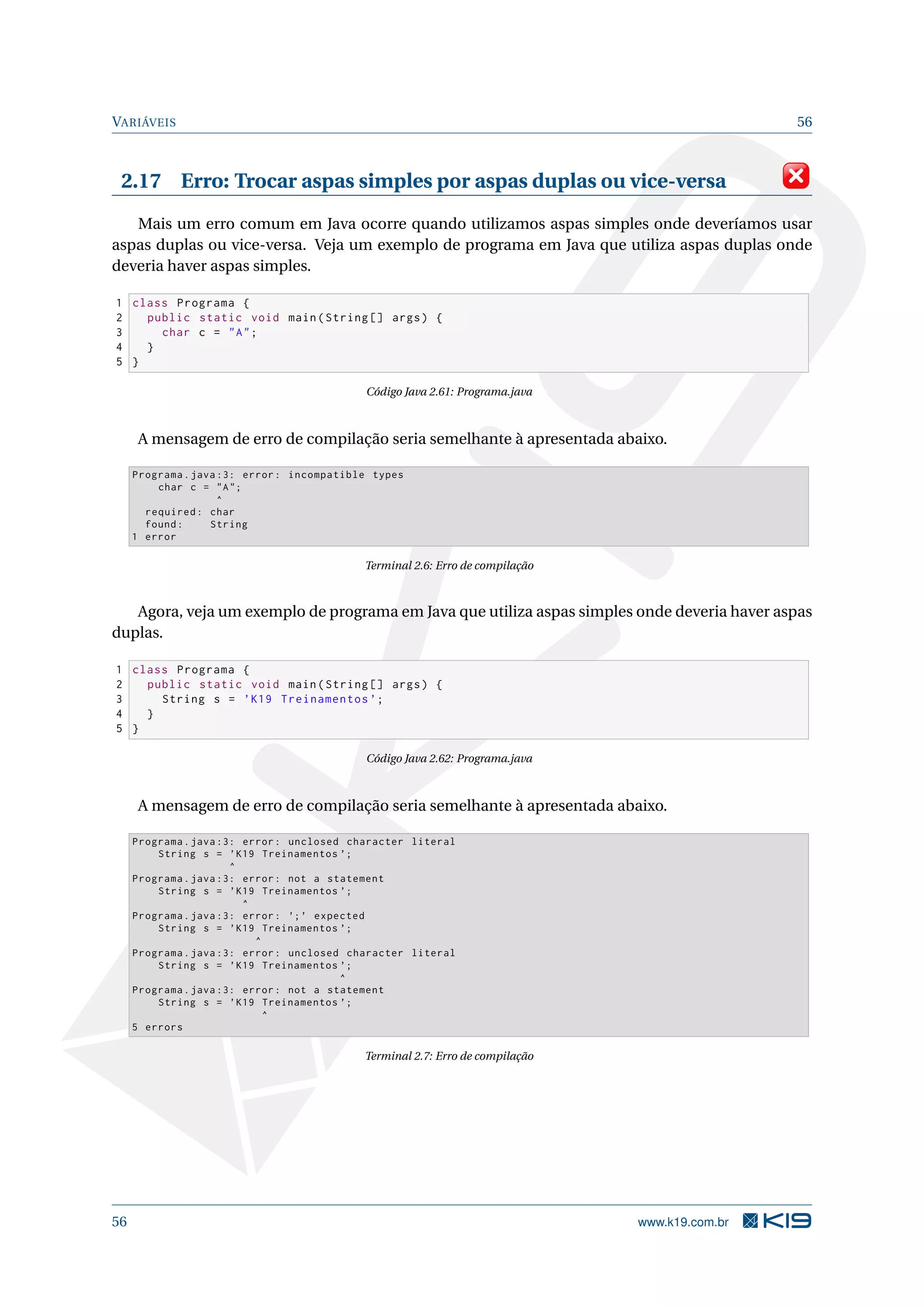 VARIÁVEIS 56
2.17 Erro: Trocar aspas simples por aspas duplas ou vice-versa
Mais um erro comum em Java ocorre quando utilizamos aspas simples onde deveríamos usar
aspas duplas ou vice-versa. Veja um exemplo de programa em Java que utiliza aspas duplas onde
deveria haver aspas simples.
1 class Programa {
2 public static void main(String [] args) {
3 char c = "A";
4 }
5 }
Código Java 2.61: Programa.java
A mensagem de erro de compilação seria semelhante à apresentada abaixo.
Programa.java :3: error: incompatible types
char c = "A";
^
required: char
found: String
1 error
Terminal 2.6: Erro de compilação
Agora, veja um exemplo de programa em Java que utiliza aspas simples onde deveria haver aspas
duplas.
1 class Programa {
2 public static void main(String [] args) {
3 String s = ’K19 Treinamentos ’;
4 }
5 }
Código Java 2.62: Programa.java
A mensagem de erro de compilação seria semelhante à apresentada abaixo.
Programa.java :3: error: unclosed character literal
String s = ’K19 Treinamentos ’;
^
Programa.java :3: error: not a statement
String s = ’K19 Treinamentos ’;
^
Programa.java :3: error: ’;’ expected
String s = ’K19 Treinamentos ’;
^
Programa.java :3: error: unclosed character literal
String s = ’K19 Treinamentos ’;
^
Programa.java :3: error: not a statement
String s = ’K19 Treinamentos ’;
^
5 errors
Terminal 2.7: Erro de compilação
56 www.k19.com.br
 