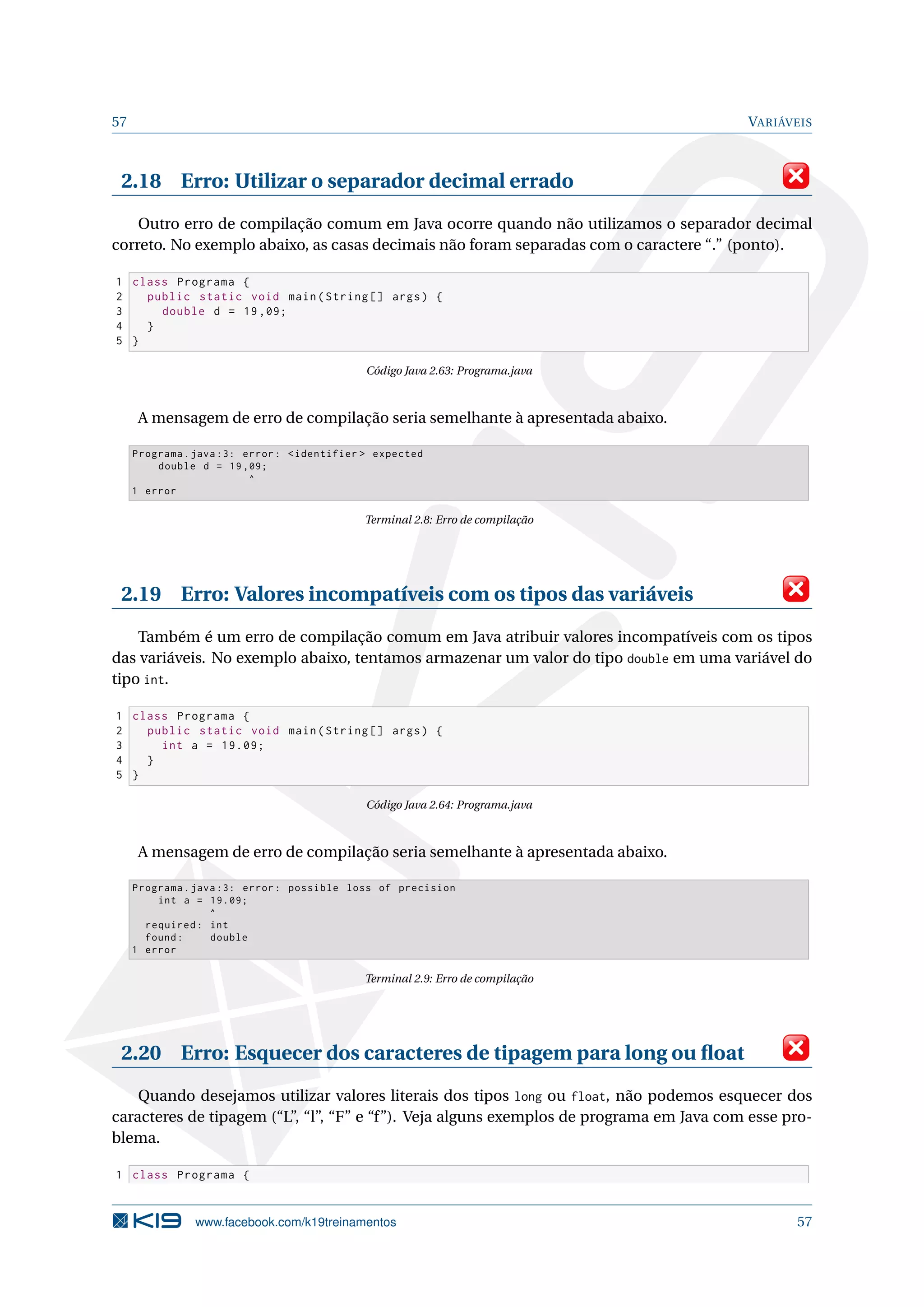 57 VARIÁVEIS
2.18 Erro: Utilizar o separador decimal errado
Outro erro de compilação comum em Java ocorre quando não utilizamos o separador decimal
correto. No exemplo abaixo, as casas decimais não foram separadas com o caractere “.” (ponto).
1 class Programa {
2 public static void main(String [] args) {
3 double d = 19,09;
4 }
5 }
Código Java 2.63: Programa.java
A mensagem de erro de compilação seria semelhante à apresentada abaixo.
Programa.java :3: error: <identifier > expected
double d = 19,09;
^
1 error
Terminal 2.8: Erro de compilação
2.19 Erro: Valores incompatíveis com os tipos das variáveis
Também é um erro de compilação comum em Java atribuir valores incompatíveis com os tipos
das variáveis. No exemplo abaixo, tentamos armazenar um valor do tipo double em uma variável do
tipo int.
1 class Programa {
2 public static void main(String [] args) {
3 int a = 19.09;
4 }
5 }
Código Java 2.64: Programa.java
A mensagem de erro de compilação seria semelhante à apresentada abaixo.
Programa.java :3: error: possible loss of precision
int a = 19.09;
^
required: int
found: double
1 error
Terminal 2.9: Erro de compilação
2.20 Erro: Esquecer dos caracteres de tipagem para long ou ﬂoat
Quando desejamos utilizar valores literais dos tipos long ou float, não podemos esquecer dos
caracteres de tipagem (“L”, “l”, “F” e “f”). Veja alguns exemplos de programa em Java com esse pro-
blema.
1 class Programa {
www.facebook.com/k19treinamentos 57
 