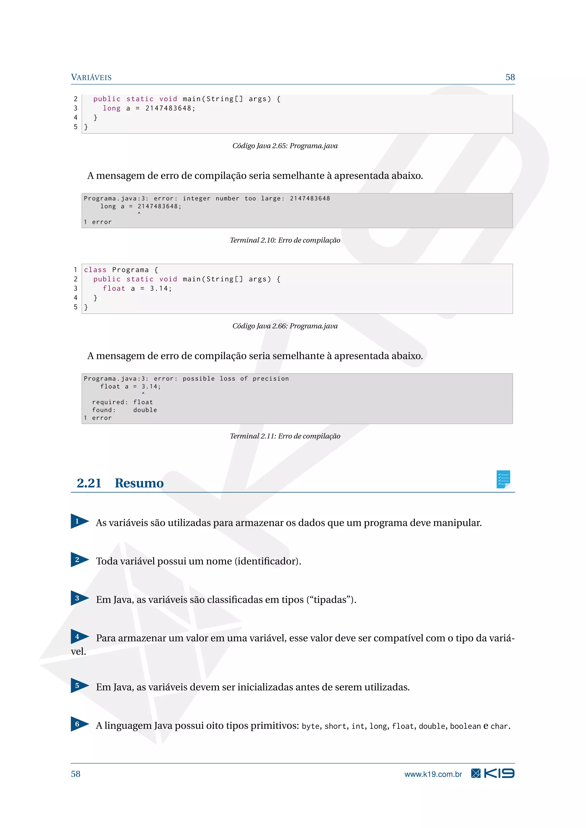 VARIÁVEIS 58
2 public static void main(String [] args) {
3 long a = 2147483648;
4 }
5 }
Código Java 2.65: Programa.java
A mensagem de erro de compilação seria semelhante à apresentada abaixo.
Programa.java :3: error: integer number too large: 2147483648
long a = 2147483648;
^
1 error
Terminal 2.10: Erro de compilação
1 class Programa {
2 public static void main(String [] args) {
3 float a = 3.14;
4 }
5 }
Código Java 2.66: Programa.java
A mensagem de erro de compilação seria semelhante à apresentada abaixo.
Programa.java :3: error: possible loss of precision
float a = 3.14;
^
required: float
found: double
1 error
Terminal 2.11: Erro de compilação
2.21 Resumo
1 As variáveis são utilizadas para armazenar os dados que um programa deve manipular.
2 Toda variável possui um nome (identiﬁcador).
3 Em Java, as variáveis são classiﬁcadas em tipos (“tipadas”).
4 Para armazenar um valor em uma variável, esse valor deve ser compatível com o tipo da variá-
vel.
5 Em Java, as variáveis devem ser inicializadas antes de serem utilizadas.
6 A linguagem Java possui oito tipos primitivos: byte, short, int, long, float, double, boolean e char.
58 www.k19.com.br
 