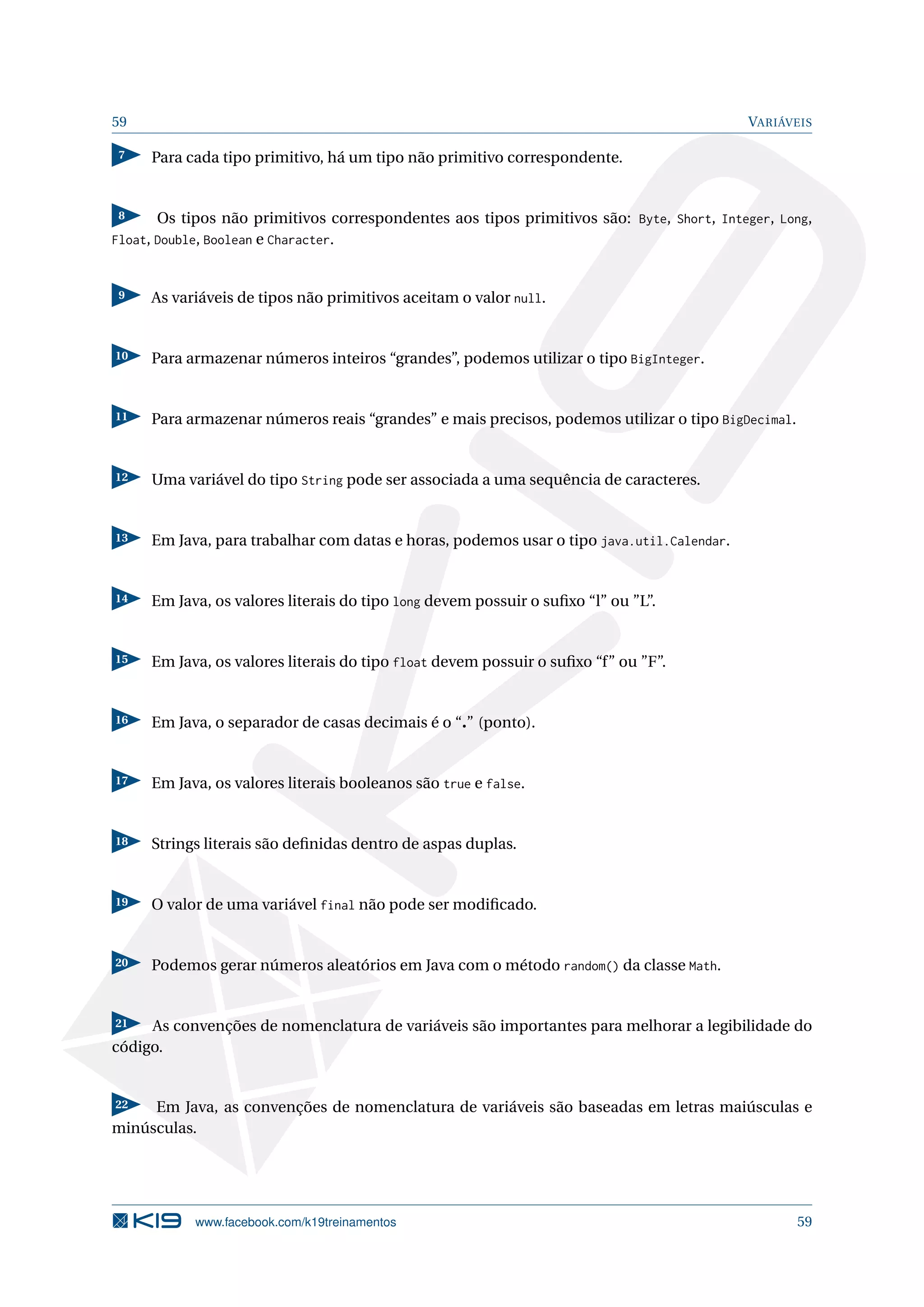 59 VARIÁVEIS
7 Para cada tipo primitivo, há um tipo não primitivo correspondente.
8 Os tipos não primitivos correspondentes aos tipos primitivos são: Byte, Short, Integer, Long,
Float, Double, Boolean e Character.
9 As variáveis de tipos não primitivos aceitam o valor null.
10 Para armazenar números inteiros “grandes”, podemos utilizar o tipo BigInteger.
11 Para armazenar números reais “grandes” e mais precisos, podemos utilizar o tipo BigDecimal.
12 Uma variável do tipo String pode ser associada a uma sequência de caracteres.
13 Em Java, para trabalhar com datas e horas, podemos usar o tipo java.util.Calendar.
14 Em Java, os valores literais do tipo long devem possuir o suﬁxo “l” ou ”L”.
15 Em Java, os valores literais do tipo float devem possuir o suﬁxo “f” ou ”F”.
16 Em Java, o separador de casas decimais é o “.” (ponto).
17 Em Java, os valores literais booleanos são true e false.
18 Strings literais são deﬁnidas dentro de aspas duplas.
19 O valor de uma variável final não pode ser modiﬁcado.
20 Podemos gerar números aleatórios em Java com o método random() da classe Math.
21 As convenções de nomenclatura de variáveis são importantes para melhorar a legibilidade do
código.
22 Em Java, as convenções de nomenclatura de variáveis são baseadas em letras maiúsculas e
minúsculas.
www.facebook.com/k19treinamentos 59
 