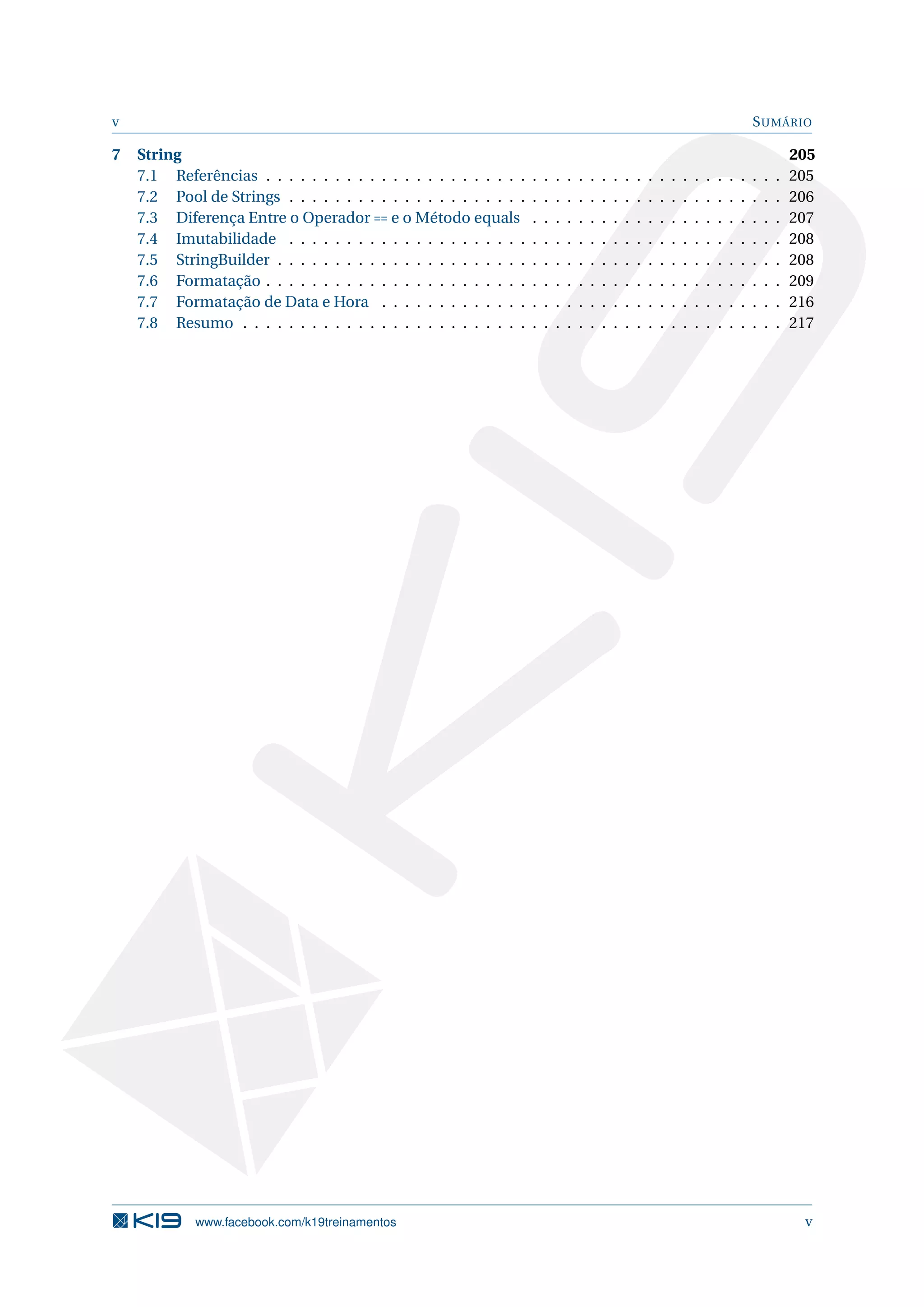 v SUMÁRIO
7 String 205
7.1 Referências . . . . . . . . . . . . . . . . . . . . . . . . . . . . . . . . . . . . . . . . . . . . . 205
7.2 Pool de Strings . . . . . . . . . . . . . . . . . . . . . . . . . . . . . . . . . . . . . . . . . . . 206
7.3 Diferença Entre o Operador == e o Método equals . . . . . . . . . . . . . . . . . . . . . . 207
7.4 Imutabilidade . . . . . . . . . . . . . . . . . . . . . . . . . . . . . . . . . . . . . . . . . . . 208
7.5 StringBuilder . . . . . . . . . . . . . . . . . . . . . . . . . . . . . . . . . . . . . . . . . . . . 208
7.6 Formatação . . . . . . . . . . . . . . . . . . . . . . . . . . . . . . . . . . . . . . . . . . . . . 209
7.7 Formatação de Data e Hora . . . . . . . . . . . . . . . . . . . . . . . . . . . . . . . . . . . 216
7.8 Resumo . . . . . . . . . . . . . . . . . . . . . . . . . . . . . . . . . . . . . . . . . . . . . . . 217
www.facebook.com/k19treinamentos v
 