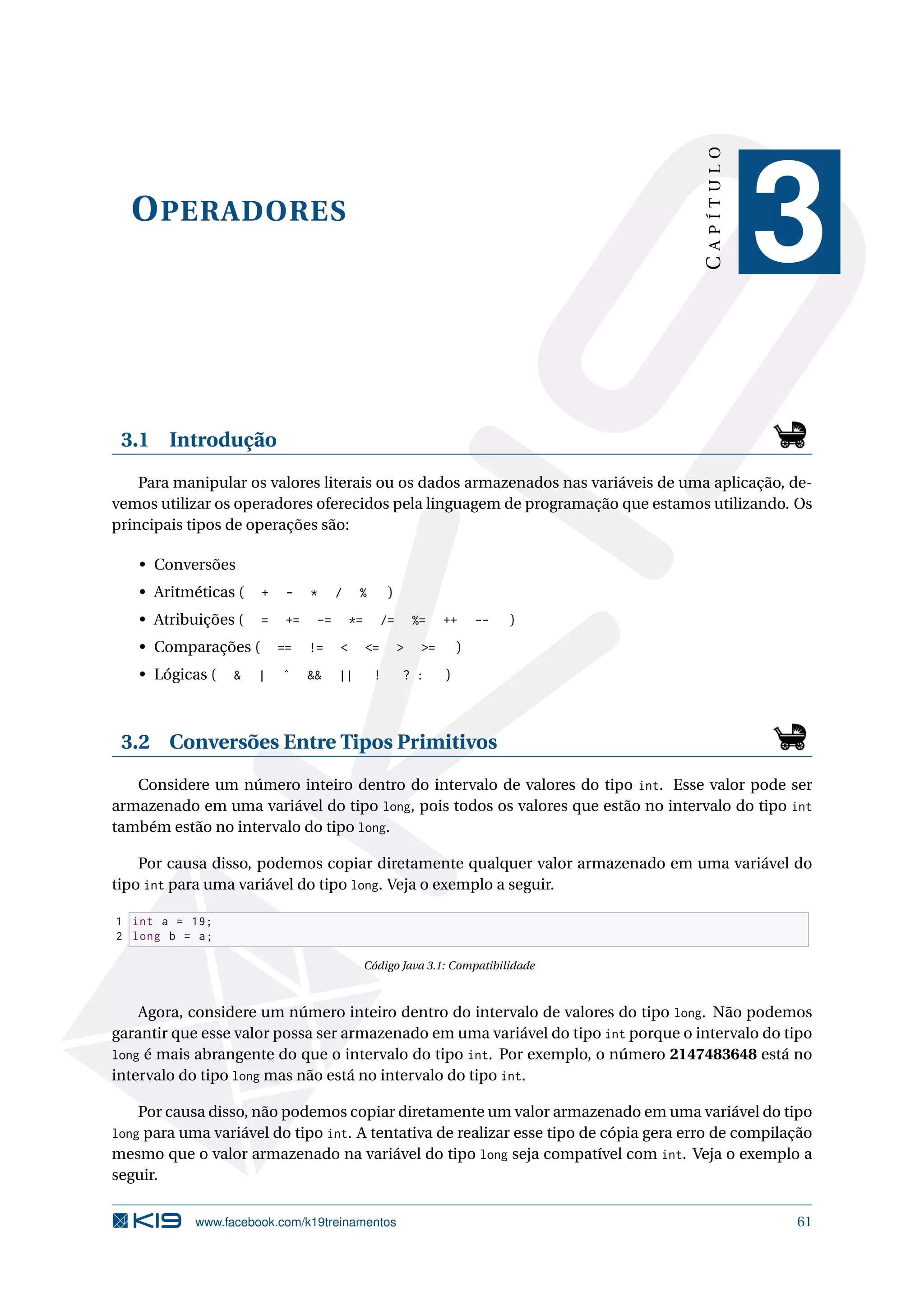 OPERADORES
CAPÍTULO
3
3.1 Introdução
Para manipular os valores literais ou os dados armazenados nas variáveis de uma aplicação, de-
vemos utilizar os operadores oferecidos pela linguagem de programação que estamos utilizando. Os
principais tipos de operações são:
• Conversões
• Aritméticas ( + - * / % )
• Atribuições ( = += -= *= /= %= ++ -- )
• Comparações ( == != < <= > >= )
• Lógicas ( & | ˆ && || ! ? : )
3.2 Conversões Entre Tipos Primitivos
Considere um número inteiro dentro do intervalo de valores do tipo int. Esse valor pode ser
armazenado em uma variável do tipo long, pois todos os valores que estão no intervalo do tipo int
também estão no intervalo do tipo long.
Por causa disso, podemos copiar diretamente qualquer valor armazenado em uma variável do
tipo int para uma variável do tipo long. Veja o exemplo a seguir.
1 int a = 19;
2 long b = a;
Código Java 3.1: Compatibilidade
Agora, considere um número inteiro dentro do intervalo de valores do tipo long. Não podemos
garantir que esse valor possa ser armazenado em uma variável do tipo int porque o intervalo do tipo
long é mais abrangente do que o intervalo do tipo int. Por exemplo, o número 2147483648 está no
intervalo do tipo long mas não está no intervalo do tipo int.
Por causa disso, não podemos copiar diretamente um valor armazenado em uma variável do tipo
long para uma variável do tipo int. A tentativa de realizar esse tipo de cópia gera erro de compilação
mesmo que o valor armazenado na variável do tipo long seja compatível com int. Veja o exemplo a
seguir.
www.facebook.com/k19treinamentos 61
 