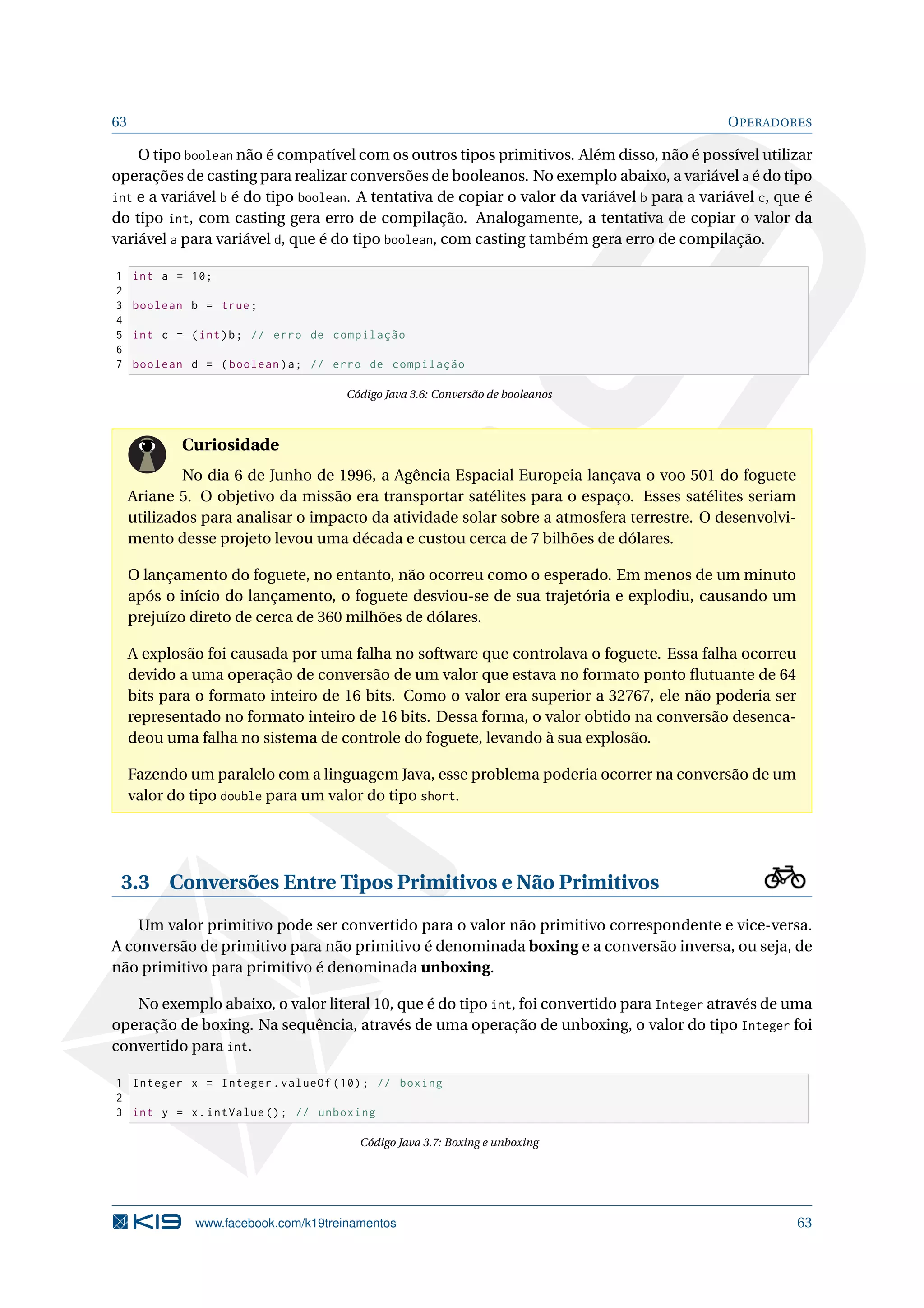 63 OPERADORES
O tipo boolean não é compatível com os outros tipos primitivos. Além disso, não é possível utilizar
operações de casting para realizar conversões de booleanos. No exemplo abaixo, a variável a é do tipo
int e a variável b é do tipo boolean. A tentativa de copiar o valor da variável b para a variável c, que é
do tipo int, com casting gera erro de compilação. Analogamente, a tentativa de copiar o valor da
variável a para variável d, que é do tipo boolean, com casting também gera erro de compilação.
1 int a = 10;
2
3 boolean b = true;
4
5 int c = (int)b; // erro de compilação
6
7 boolean d = (boolean)a; // erro de compilação
Código Java 3.6: Conversão de booleanos
Curiosidade
No dia 6 de Junho de 1996, a Agência Espacial Europeia lançava o voo 501 do foguete
Ariane 5. O objetivo da missão era transportar satélites para o espaço. Esses satélites seriam
utilizados para analisar o impacto da atividade solar sobre a atmosfera terrestre. O desenvolvi-
mento desse projeto levou uma década e custou cerca de 7 bilhões de dólares.
O lançamento do foguete, no entanto, não ocorreu como o esperado. Em menos de um minuto
após o início do lançamento, o foguete desviou-se de sua trajetória e explodiu, causando um
prejuízo direto de cerca de 360 milhões de dólares.
A explosão foi causada por uma falha no software que controlava o foguete. Essa falha ocorreu
devido a uma operação de conversão de um valor que estava no formato ponto ﬂutuante de 64
bits para o formato inteiro de 16 bits. Como o valor era superior a 32767, ele não poderia ser
representado no formato inteiro de 16 bits. Dessa forma, o valor obtido na conversão desenca-
deou uma falha no sistema de controle do foguete, levando à sua explosão.
Fazendo um paralelo com a linguagem Java, esse problema poderia ocorrer na conversão de um
valor do tipo double para um valor do tipo short.
3.3 Conversões Entre Tipos Primitivos e Não Primitivos
Um valor primitivo pode ser convertido para o valor não primitivo correspondente e vice-versa.
A conversão de primitivo para não primitivo é denominada boxing e a conversão inversa, ou seja, de
não primitivo para primitivo é denominada unboxing.
No exemplo abaixo, o valor literal 10, que é do tipo int, foi convertido para Integer através de uma
operação de boxing. Na sequência, através de uma operação de unboxing, o valor do tipo Integer foi
convertido para int.
1 Integer x = Integer.valueOf (10); // boxing
2
3 int y = x.intValue (); // unboxing
Código Java 3.7: Boxing e unboxing
www.facebook.com/k19treinamentos 63
 