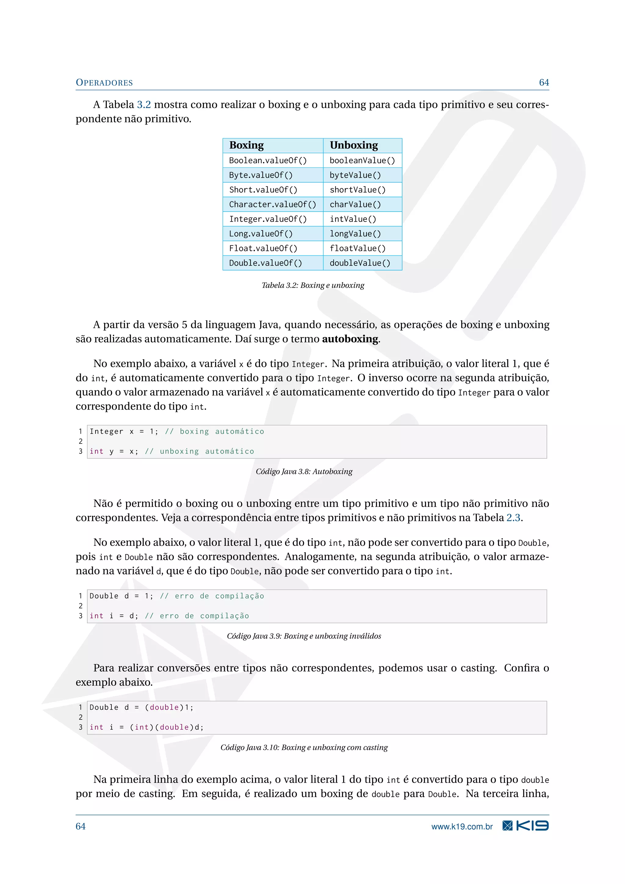OPERADORES 64
A Tabela 3.2 mostra como realizar o boxing e o unboxing para cada tipo primitivo e seu corres-
pondente não primitivo.
Boxing Unboxing
Boolean.valueOf() booleanValue()
Byte.valueOf() byteValue()
Short.valueOf() shortValue()
Character.valueOf() charValue()
Integer.valueOf() intValue()
Long.valueOf() longValue()
Float.valueOf() floatValue()
Double.valueOf() doubleValue()
Tabela 3.2: Boxing e unboxing
A partir da versão 5 da linguagem Java, quando necessário, as operações de boxing e unboxing
são realizadas automaticamente. Daí surge o termo autoboxing.
No exemplo abaixo, a variável x é do tipo Integer. Na primeira atribuição, o valor literal 1, que é
do int, é automaticamente convertido para o tipo Integer. O inverso ocorre na segunda atribuição,
quando o valor armazenado na variável x é automaticamente convertido do tipo Integer para o valor
correspondente do tipo int.
1 Integer x = 1; // boxing automático
2
3 int y = x; // unboxing automático
Código Java 3.8: Autoboxing
Não é permitido o boxing ou o unboxing entre um tipo primitivo e um tipo não primitivo não
correspondentes. Veja a correspondência entre tipos primitivos e não primitivos na Tabela 2.3.
No exemplo abaixo, o valor literal 1, que é do tipo int, não pode ser convertido para o tipo Double,
pois int e Double não são correspondentes. Analogamente, na segunda atribuição, o valor armaze-
nado na variável d, que é do tipo Double, não pode ser convertido para o tipo int.
1 Double d = 1; // erro de compilação
2
3 int i = d; // erro de compilação
Código Java 3.9: Boxing e unboxing inválidos
Para realizar conversões entre tipos não correspondentes, podemos usar o casting. Conﬁra o
exemplo abaixo.
1 Double d = (double)1;
2
3 int i = (int)(double)d;
Código Java 3.10: Boxing e unboxing com casting
Na primeira linha do exemplo acima, o valor literal 1 do tipo int é convertido para o tipo double
por meio de casting. Em seguida, é realizado um boxing de double para Double. Na terceira linha,
64 www.k19.com.br
 