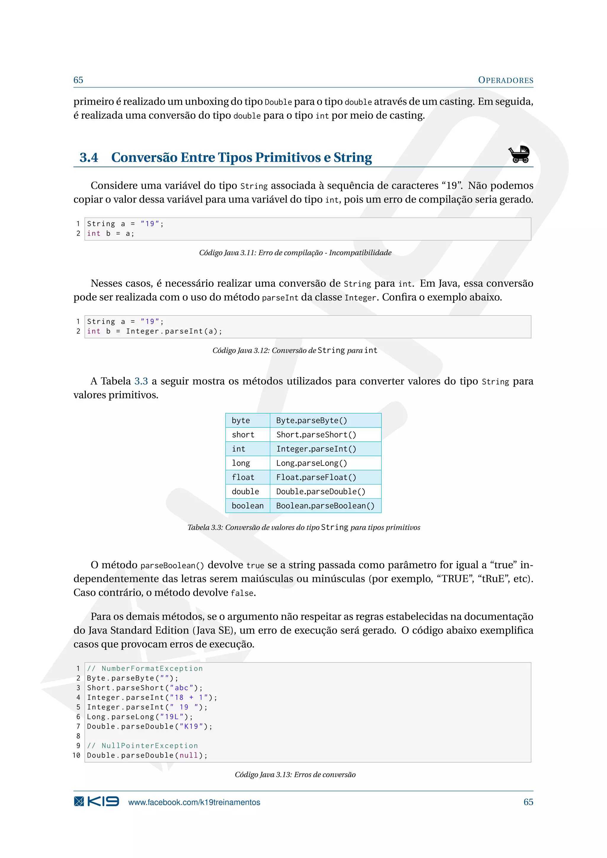 65 OPERADORES
primeiro é realizado um unboxing do tipo Double para o tipo double através de um casting. Em seguida,
é realizada uma conversão do tipo double para o tipo int por meio de casting.
3.4 Conversão Entre Tipos Primitivos e String
Considere uma variável do tipo String associada à sequência de caracteres “19”. Não podemos
copiar o valor dessa variável para uma variável do tipo int, pois um erro de compilação seria gerado.
1 String a = 19;
2 int b = a;
Código Java 3.11: Erro de compilação - Incompatibilidade
Nesses casos, é necessário realizar uma conversão de String para int. Em Java, essa conversão
pode ser realizada com o uso do método parseInt da classe Integer. Conﬁra o exemplo abaixo.
1 String a = 19;
2 int b = Integer.parseInt(a);
Código Java 3.12: Conversão de String para int
A Tabela 3.3 a seguir mostra os métodos utilizados para converter valores do tipo String para
valores primitivos.
byte Byte.parseByte()
short Short.parseShort()
int Integer.parseInt()
long Long.parseLong()
float Float.parseFloat()
double Double.parseDouble()
boolean Boolean.parseBoolean()
Tabela 3.3: Conversão de valores do tipo String para tipos primitivos
O método parseBoolean() devolve true se a string passada como parâmetro for igual a “true” in-
dependentemente das letras serem maiúsculas ou minúsculas (por exemplo, “TRUE”, “tRuE”, etc).
Caso contrário, o método devolve false.
Para os demais métodos, se o argumento não respeitar as regras estabelecidas na documentação
do Java Standard Edition (Java SE), um erro de execução será gerado. O código abaixo exempliﬁca
casos que provocam erros de execução.
1 // NumberFormatException
2 Byte.parseByte();
3 Short.parseShort(abc);
4 Integer.parseInt(18 + 1);
5 Integer.parseInt( 19 );
6 Long.parseLong(19L);
7 Double.parseDouble(K19);
8
9 // NullPointerException
10 Double.parseDouble(null);
Código Java 3.13: Erros de conversão
www.facebook.com/k19treinamentos 65
 