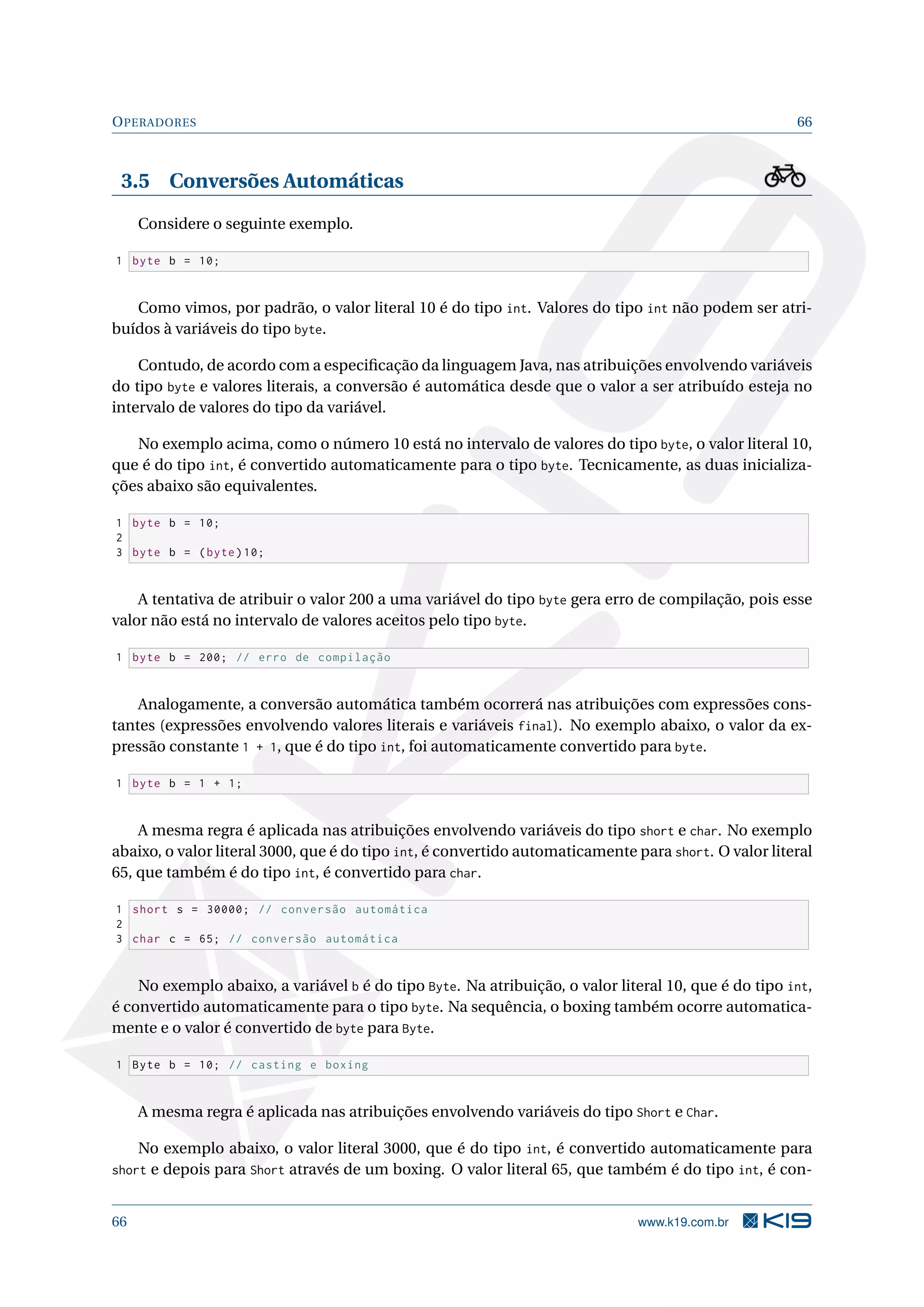 OPERADORES 66
3.5 Conversões Automáticas
Considere o seguinte exemplo.
1 byte b = 10;
Como vimos, por padrão, o valor literal 10 é do tipo int. Valores do tipo int não podem ser atri-
buídos à variáveis do tipo byte.
Contudo, de acordo com a especiﬁcação da linguagem Java, nas atribuições envolvendo variáveis
do tipo byte e valores literais, a conversão é automática desde que o valor a ser atribuído esteja no
intervalo de valores do tipo da variável.
No exemplo acima, como o número 10 está no intervalo de valores do tipo byte, o valor literal 10,
que é do tipo int, é convertido automaticamente para o tipo byte. Tecnicamente, as duas inicializa-
ções abaixo são equivalentes.
1 byte b = 10;
2
3 byte b = (byte)10;
A tentativa de atribuir o valor 200 a uma variável do tipo byte gera erro de compilação, pois esse
valor não está no intervalo de valores aceitos pelo tipo byte.
1 byte b = 200; // erro de compilação
Analogamente, a conversão automática também ocorrerá nas atribuições com expressões cons-
tantes (expressões envolvendo valores literais e variáveis final). No exemplo abaixo, o valor da ex-
pressão constante 1 + 1, que é do tipo int, foi automaticamente convertido para byte.
1 byte b = 1 + 1;
A mesma regra é aplicada nas atribuições envolvendo variáveis do tipo short e char. No exemplo
abaixo, o valor literal 3000, que é do tipo int, é convertido automaticamente para short. O valor literal
65, que também é do tipo int, é convertido para char.
1 short s = 30000; // conversão automática
2
3 char c = 65; // conversão automática
No exemplo abaixo, a variável b é do tipo Byte. Na atribuição, o valor literal 10, que é do tipo int,
é convertido automaticamente para o tipo byte. Na sequência, o boxing também ocorre automatica-
mente e o valor é convertido de byte para Byte.
1 Byte b = 10; // casting e boxing
A mesma regra é aplicada nas atribuições envolvendo variáveis do tipo Short e Char.
No exemplo abaixo, o valor literal 3000, que é do tipo int, é convertido automaticamente para
short e depois para Short através de um boxing. O valor literal 65, que também é do tipo int, é con-
66 www.k19.com.br
 