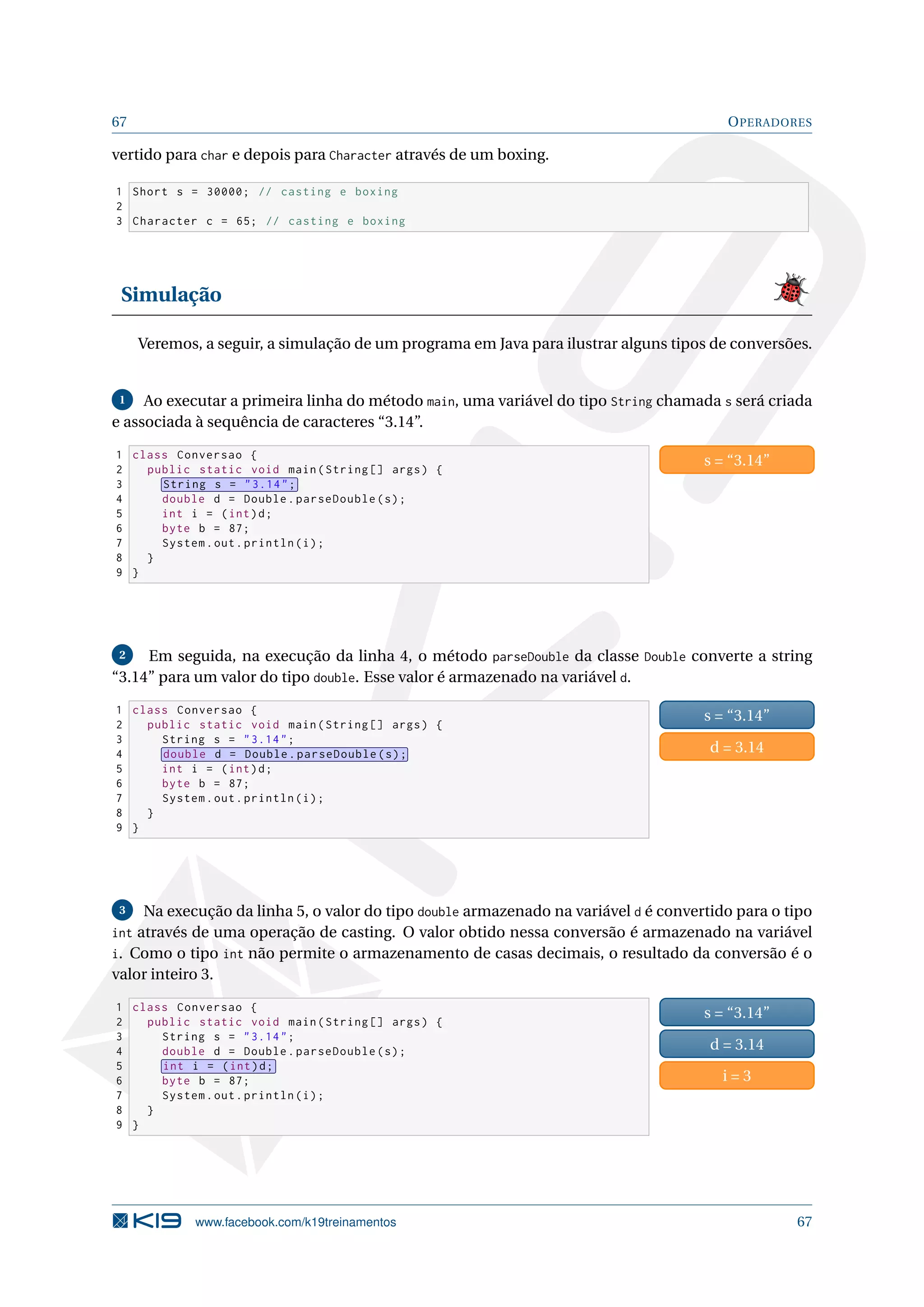 67 OPERADORES
vertido para char e depois para Character através de um boxing.
1 Short s = 30000; // casting e boxing
2
3 Character c = 65; // casting e boxing
Simulação
Veremos, a seguir, a simulação de um programa em Java para ilustrar alguns tipos de conversões.
1 Ao executar a primeira linha do método main, uma variável do tipo String chamada s será criada
e associada à sequência de caracteres “3.14”.
1 class Conversao {
2 public static void main(String [] args) {
3 String s = 3.14;
4 double d = Double.parseDouble(s);
5 int i = (int)d;
6 byte b = 87;
7 System.out.println(i);
8 }
9 }
s = “3.14”
2 Em seguida, na execução da linha 4, o método parseDouble da classe Double converte a string
“3.14” para um valor do tipo double. Esse valor é armazenado na variável d.
1 class Conversao {
2 public static void main(String [] args) {
3 String s = 3.14;
4 double d = Double.parseDouble(s);
5 int i = (int)d;
6 byte b = 87;
7 System.out.println(i);
8 }
9 }
s = “3.14”
d = 3.14
3 Na execução da linha 5, o valor do tipo double armazenado na variável d é convertido para o tipo
int através de uma operação de casting. O valor obtido nessa conversão é armazenado na variável
i. Como o tipo int não permite o armazenamento de casas decimais, o resultado da conversão é o
valor inteiro 3.
1 class Conversao {
2 public static void main(String [] args) {
3 String s = 3.14;
4 double d = Double.parseDouble(s);
5 int i = (int)d;
6 byte b = 87;
7 System.out.println(i);
8 }
9 }
s = “3.14”
d = 3.14
i = 3
www.facebook.com/k19treinamentos 67
 
