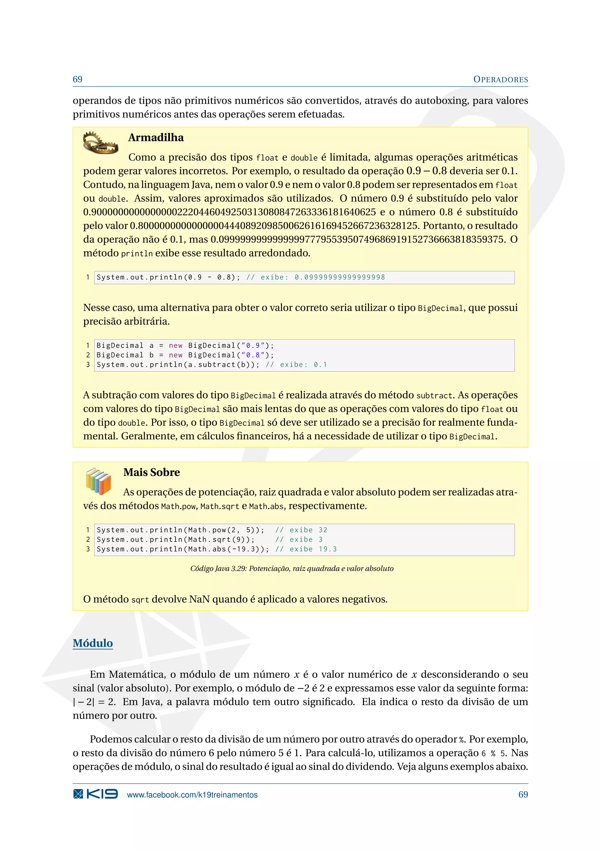 69 OPERADORES
operandos de tipos não primitivos numéricos são convertidos, através do autoboxing, para valores
primitivos numéricos antes das operações serem efetuadas.
Armadilha
Como a precisão dos tipos float e double é limitada, algumas operações aritméticas
podem gerar valores incorretos. Por exemplo, o resultado da operação 0.9−0.8 deveria ser 0.1.
Contudo, na linguagem Java, nem o valor 0.9 e nem o valor 0.8 podem ser representados em float
ou double. Assim, valores aproximados são utilizados. O número 0.9 é substituído pelo valor
0.90000000000000002220446049250313080847263336181640625 e o número 0.8 é substituído
pelo valor 0.8000000000000000444089209850062616169452667236328125. Portanto, o resultado
da operação não é 0.1, mas 0.09999999999999997779553950749686919152736663818359375. O
método println exibe esse resultado arredondado.
1 System.out.println (0.9 - 0.8); // exibe: 0.09999999999999998
Nesse caso, uma alternativa para obter o valor correto seria utilizar o tipo BigDecimal, que possui
precisão arbitrária.
1 BigDecimal a = new BigDecimal(0.9);
2 BigDecimal b = new BigDecimal(0.8);
3 System.out.println(a.subtract(b)); // exibe: 0.1
A subtração com valores do tipo BigDecimal é realizada através do método subtract. As operações
com valores do tipo BigDecimal são mais lentas do que as operações com valores do tipo float ou
do tipo double. Por isso, o tipo BigDecimal só deve ser utilizado se a precisão for realmente funda-
mental. Geralmente, em cálculos ﬁnanceiros, há a necessidade de utilizar o tipo BigDecimal.
Mais Sobre
As operações de potenciação, raiz quadrada e valor absoluto podem ser realizadas atra-
vés dos métodos Math.pow, Math.sqrt e Math.abs, respectivamente.
1 System.out.println(Math.pow(2, 5)); // exibe 32
2 System.out.println(Math.sqrt (9)); // exibe 3
3 System.out.println(Math.abs ( -19.3)); // exibe 19.3
Código Java 3.29: Potenciação, raiz quadrada e valor absoluto
O método sqrt devolve NaN quando é aplicado a valores negativos.
Módulo
Em Matemática, o módulo de um número x é o valor numérico de x desconsiderando o seu
sinal (valor absoluto). Por exemplo, o módulo de −2 é 2 e expressamos esse valor da seguinte forma:
| − 2| = 2. Em Java, a palavra módulo tem outro signiﬁcado. Ela indica o resto da divisão de um
número por outro.
Podemos calcular o resto da divisão de um número por outro através do operador %. Por exemplo,
o resto da divisão do número 6 pelo número 5 é 1. Para calculá-lo, utilizamos a operação 6 % 5. Nas
operações de módulo, o sinal do resultado é igual ao sinal do dividendo. Veja alguns exemplos abaixo.
www.facebook.com/k19treinamentos 69
 