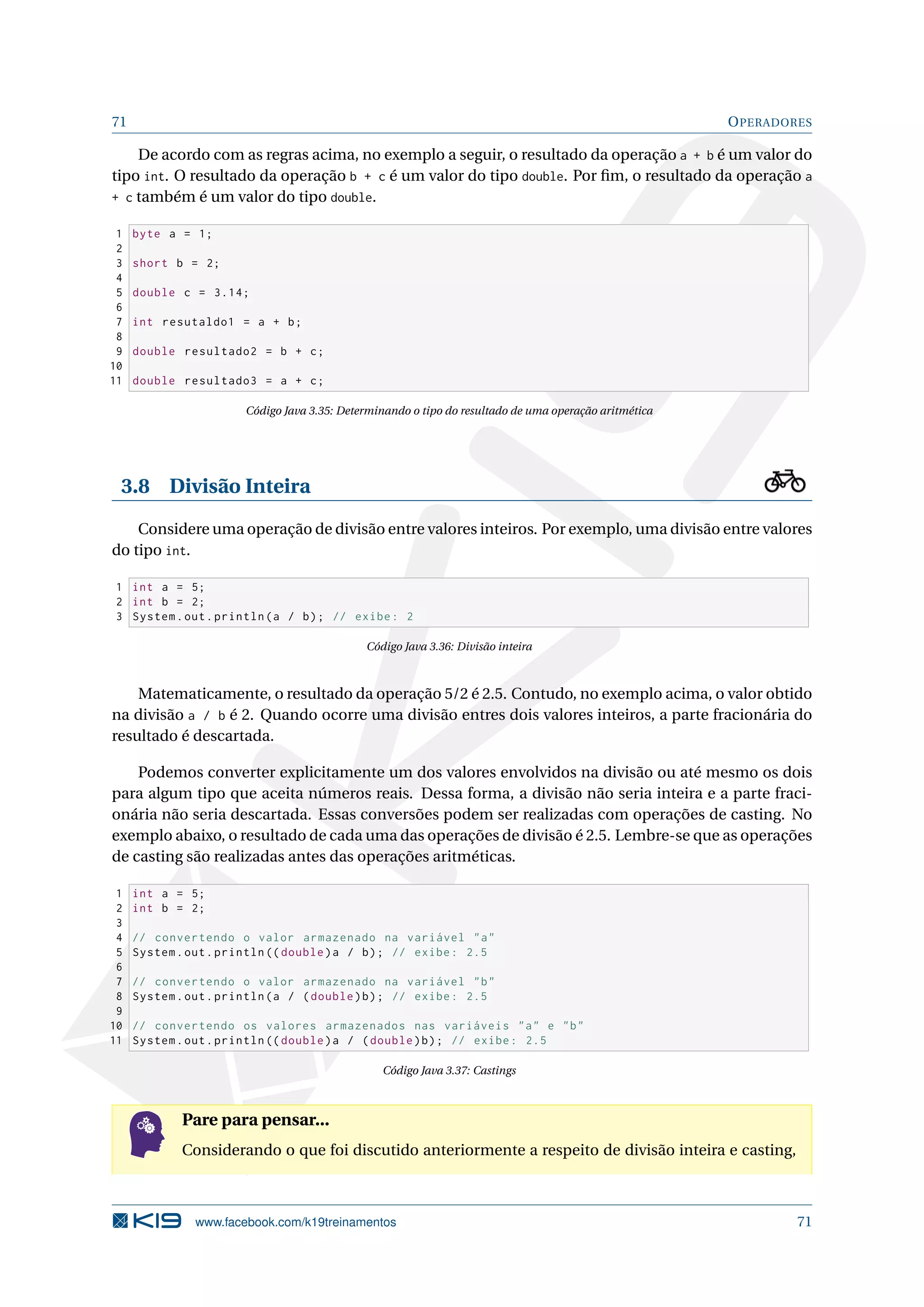 71 OPERADORES
De acordo com as regras acima, no exemplo a seguir, o resultado da operação a + b é um valor do
tipo int. O resultado da operação b + c é um valor do tipo double. Por ﬁm, o resultado da operação a
+ c também é um valor do tipo double.
1 byte a = 1;
2
3 short b = 2;
4
5 double c = 3.14;
6
7 int resutaldo1 = a + b;
8
9 double resultado2 = b + c;
10
11 double resultado3 = a + c;
Código Java 3.35: Determinando o tipo do resultado de uma operação aritmética
3.8 Divisão Inteira
Considere uma operação de divisão entre valores inteiros. Por exemplo, uma divisão entre valores
do tipo int.
1 int a = 5;
2 int b = 2;
3 System.out.println(a / b); // exibe: 2
Código Java 3.36: Divisão inteira
Matematicamente, o resultado da operação 5/2 é 2.5. Contudo, no exemplo acima, o valor obtido
na divisão a / b é 2. Quando ocorre uma divisão entres dois valores inteiros, a parte fracionária do
resultado é descartada.
Podemos converter explicitamente um dos valores envolvidos na divisão ou até mesmo os dois
para algum tipo que aceita números reais. Dessa forma, a divisão não seria inteira e a parte fraci-
onária não seria descartada. Essas conversões podem ser realizadas com operações de casting. No
exemplo abaixo, o resultado de cada uma das operações de divisão é 2.5. Lembre-se que as operações
de casting são realizadas antes das operações aritméticas.
1 int a = 5;
2 int b = 2;
3
4 // convertendo o valor armazenado na variável a
5 System.out.println (( double)a / b); // exibe: 2.5
6
7 // convertendo o valor armazenado na variável b
8 System.out.println(a / (double)b); // exibe: 2.5
9
10 // convertendo os valores armazenados nas variáveis a e b
11 System.out.println (( double)a / (double)b); // exibe: 2.5
Código Java 3.37: Castings
Pare para pensar...
Considerando o que foi discutido anteriormente a respeito de divisão inteira e casting,
www.facebook.com/k19treinamentos 71
 