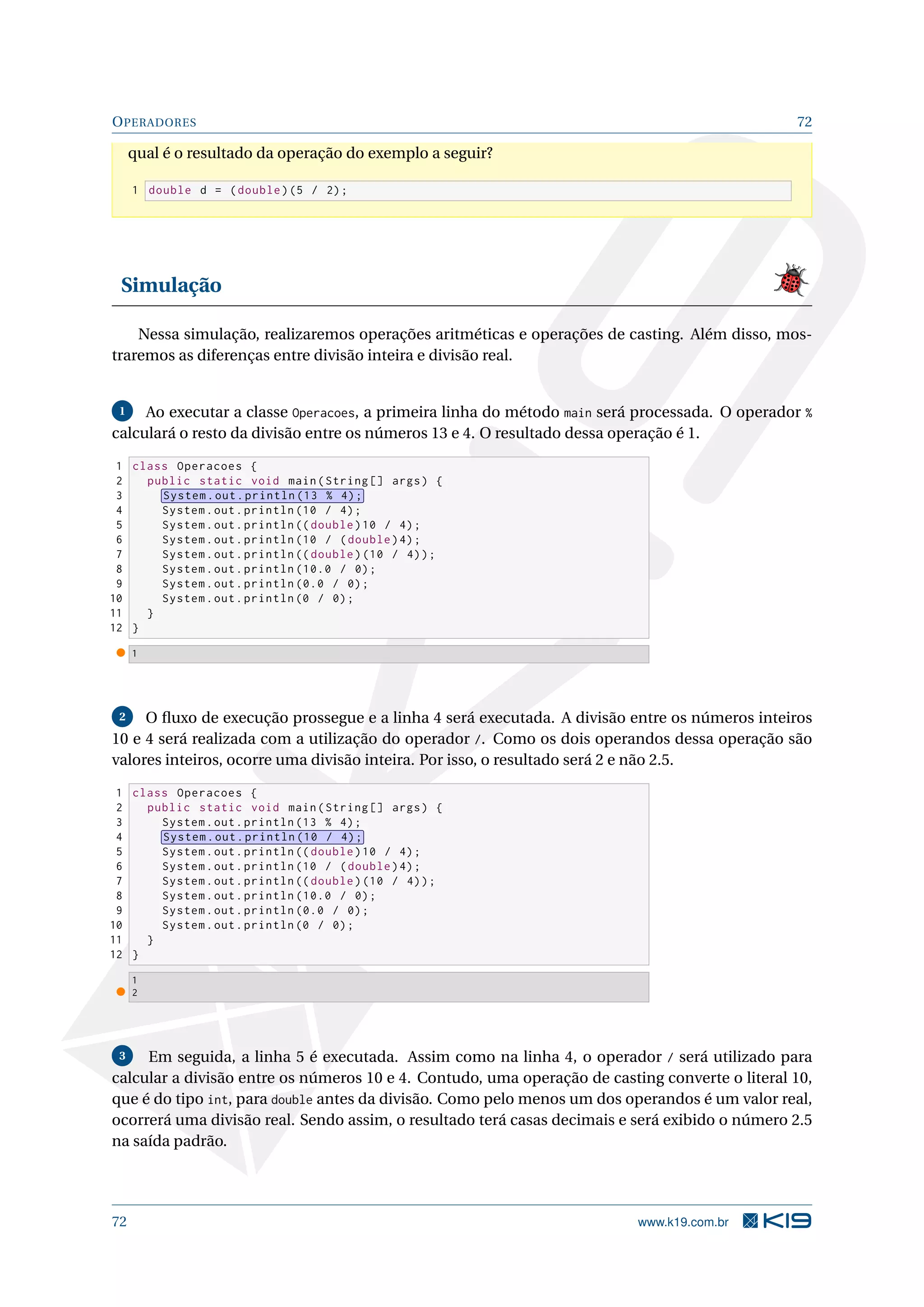OPERADORES 72
qual é o resultado da operação do exemplo a seguir?
1 double d = (double)(5 / 2);
Simulação
Nessa simulação, realizaremos operações aritméticas e operações de casting. Além disso, mos-
traremos as diferenças entre divisão inteira e divisão real.
1 Ao executar a classe Operacoes, a primeira linha do método main será processada. O operador %
calculará o resto da divisão entre os números 13 e 4. O resultado dessa operação é 1.
1 class Operacoes {
2 public static void main(String [] args) {
3 System.out.println (13 % 4);
4 System.out.println (10 / 4);
5 System.out.println (( double)10 / 4);
6 System.out.println (10 / (double)4);
7 System.out.println (( double)(10 / 4));
8 System.out.println (10.0 / 0);
9 System.out.println (0.0 / 0);
10 System.out.println (0 / 0);
11 }
12 }
1
2 O ﬂuxo de execução prossegue e a linha 4 será executada. A divisão entre os números inteiros
10 e 4 será realizada com a utilização do operador /. Como os dois operandos dessa operação são
valores inteiros, ocorre uma divisão inteira. Por isso, o resultado será 2 e não 2.5.
1 class Operacoes {
2 public static void main(String [] args) {
3 System.out.println (13 % 4);
4 System.out.println (10 / 4);
5 System.out.println (( double)10 / 4);
6 System.out.println (10 / (double)4);
7 System.out.println (( double)(10 / 4));
8 System.out.println (10.0 / 0);
9 System.out.println (0.0 / 0);
10 System.out.println (0 / 0);
11 }
12 }
1
2
3 Em seguida, a linha 5 é executada. Assim como na linha 4, o operador / será utilizado para
calcular a divisão entre os números 10 e 4. Contudo, uma operação de casting converte o literal 10,
que é do tipo int, para double antes da divisão. Como pelo menos um dos operandos é um valor real,
ocorrerá uma divisão real. Sendo assim, o resultado terá casas decimais e será exibido o número 2.5
na saída padrão.
72 www.k19.com.br
 