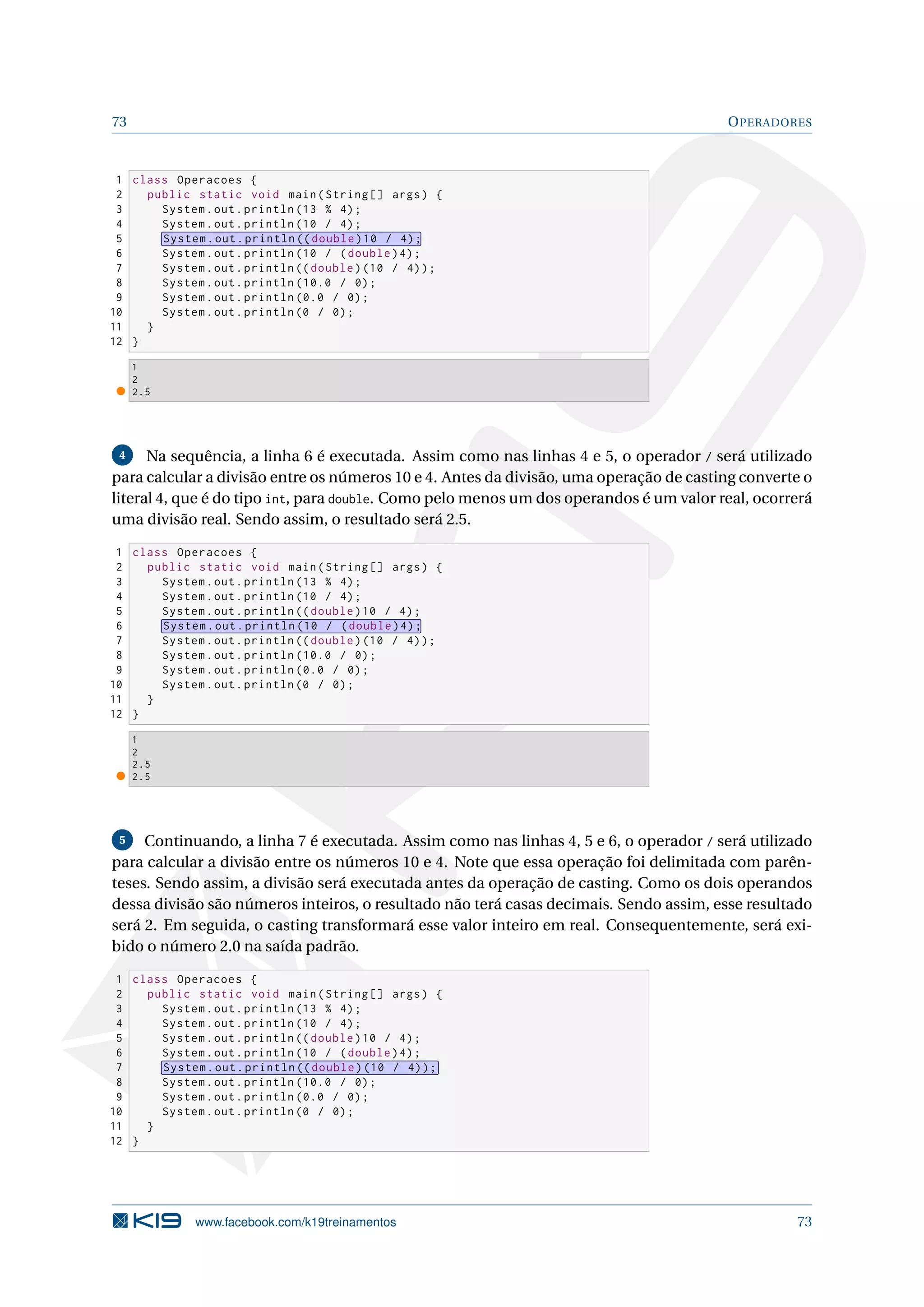 73 OPERADORES
1 class Operacoes {
2 public static void main(String [] args) {
3 System.out.println (13 % 4);
4 System.out.println (10 / 4);
5 System.out.println (( double)10 / 4);
6 System.out.println (10 / (double)4);
7 System.out.println (( double)(10 / 4));
8 System.out.println (10.0 / 0);
9 System.out.println (0.0 / 0);
10 System.out.println (0 / 0);
11 }
12 }
1
2
2.5
4 Na sequência, a linha 6 é executada. Assim como nas linhas 4 e 5, o operador / será utilizado
para calcular a divisão entre os números 10 e 4. Antes da divisão, uma operação de casting converte o
literal 4, que é do tipo int, para double. Como pelo menos um dos operandos é um valor real, ocorrerá
uma divisão real. Sendo assim, o resultado será 2.5.
1 class Operacoes {
2 public static void main(String [] args) {
3 System.out.println (13 % 4);
4 System.out.println (10 / 4);
5 System.out.println (( double)10 / 4);
6 System.out.println (10 / (double)4);
7 System.out.println (( double)(10 / 4));
8 System.out.println (10.0 / 0);
9 System.out.println (0.0 / 0);
10 System.out.println (0 / 0);
11 }
12 }
1
2
2.5
2.5
5 Continuando, a linha 7 é executada. Assim como nas linhas 4, 5 e 6, o operador / será utilizado
para calcular a divisão entre os números 10 e 4. Note que essa operação foi delimitada com parên-
teses. Sendo assim, a divisão será executada antes da operação de casting. Como os dois operandos
dessa divisão são números inteiros, o resultado não terá casas decimais. Sendo assim, esse resultado
será 2. Em seguida, o casting transformará esse valor inteiro em real. Consequentemente, será exi-
bido o número 2.0 na saída padrão.
1 class Operacoes {
2 public static void main(String [] args) {
3 System.out.println (13 % 4);
4 System.out.println (10 / 4);
5 System.out.println (( double)10 / 4);
6 System.out.println (10 / (double)4);
7 System.out.println (( double)(10 / 4));
8 System.out.println (10.0 / 0);
9 System.out.println (0.0 / 0);
10 System.out.println (0 / 0);
11 }
12 }
www.facebook.com/k19treinamentos 73
 