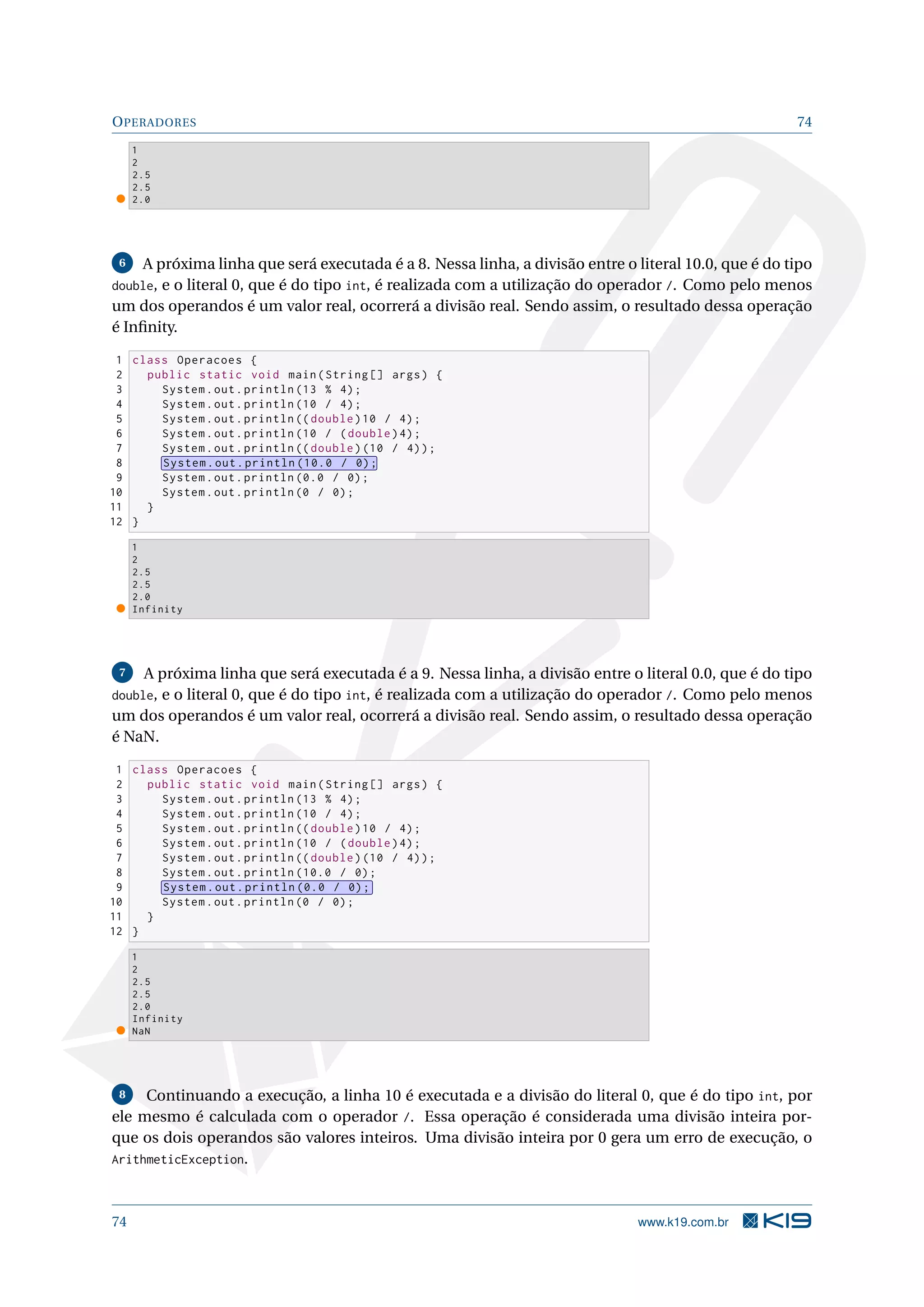 OPERADORES 74
1
2
2.5
2.5
2.0
6 A próxima linha que será executada é a 8. Nessa linha, a divisão entre o literal 10.0, que é do tipo
double, e o literal 0, que é do tipo int, é realizada com a utilização do operador /. Como pelo menos
um dos operandos é um valor real, ocorrerá a divisão real. Sendo assim, o resultado dessa operação
é Inﬁnity.
1 class Operacoes {
2 public static void main(String [] args) {
3 System.out.println (13 % 4);
4 System.out.println (10 / 4);
5 System.out.println (( double)10 / 4);
6 System.out.println (10 / (double)4);
7 System.out.println (( double)(10 / 4));
8 System.out.println (10.0 / 0);
9 System.out.println (0.0 / 0);
10 System.out.println (0 / 0);
11 }
12 }
1
2
2.5
2.5
2.0
Infinity
7 A próxima linha que será executada é a 9. Nessa linha, a divisão entre o literal 0.0, que é do tipo
double, e o literal 0, que é do tipo int, é realizada com a utilização do operador /. Como pelo menos
um dos operandos é um valor real, ocorrerá a divisão real. Sendo assim, o resultado dessa operação
é NaN.
1 class Operacoes {
2 public static void main(String [] args) {
3 System.out.println (13 % 4);
4 System.out.println (10 / 4);
5 System.out.println (( double)10 / 4);
6 System.out.println (10 / (double)4);
7 System.out.println (( double)(10 / 4));
8 System.out.println (10.0 / 0);
9 System.out.println (0.0 / 0);
10 System.out.println (0 / 0);
11 }
12 }
1
2
2.5
2.5
2.0
Infinity
NaN
8 Continuando a execução, a linha 10 é executada e a divisão do literal 0, que é do tipo int, por
ele mesmo é calculada com o operador /. Essa operação é considerada uma divisão inteira por-
que os dois operandos são valores inteiros. Uma divisão inteira por 0 gera um erro de execução, o
ArithmeticException.
74 www.k19.com.br
 
