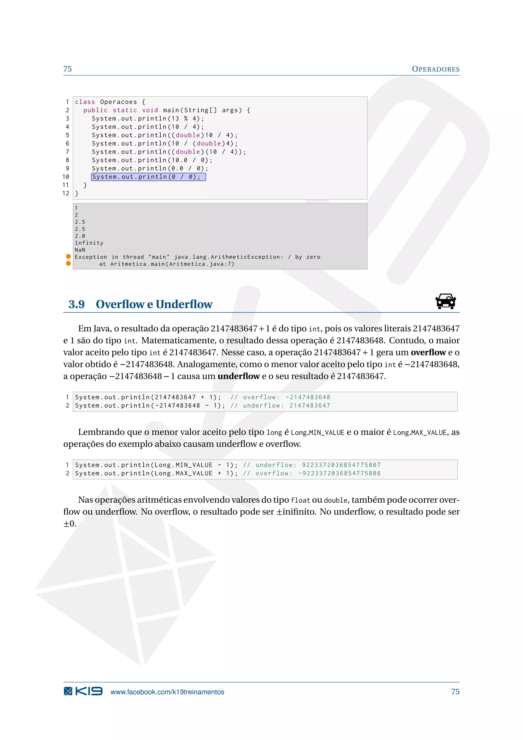 75 OPERADORES
1 class Operacoes {
2 public static void main(String [] args) {
3 System.out.println (13 % 4);
4 System.out.println (10 / 4);
5 System.out.println (( double)10 / 4);
6 System.out.println (10 / (double)4);
7 System.out.println (( double)(10 / 4));
8 System.out.println (10.0 / 0);
9 System.out.println (0.0 / 0);
10 System.out.println (0 / 0);
11 }
12 }
1
2
2.5
2.5
2.0
Infinity
NaN
Exception in thread main java.lang.ArithmeticException: / by zero
at Aritmetica.main(Aritmetica.java :7)
3.9 Overﬂow e Underﬂow
Em Java, o resultado da operação 2147483647+1 é do tipo int, pois os valores literais 2147483647
e 1 são do tipo int. Matematicamente, o resultado dessa operação é 2147483648. Contudo, o maior
valor aceito pelo tipo int é 2147483647. Nesse caso, a operação 2147483647+1 gera um overﬂow e o
valor obtido é −2147483648. Analogamente, como o menor valor aceito pelo tipo int é −2147483648,
a operação −2147483648−1 causa um underﬂow e o seu resultado é 2147483647.
1 System.out.println (2147483647 + 1); // overflow: -2147483648
2 System.out.println ( -2147483648 - 1); // underflow: 2147483647
Lembrando que o menor valor aceito pelo tipo long é Long.MIN_VALUE e o maior é Long.MAX_VALUE, as
operações do exemplo abaixo causam underﬂow e overﬂow.
1 System.out.println(Long.MIN_VALUE - 1); // underflow: 9223372036854775807
2 System.out.println(Long.MAX_VALUE + 1); // overflow: -9223372036854775808
Nas operações aritméticas envolvendo valores do tipo float ou double, também pode ocorrer over-
ﬂow ou underﬂow. No overﬂow, o resultado pode ser ±iniﬁnito. No underﬂow, o resultado pode ser
±0.
www.facebook.com/k19treinamentos 75
 