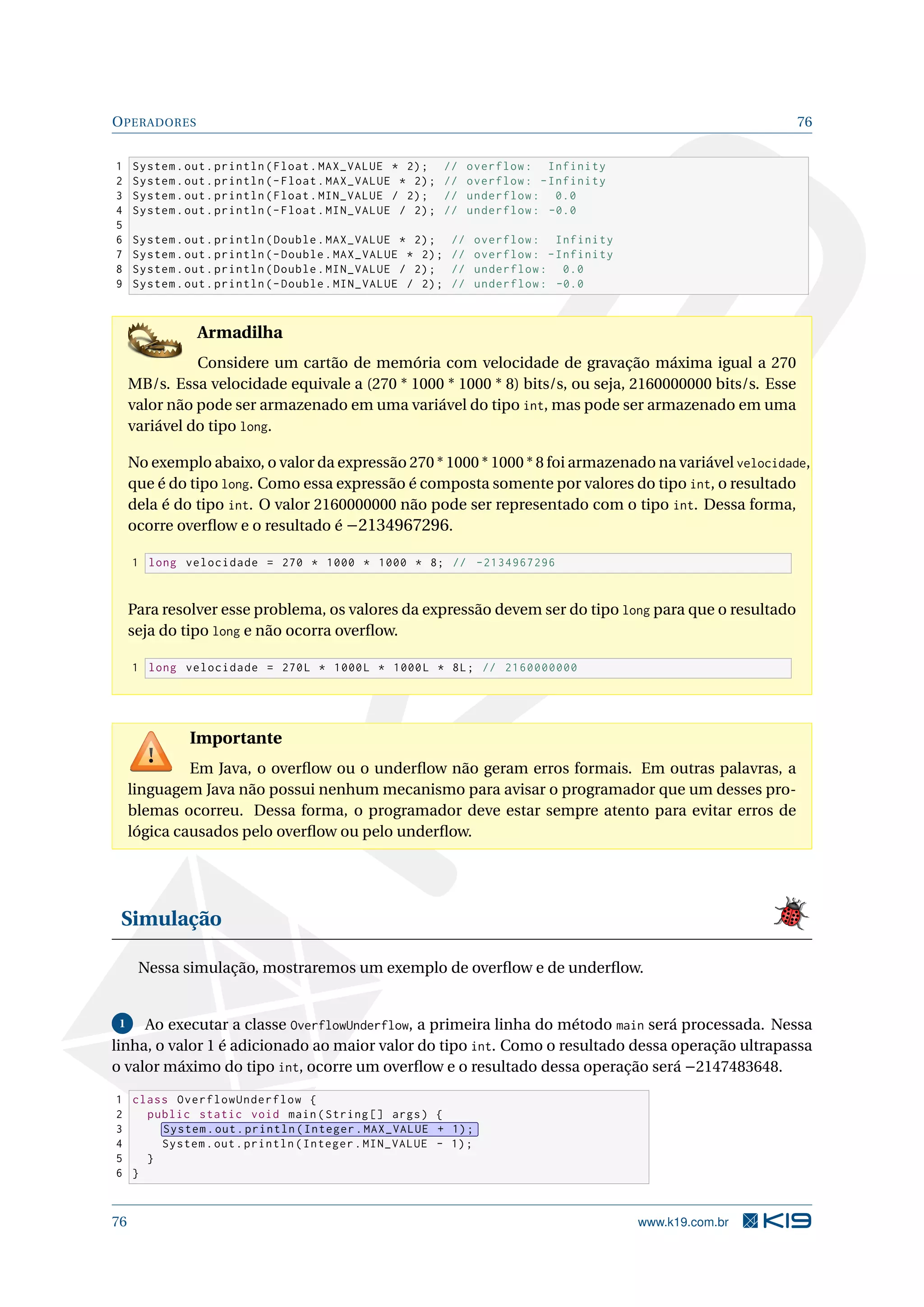 OPERADORES 76
1 System.out.println(Float.MAX_VALUE * 2); // overflow: Infinity
2 System.out.println(-Float.MAX_VALUE * 2); // overflow: -Infinity
3 System.out.println(Float.MIN_VALUE / 2); // underflow: 0.0
4 System.out.println(-Float.MIN_VALUE / 2); // underflow: -0.0
5
6 System.out.println(Double.MAX_VALUE * 2); // overflow: Infinity
7 System.out.println(-Double.MAX_VALUE * 2); // overflow: -Infinity
8 System.out.println(Double.MIN_VALUE / 2); // underflow: 0.0
9 System.out.println(-Double.MIN_VALUE / 2); // underflow: -0.0
Armadilha
Considere um cartão de memória com velocidade de gravação máxima igual a 270
MB/s. Essa velocidade equivale a (270 * 1000 * 1000 * 8) bits/s, ou seja, 2160000000 bits/s. Esse
valor não pode ser armazenado em uma variável do tipo int, mas pode ser armazenado em uma
variável do tipo long.
No exemplo abaixo, o valor da expressão 270 * 1000 * 1000 * 8 foi armazenado na variável velocidade,
que é do tipo long. Como essa expressão é composta somente por valores do tipo int, o resultado
dela é do tipo int. O valor 2160000000 não pode ser representado com o tipo int. Dessa forma,
ocorre overﬂow e o resultado é −2134967296.
1 long velocidade = 270 * 1000 * 1000 * 8; // -2134967296
Para resolver esse problema, os valores da expressão devem ser do tipo long para que o resultado
seja do tipo long e não ocorra overﬂow.
1 long velocidade = 270L * 1000L * 1000L * 8L; // 2160000000
Importante
Em Java, o overﬂow ou o underﬂow não geram erros formais. Em outras palavras, a
linguagem Java não possui nenhum mecanismo para avisar o programador que um desses pro-
blemas ocorreu. Dessa forma, o programador deve estar sempre atento para evitar erros de
lógica causados pelo overﬂow ou pelo underﬂow.
Simulação
Nessa simulação, mostraremos um exemplo de overﬂow e de underﬂow.
1 Ao executar a classe OverflowUnderflow, a primeira linha do método main será processada. Nessa
linha, o valor 1 é adicionado ao maior valor do tipo int. Como o resultado dessa operação ultrapassa
o valor máximo do tipo int, ocorre um overﬂow e o resultado dessa operação será −2147483648.
1 class OverflowUnderflow {
2 public static void main(String [] args) {
3 System.out.println(Integer.MAX_VALUE + 1);
4 System.out.println(Integer.MIN_VALUE - 1);
5 }
6 }
76 www.k19.com.br
 