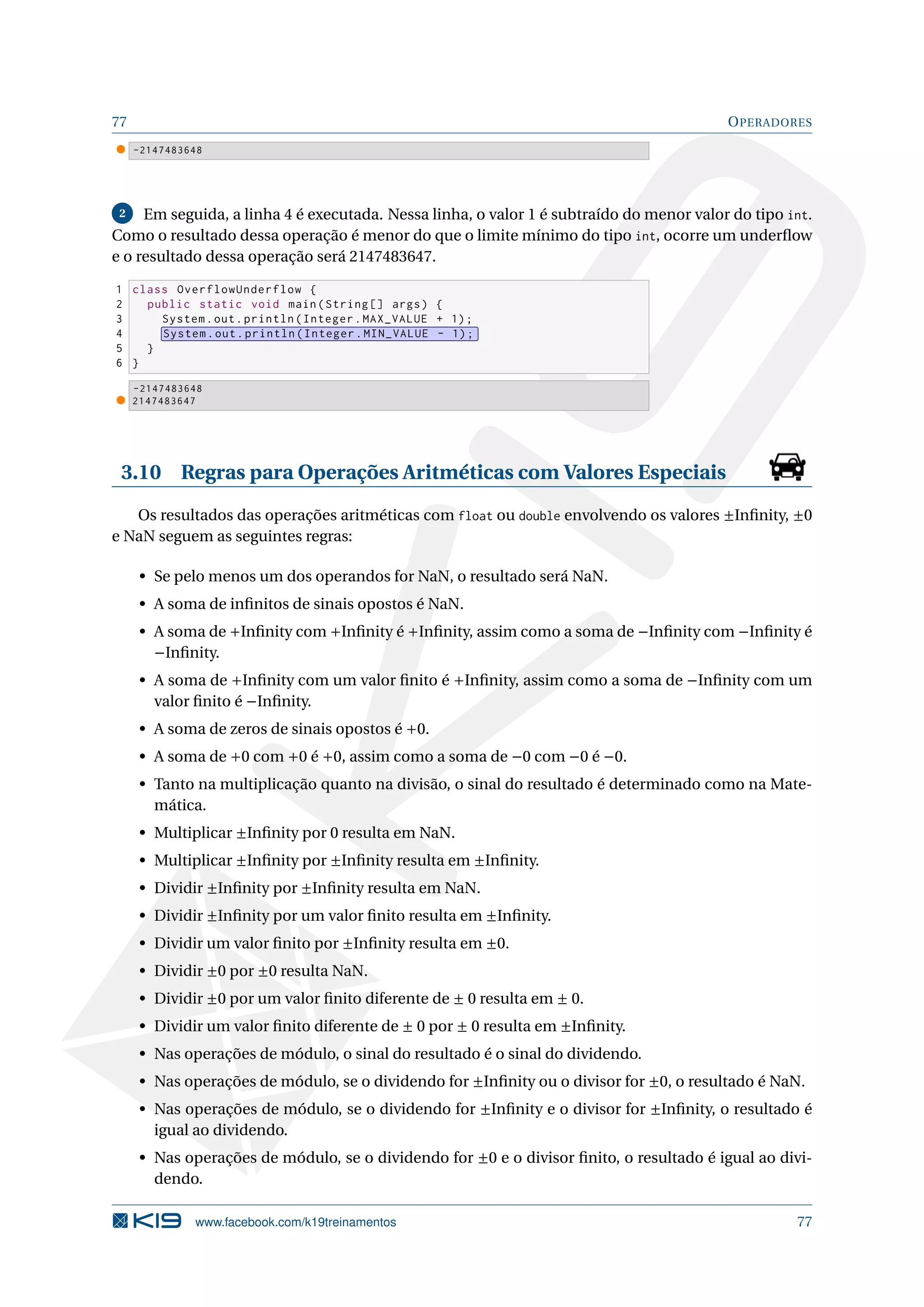 77 OPERADORES
-2147483648
2 Em seguida, a linha 4 é executada. Nessa linha, o valor 1 é subtraído do menor valor do tipo int.
Como o resultado dessa operação é menor do que o limite mínimo do tipo int, ocorre um underﬂow
e o resultado dessa operação será 2147483647.
1 class OverflowUnderflow {
2 public static void main(String [] args) {
3 System.out.println(Integer.MAX_VALUE + 1);
4 System.out.println(Integer.MIN_VALUE - 1);
5 }
6 }
-2147483648
2147483647
3.10 Regras para Operações Aritméticas com Valores Especiais
Os resultados das operações aritméticas com float ou double envolvendo os valores ±Inﬁnity, ±0
e NaN seguem as seguintes regras:
• Se pelo menos um dos operandos for NaN, o resultado será NaN.
• A soma de inﬁnitos de sinais opostos é NaN.
• A soma de +Inﬁnity com +Inﬁnity é +Inﬁnity, assim como a soma de −Inﬁnity com −Inﬁnity é
−Inﬁnity.
• A soma de +Inﬁnity com um valor ﬁnito é +Inﬁnity, assim como a soma de −Inﬁnity com um
valor ﬁnito é −Inﬁnity.
• A soma de zeros de sinais opostos é +0.
• A soma de +0 com +0 é +0, assim como a soma de −0 com −0 é −0.
• Tanto na multiplicação quanto na divisão, o sinal do resultado é determinado como na Mate-
mática.
• Multiplicar ±Inﬁnity por 0 resulta em NaN.
• Multiplicar ±Inﬁnity por ±Inﬁnity resulta em ±Inﬁnity.
• Dividir ±Inﬁnity por ±Inﬁnity resulta em NaN.
• Dividir ±Inﬁnity por um valor ﬁnito resulta em ±Inﬁnity.
• Dividir um valor ﬁnito por ±Inﬁnity resulta em ±0.
• Dividir ±0 por ±0 resulta NaN.
• Dividir ±0 por um valor ﬁnito diferente de ± 0 resulta em ± 0.
• Dividir um valor ﬁnito diferente de ± 0 por ± 0 resulta em ±Inﬁnity.
• Nas operações de módulo, o sinal do resultado é o sinal do dividendo.
• Nas operações de módulo, se o dividendo for ±Inﬁnity ou o divisor for ±0, o resultado é NaN.
• Nas operações de módulo, se o dividendo for ±Inﬁnity e o divisor for ±Inﬁnity, o resultado é
igual ao dividendo.
• Nas operações de módulo, se o dividendo for ±0 e o divisor ﬁnito, o resultado é igual ao divi-
dendo.
www.facebook.com/k19treinamentos 77
 