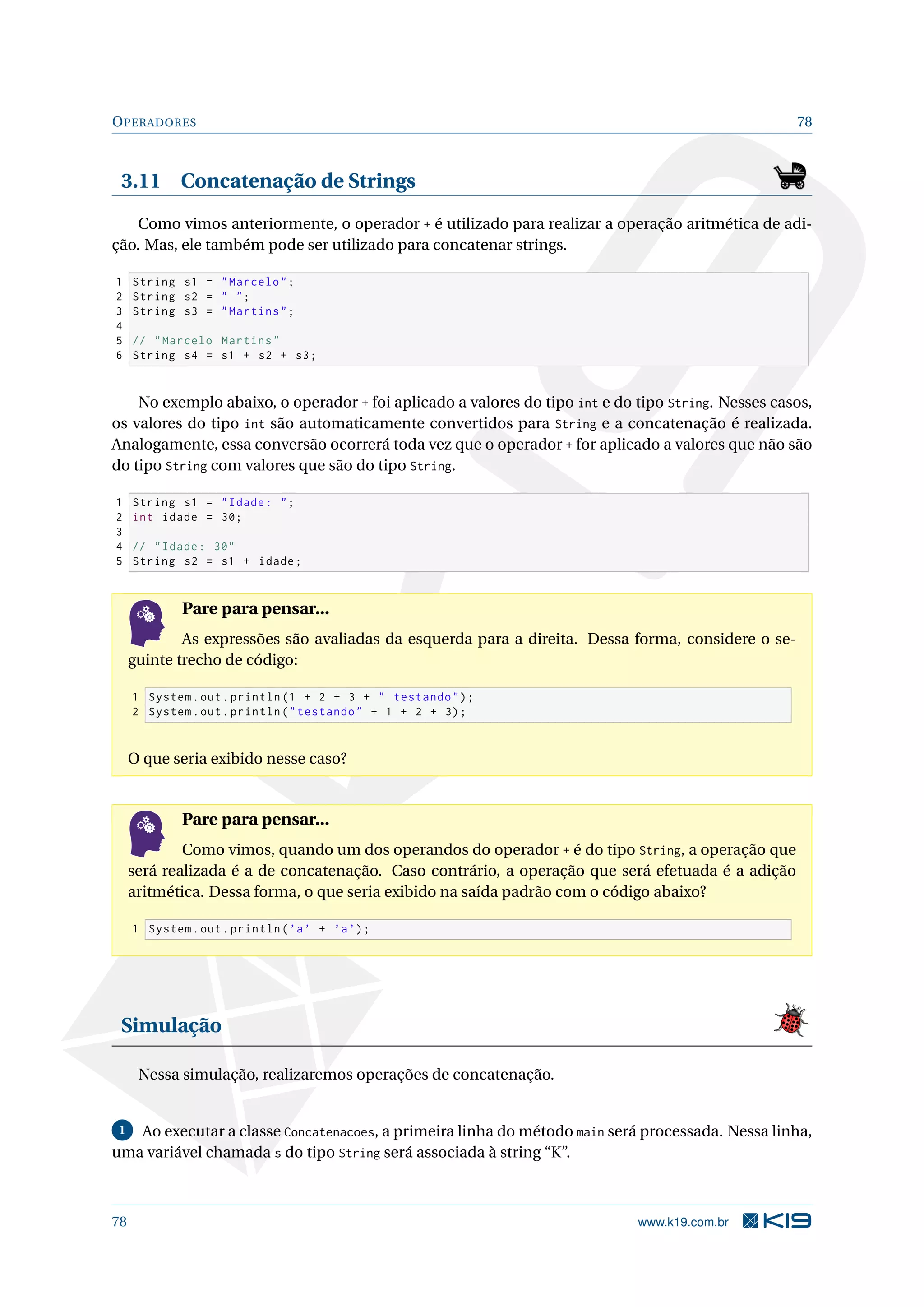 OPERADORES 78
3.11 Concatenação de Strings
Como vimos anteriormente, o operador + é utilizado para realizar a operação aritmética de adi-
ção. Mas, ele também pode ser utilizado para concatenar strings.
1 String s1 = Marcelo;
2 String s2 =  ;
3 String s3 = Martins;
4
5 // Marcelo Martins
6 String s4 = s1 + s2 + s3;
No exemplo abaixo, o operador + foi aplicado a valores do tipo int e do tipo String. Nesses casos,
os valores do tipo int são automaticamente convertidos para String e a concatenação é realizada.
Analogamente, essa conversão ocorrerá toda vez que o operador + for aplicado a valores que não são
do tipo String com valores que são do tipo String.
1 String s1 = Idade: ;
2 int idade = 30;
3
4 // Idade: 30
5 String s2 = s1 + idade;
Pare para pensar...
As expressões são avaliadas da esquerda para a direita. Dessa forma, considere o se-
guinte trecho de código:
1 System.out.println (1 + 2 + 3 +  testando);
2 System.out.println(testando + 1 + 2 + 3);
O que seria exibido nesse caso?
Pare para pensar...
Como vimos, quando um dos operandos do operador + é do tipo String, a operação que
será realizada é a de concatenação. Caso contrário, a operação que será efetuada é a adição
aritmética. Dessa forma, o que seria exibido na saída padrão com o código abaixo?
1 System.out.println(’a’ + ’a’);
Simulação
Nessa simulação, realizaremos operações de concatenação.
1 Ao executar a classe Concatenacoes, a primeira linha do método main será processada. Nessa linha,
uma variável chamada s do tipo String será associada à string “K”.
78 www.k19.com.br
 