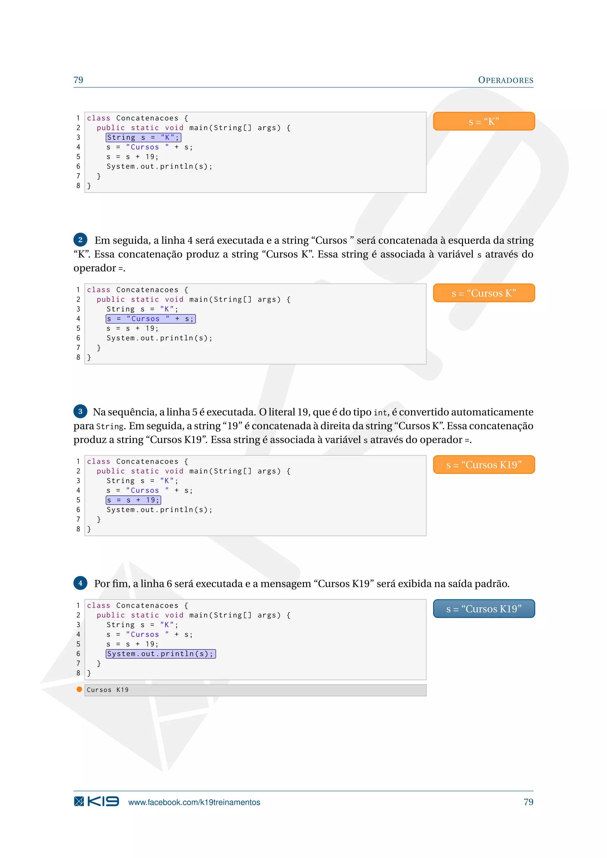 79 OPERADORES
1 class Concatenacoes {
2 public static void main(String [] args) {
3 String s = K;
4 s = Cursos  + s;
5 s = s + 19;
6 System.out.println(s);
7 }
8 }
s = “K”
2 Em seguida, a linha 4 será executada e a string “Cursos ” será concatenada à esquerda da string
“K”. Essa concatenação produz a string “Cursos K”. Essa string é associada à variável s através do
operador =.
1 class Concatenacoes {
2 public static void main(String [] args) {
3 String s = K;
4 s = Cursos  + s;
5 s = s + 19;
6 System.out.println(s);
7 }
8 }
s = “Cursos K”
3 Na sequência, a linha 5 é executada. O literal 19, que é do tipo int, é convertido automaticamente
para String. Em seguida, a string “19” é concatenada à direita da string “Cursos K”. Essa concatenação
produz a string “Cursos K19”. Essa string é associada à variável s através do operador =.
1 class Concatenacoes {
2 public static void main(String [] args) {
3 String s = K;
4 s = Cursos  + s;
5 s = s + 19;
6 System.out.println(s);
7 }
8 }
s = “Cursos K19”
4 Por ﬁm, a linha 6 será executada e a mensagem “Cursos K19” será exibida na saída padrão.
1 class Concatenacoes {
2 public static void main(String [] args) {
3 String s = K;
4 s = Cursos  + s;
5 s = s + 19;
6 System.out.println(s);
7 }
8 }
s = “Cursos K19”
Cursos K19
www.facebook.com/k19treinamentos 79
 