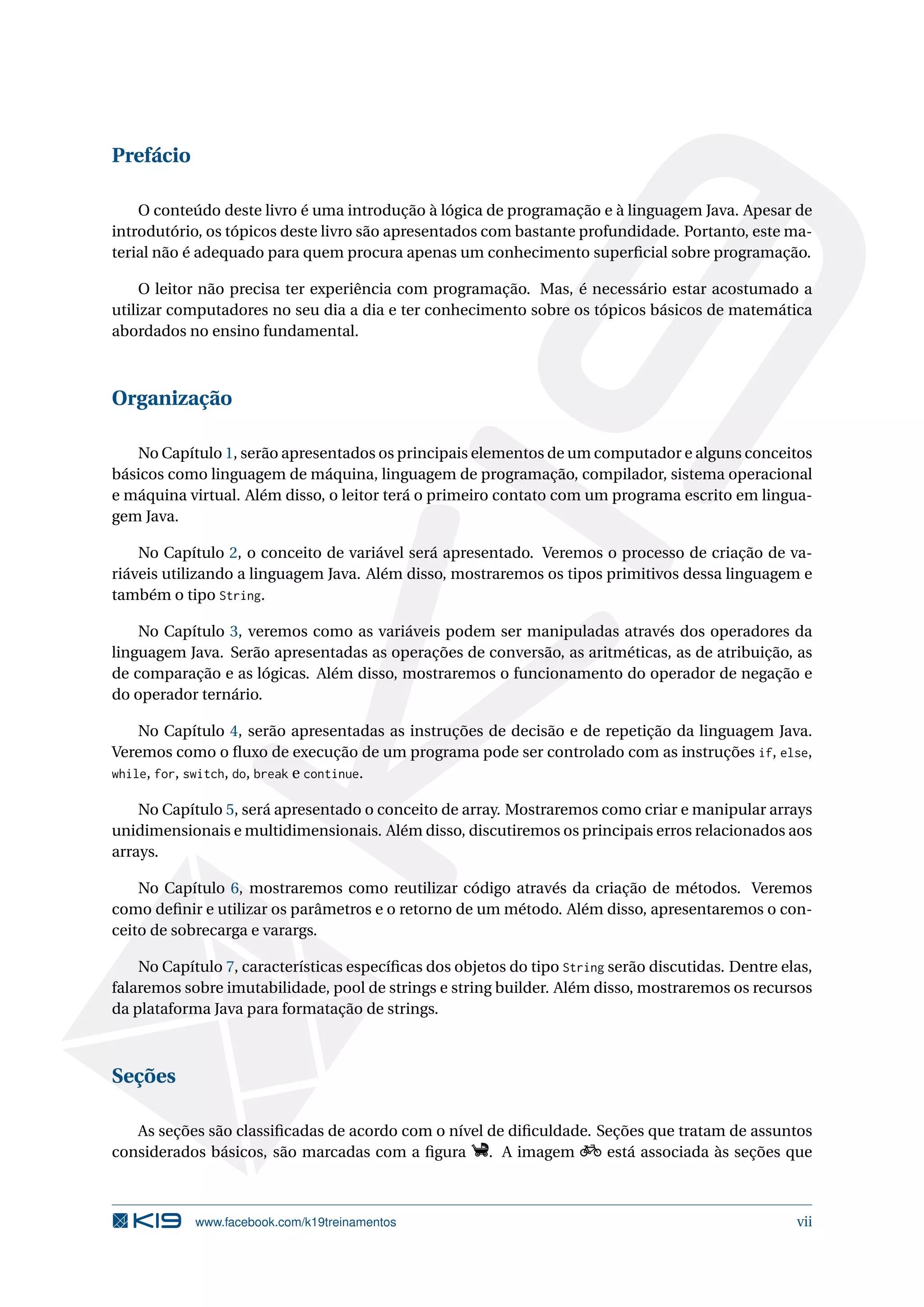 Prefácio
O conteúdo deste livro é uma introdução à lógica de programação e à linguagem Java. Apesar de
introdutório, os tópicos deste livro são apresentados com bastante profundidade. Portanto, este ma-
terial não é adequado para quem procura apenas um conhecimento superﬁcial sobre programação.
O leitor não precisa ter experiência com programação. Mas, é necessário estar acostumado a
utilizar computadores no seu dia a dia e ter conhecimento sobre os tópicos básicos de matemática
abordados no ensino fundamental.
Organização
No Capítulo 1, serão apresentados os principais elementos de um computador e alguns conceitos
básicos como linguagem de máquina, linguagem de programação, compilador, sistema operacional
e máquina virtual. Além disso, o leitor terá o primeiro contato com um programa escrito em lingua-
gem Java.
No Capítulo 2, o conceito de variável será apresentado. Veremos o processo de criação de va-
riáveis utilizando a linguagem Java. Além disso, mostraremos os tipos primitivos dessa linguagem e
também o tipo String.
No Capítulo 3, veremos como as variáveis podem ser manipuladas através dos operadores da
linguagem Java. Serão apresentadas as operações de conversão, as aritméticas, as de atribuição, as
de comparação e as lógicas. Além disso, mostraremos o funcionamento do operador de negação e
do operador ternário.
No Capítulo 4, serão apresentadas as instruções de decisão e de repetição da linguagem Java.
Veremos como o ﬂuxo de execução de um programa pode ser controlado com as instruções if, else,
while, for, switch, do, break e continue.
No Capítulo 5, será apresentado o conceito de array. Mostraremos como criar e manipular arrays
unidimensionais e multidimensionais. Além disso, discutiremos os principais erros relacionados aos
arrays.
No Capítulo 6, mostraremos como reutilizar código através da criação de métodos. Veremos
como deﬁnir e utilizar os parâmetros e o retorno de um método. Além disso, apresentaremos o con-
ceito de sobrecarga e varargs.
No Capítulo 7, características especíﬁcas dos objetos do tipo String serão discutidas. Dentre elas,
falaremos sobre imutabilidade, pool de strings e string builder. Além disso, mostraremos os recursos
da plataforma Java para formatação de strings.
Seções
As seções são classiﬁcadas de acordo com o nível de diﬁculdade. Seções que tratam de assuntos
considerados básicos, são marcadas com a ﬁgura . A imagem está associada às seções que
www.facebook.com/k19treinamentos vii
 