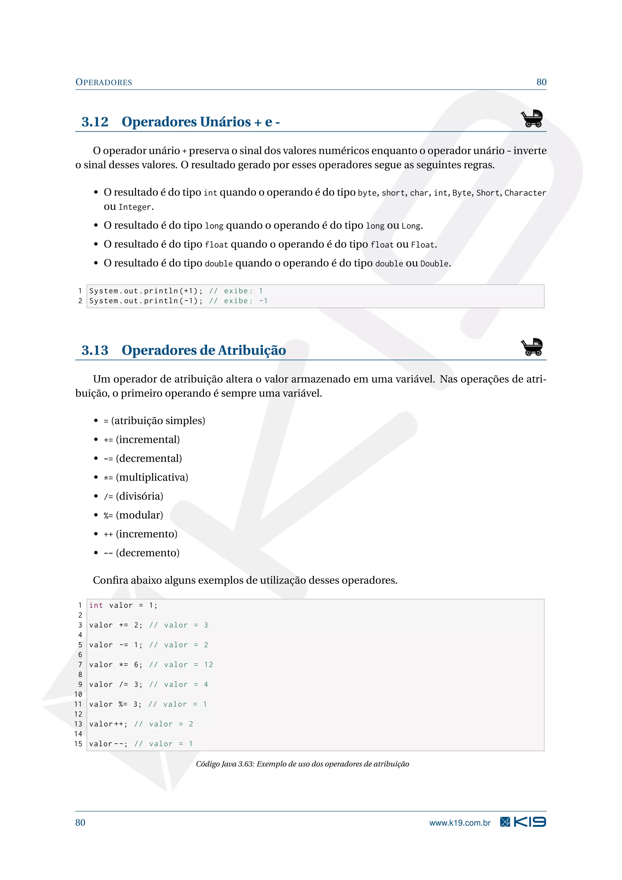 OPERADORES 80
3.12 Operadores Unários + e -
O operador unário + preserva o sinal dos valores numéricos enquanto o operador unário - inverte
o sinal desses valores. O resultado gerado por esses operadores segue as seguintes regras.
• O resultado é do tipo int quando o operando é do tipo byte, short, char, int, Byte, Short, Character
ou Integer.
• O resultado é do tipo long quando o operando é do tipo long ou Long.
• O resultado é do tipo float quando o operando é do tipo float ou Float.
• O resultado é do tipo double quando o operando é do tipo double ou Double.
1 System.out.println (+1); // exibe: 1
2 System.out.println (-1); // exibe: -1
3.13 Operadores de Atribuição
Um operador de atribuição altera o valor armazenado em uma variável. Nas operações de atri-
buição, o primeiro operando é sempre uma variável.
• = (atribuição simples)
• += (incremental)
• -= (decremental)
• *= (multiplicativa)
• /= (divisória)
• %= (modular)
• ++ (incremento)
• -- (decremento)
Conﬁra abaixo alguns exemplos de utilização desses operadores.
1 int valor = 1;
2
3 valor += 2; // valor = 3
4
5 valor -= 1; // valor = 2
6
7 valor *= 6; // valor = 12
8
9 valor /= 3; // valor = 4
10
11 valor %= 3; // valor = 1
12
13 valor ++; // valor = 2
14
15 valor --; // valor = 1
Código Java 3.63: Exemplo de uso dos operadores de atribuição
80 www.k19.com.br
 