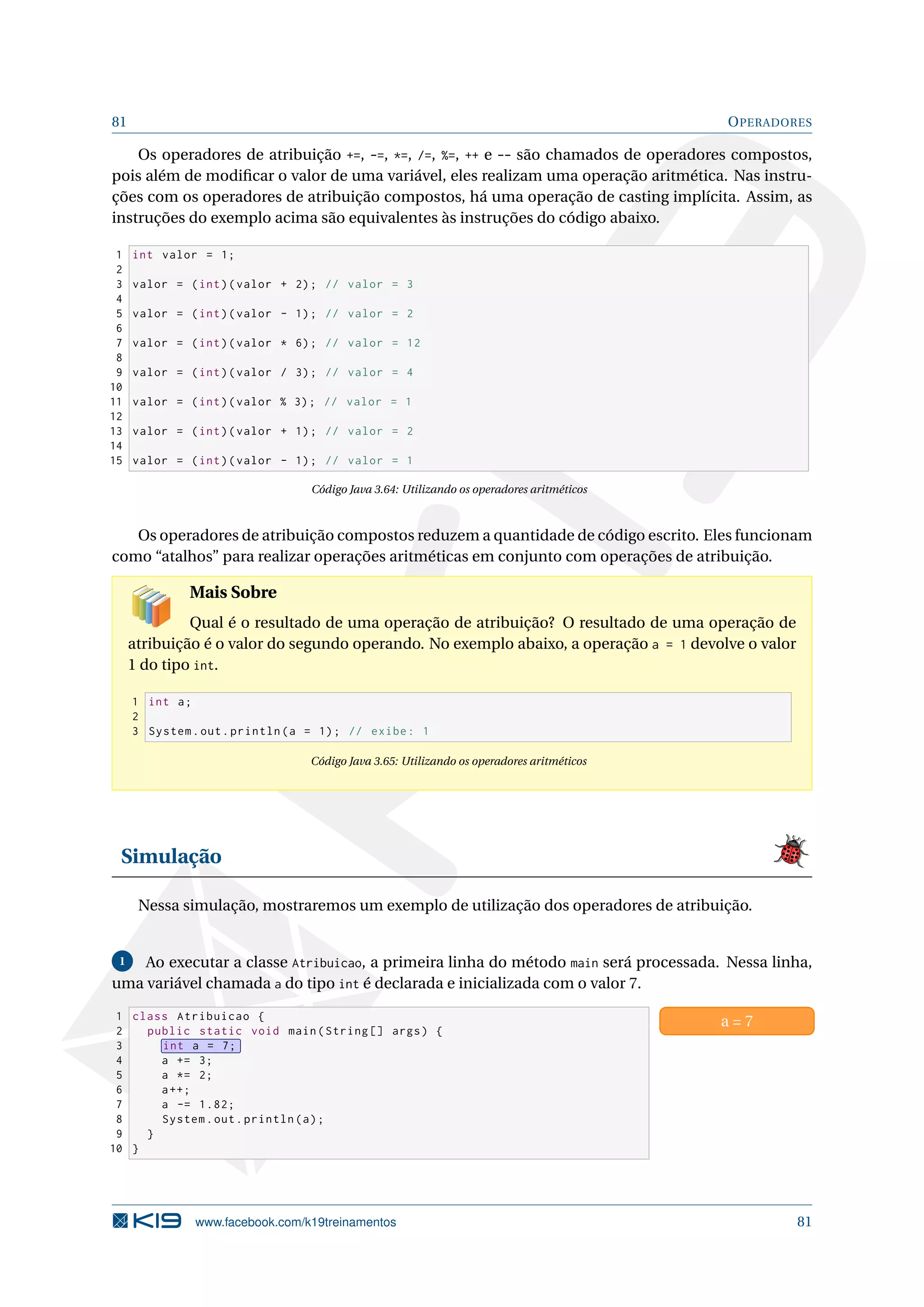 81 OPERADORES
Os operadores de atribuição +=, -=, *=, /=, %=, ++ e -- são chamados de operadores compostos,
pois além de modiﬁcar o valor de uma variável, eles realizam uma operação aritmética. Nas instru-
ções com os operadores de atribuição compostos, há uma operação de casting implícita. Assim, as
instruções do exemplo acima são equivalentes às instruções do código abaixo.
1 int valor = 1;
2
3 valor = (int)(valor + 2); // valor = 3
4
5 valor = (int)(valor - 1); // valor = 2
6
7 valor = (int)(valor * 6); // valor = 12
8
9 valor = (int)(valor / 3); // valor = 4
10
11 valor = (int)(valor % 3); // valor = 1
12
13 valor = (int)(valor + 1); // valor = 2
14
15 valor = (int)(valor - 1); // valor = 1
Código Java 3.64: Utilizando os operadores aritméticos
Os operadores de atribuição compostos reduzem a quantidade de código escrito. Eles funcionam
como “atalhos” para realizar operações aritméticas em conjunto com operações de atribuição.
Mais Sobre
Qual é o resultado de uma operação de atribuição? O resultado de uma operação de
atribuição é o valor do segundo operando. No exemplo abaixo, a operação a = 1 devolve o valor
1 do tipo int.
1 int a;
2
3 System.out.println(a = 1); // exibe: 1
Código Java 3.65: Utilizando os operadores aritméticos
Simulação
Nessa simulação, mostraremos um exemplo de utilização dos operadores de atribuição.
1 Ao executar a classe Atribuicao, a primeira linha do método main será processada. Nessa linha,
uma variável chamada a do tipo int é declarada e inicializada com o valor 7.
1 class Atribuicao {
2 public static void main(String [] args) {
3 int a = 7;
4 a += 3;
5 a *= 2;
6 a++;
7 a -= 1.82;
8 System.out.println(a);
9 }
10 }
a = 7
www.facebook.com/k19treinamentos 81
 