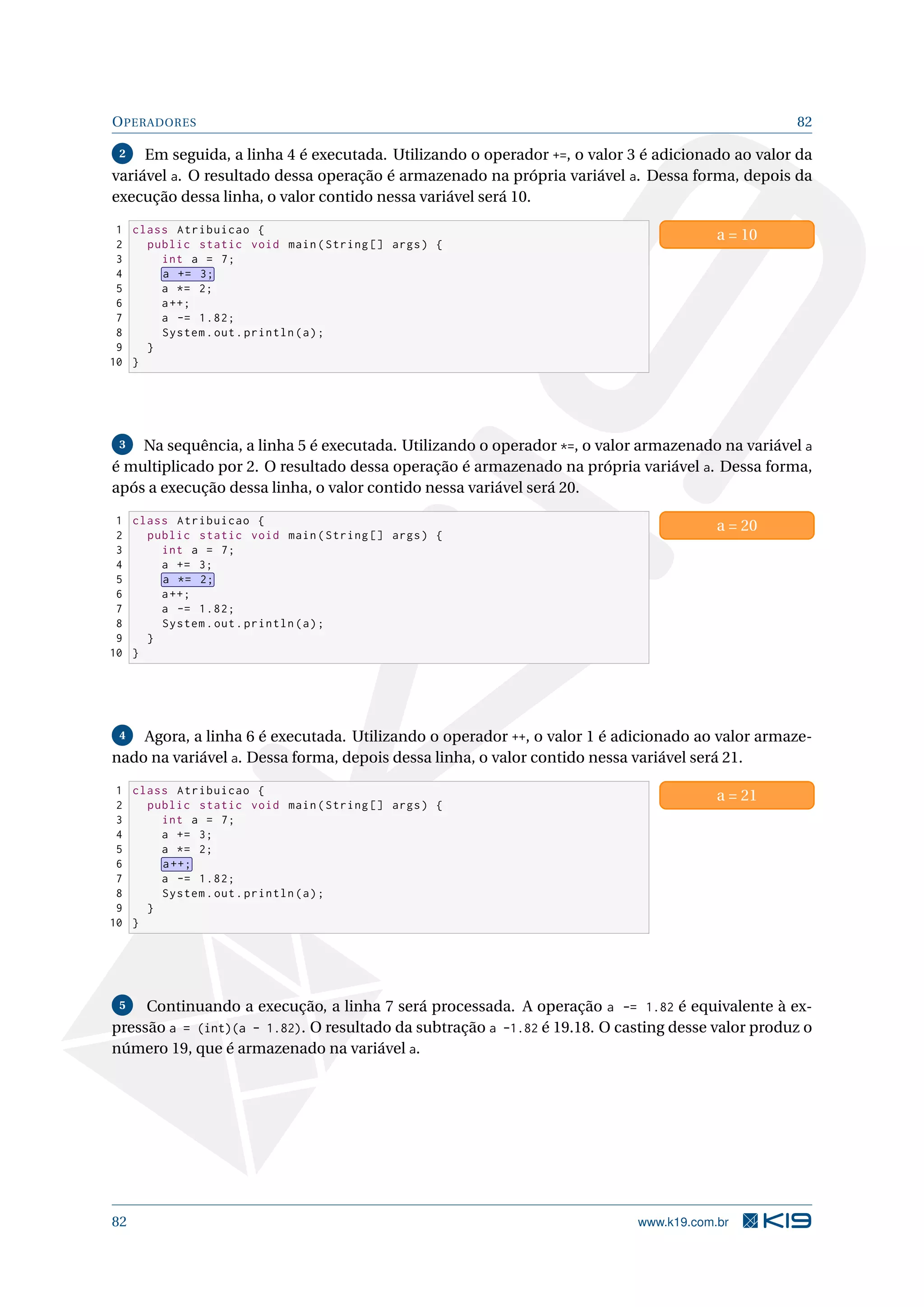OPERADORES 82
2 Em seguida, a linha 4 é executada. Utilizando o operador +=, o valor 3 é adicionado ao valor da
variável a. O resultado dessa operação é armazenado na própria variável a. Dessa forma, depois da
execução dessa linha, o valor contido nessa variável será 10.
1 class Atribuicao {
2 public static void main(String [] args) {
3 int a = 7;
4 a += 3;
5 a *= 2;
6 a++;
7 a -= 1.82;
8 System.out.println(a);
9 }
10 }
a = 10
3 Na sequência, a linha 5 é executada. Utilizando o operador *=, o valor armazenado na variável a
é multiplicado por 2. O resultado dessa operação é armazenado na própria variável a. Dessa forma,
após a execução dessa linha, o valor contido nessa variável será 20.
1 class Atribuicao {
2 public static void main(String [] args) {
3 int a = 7;
4 a += 3;
5 a *= 2;
6 a++;
7 a -= 1.82;
8 System.out.println(a);
9 }
10 }
a = 20
4 Agora, a linha 6 é executada. Utilizando o operador ++, o valor 1 é adicionado ao valor armaze-
nado na variável a. Dessa forma, depois dessa linha, o valor contido nessa variável será 21.
1 class Atribuicao {
2 public static void main(String [] args) {
3 int a = 7;
4 a += 3;
5 a *= 2;
6 a++;
7 a -= 1.82;
8 System.out.println(a);
9 }
10 }
a = 21
5 Continuando a execução, a linha 7 será processada. A operação a -= 1.82 é equivalente à ex-
pressão a = (int)(a - 1.82). O resultado da subtração a -1.82 é 19.18. O casting desse valor produz o
número 19, que é armazenado na variável a.
82 www.k19.com.br
 