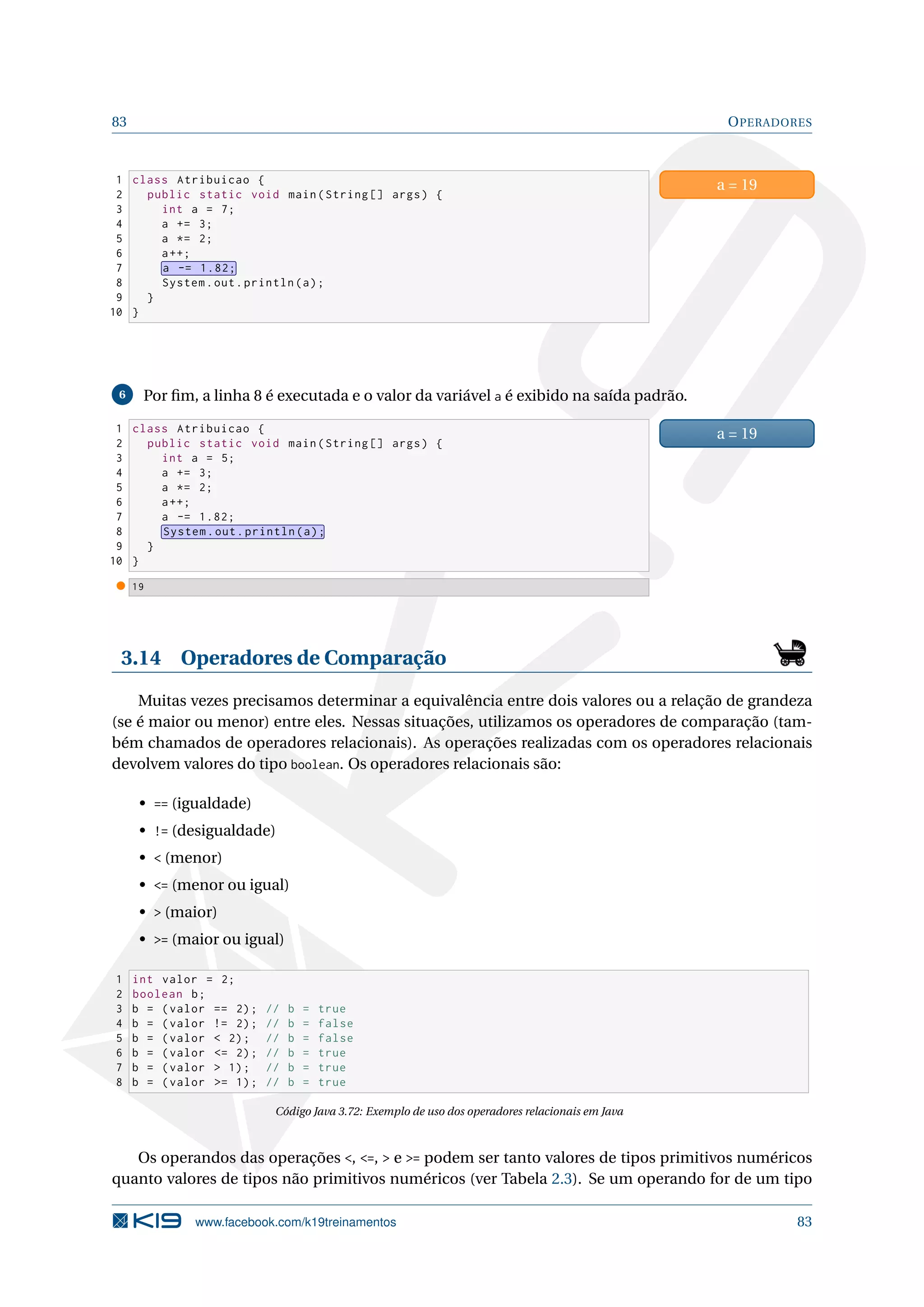 83 OPERADORES
1 class Atribuicao {
2 public static void main(String [] args) {
3 int a = 7;
4 a += 3;
5 a *= 2;
6 a++;
7 a -= 1.82;
8 System.out.println(a);
9 }
10 }
a = 19
6 Por ﬁm, a linha 8 é executada e o valor da variável a é exibido na saída padrão.
1 class Atribuicao {
2 public static void main(String [] args) {
3 int a = 5;
4 a += 3;
5 a *= 2;
6 a++;
7 a -= 1.82;
8 System.out.println(a);
9 }
10 }
a = 19
19
3.14 Operadores de Comparação
Muitas vezes precisamos determinar a equivalência entre dois valores ou a relação de grandeza
(se é maior ou menor) entre eles. Nessas situações, utilizamos os operadores de comparação (tam-
bém chamados de operadores relacionais). As operações realizadas com os operadores relacionais
devolvem valores do tipo boolean. Os operadores relacionais são:
• == (igualdade)
• != (desigualdade)
•  (menor)
• = (menor ou igual)
•  (maior)
• = (maior ou igual)
1 int valor = 2;
2 boolean b;
3 b = (valor == 2); // b = true
4 b = (valor != 2); // b = false
5 b = (valor  2); // b = false
6 b = (valor = 2); // b = true
7 b = (valor  1); // b = true
8 b = (valor = 1); // b = true
Código Java 3.72: Exemplo de uso dos operadores relacionais em Java
Os operandos das operações , =,  e = podem ser tanto valores de tipos primitivos numéricos
quanto valores de tipos não primitivos numéricos (ver Tabela 2.3). Se um operando for de um tipo
www.facebook.com/k19treinamentos 83
 