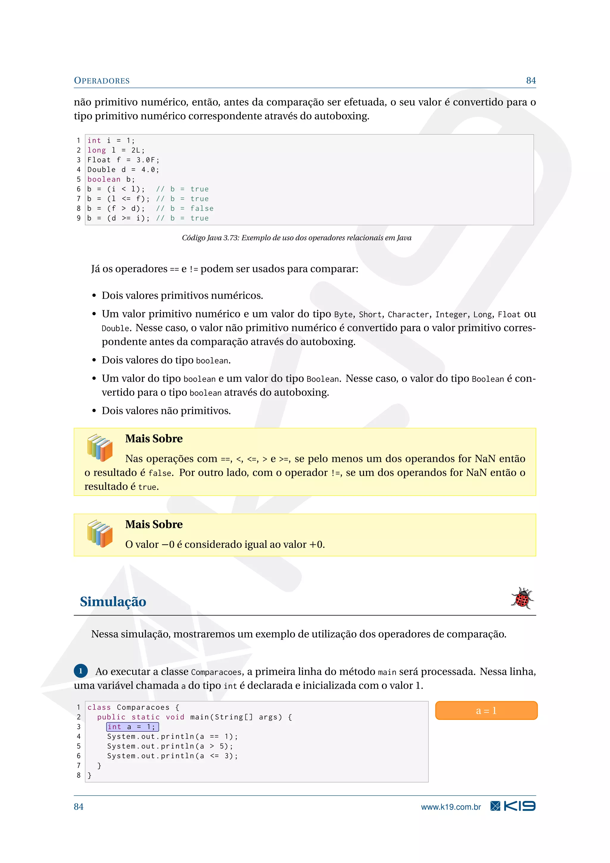 OPERADORES 84
não primitivo numérico, então, antes da comparação ser efetuada, o seu valor é convertido para o
tipo primitivo numérico correspondente através do autoboxing.
1 int i = 1;
2 long l = 2L;
3 Float f = 3.0F;
4 Double d = 4.0;
5 boolean b;
6 b = (i  l); // b = true
7 b = (l = f); // b = true
8 b = (f  d); // b = false
9 b = (d = i); // b = true
Código Java 3.73: Exemplo de uso dos operadores relacionais em Java
Já os operadores == e != podem ser usados para comparar:
• Dois valores primitivos numéricos.
• Um valor primitivo numérico e um valor do tipo Byte, Short, Character, Integer, Long, Float ou
Double. Nesse caso, o valor não primitivo numérico é convertido para o valor primitivo corres-
pondente antes da comparação através do autoboxing.
• Dois valores do tipo boolean.
• Um valor do tipo boolean e um valor do tipo Boolean. Nesse caso, o valor do tipo Boolean é con-
vertido para o tipo boolean através do autoboxing.
• Dois valores não primitivos.
Mais Sobre
Nas operações com ==, , =,  e =, se pelo menos um dos operandos for NaN então
o resultado é false. Por outro lado, com o operador !=, se um dos operandos for NaN então o
resultado é true.
Mais Sobre
O valor −0 é considerado igual ao valor +0.
Simulação
Nessa simulação, mostraremos um exemplo de utilização dos operadores de comparação.
1 Ao executar a classe Comparacoes, a primeira linha do método main será processada. Nessa linha,
uma variável chamada a do tipo int é declarada e inicializada com o valor 1.
1 class Comparacoes {
2 public static void main(String [] args) {
3 int a = 1;
4 System.out.println(a == 1);
5 System.out.println(a  5);
6 System.out.println(a = 3);
7 }
8 }
a = 1
84 www.k19.com.br
 