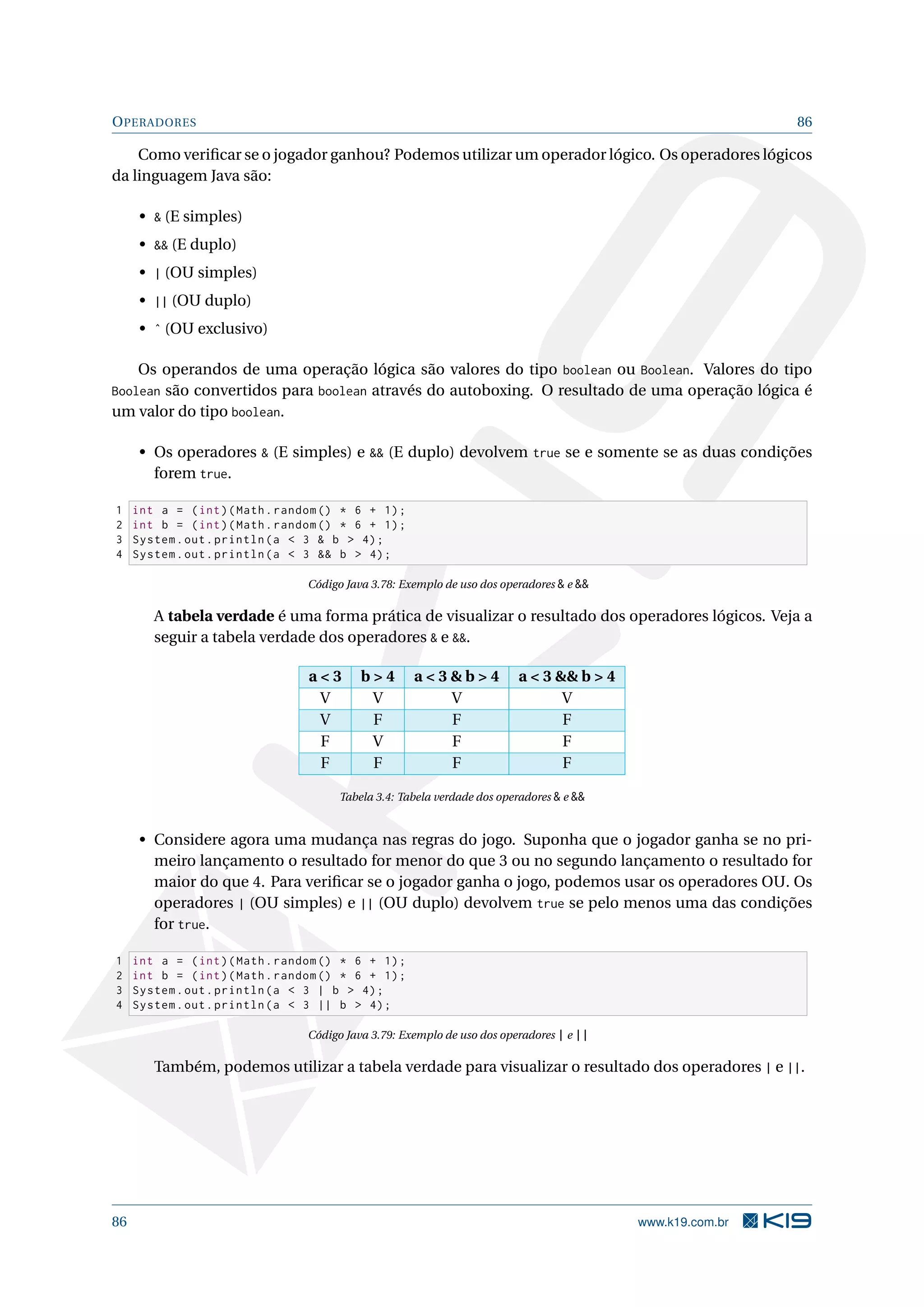 OPERADORES 86
Como veriﬁcar se o jogador ganhou? Podemos utilizar um operador lógico. Os operadores lógicos
da linguagem Java são:
•  (E simples)
•  (E duplo)
• | (OU simples)
• || (OU duplo)
• ˆ (OU exclusivo)
Os operandos de uma operação lógica são valores do tipo boolean ou Boolean. Valores do tipo
Boolean são convertidos para boolean através do autoboxing. O resultado de uma operação lógica é
um valor do tipo boolean.
• Os operadores  (E simples) e  (E duplo) devolvem true se e somente se as duas condições
forem true.
1 int a = (int)(Math.random () * 6 + 1);
2 int b = (int)(Math.random () * 6 + 1);
3 System.out.println(a  3  b  4);
4 System.out.println(a  3  b  4);
Código Java 3.78: Exemplo de uso dos operadores  e 
A tabela verdade é uma forma prática de visualizar o resultado dos operadores lógicos. Veja a
seguir a tabela verdade dos operadores  e .
a  3 b  4 a  3  b  4 a  3  b  4
V V V V
V F F F
F V F F
F F F F
Tabela 3.4: Tabela verdade dos operadores  e 
• Considere agora uma mudança nas regras do jogo. Suponha que o jogador ganha se no pri-
meiro lançamento o resultado for menor do que 3 ou no segundo lançamento o resultado for
maior do que 4. Para veriﬁcar se o jogador ganha o jogo, podemos usar os operadores OU. Os
operadores | (OU simples) e || (OU duplo) devolvem true se pelo menos uma das condições
for true.
1 int a = (int)(Math.random () * 6 + 1);
2 int b = (int)(Math.random () * 6 + 1);
3 System.out.println(a  3 | b  4);
4 System.out.println(a  3 || b  4);
Código Java 3.79: Exemplo de uso dos operadores | e ||
Também, podemos utilizar a tabela verdade para visualizar o resultado dos operadores | e ||.
86 www.k19.com.br
 