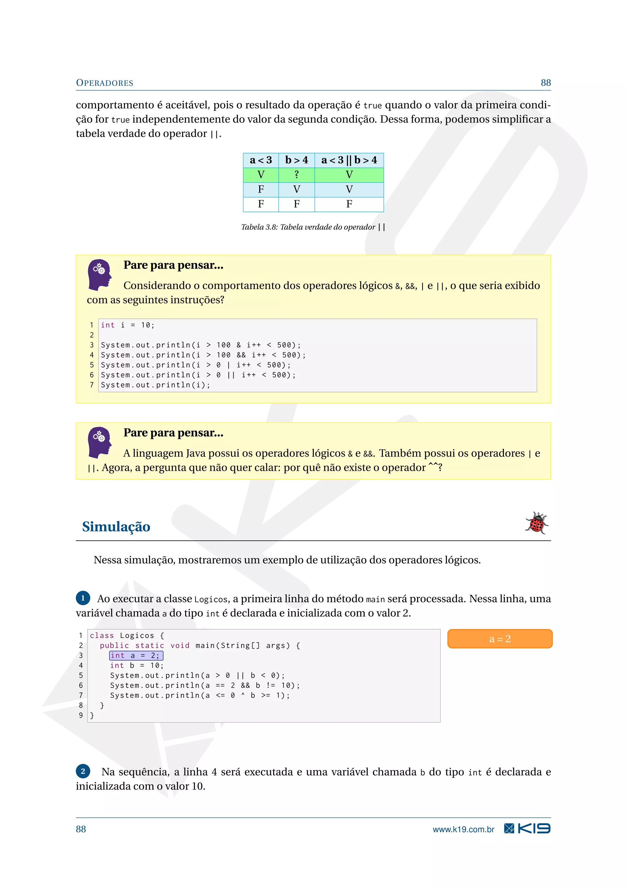 OPERADORES 88
comportamento é aceitável, pois o resultado da operação é true quando o valor da primeira condi-
ção for true independentemente do valor da segunda condição. Dessa forma, podemos simpliﬁcar a
tabela verdade do operador ||.
a  3 b  4 a  3 || b  4
V ? V
F V V
F F F
Tabela 3.8: Tabela verdade do operador ||
Pare para pensar...
Considerando o comportamento dos operadores lógicos , , | e ||, o que seria exibido
com as seguintes instruções?
1 int i = 10;
2
3 System.out.println(i  100  i++  500);
4 System.out.println(i  100  i++  500);
5 System.out.println(i  0 | i++  500);
6 System.out.println(i  0 || i++  500);
7 System.out.println(i);
Pare para pensar...
A linguagem Java possui os operadores lógicos  e . Também possui os operadores | e
||. Agora, a pergunta que não quer calar: por quê não existe o operador ˆˆ?
Simulação
Nessa simulação, mostraremos um exemplo de utilização dos operadores lógicos.
1 Ao executar a classe Logicos, a primeira linha do método main será processada. Nessa linha, uma
variável chamada a do tipo int é declarada e inicializada com o valor 2.
1 class Logicos {
2 public static void main(String [] args) {
3 int a = 2;
4 int b = 10;
5 System.out.println(a  0 || b  0);
6 System.out.println(a == 2  b != 10);
7 System.out.println(a = 0 ^ b = 1);
8 }
9 }
a = 2
2 Na sequência, a linha 4 será executada e uma variável chamada b do tipo int é declarada e
inicializada com o valor 10.
88 www.k19.com.br
 