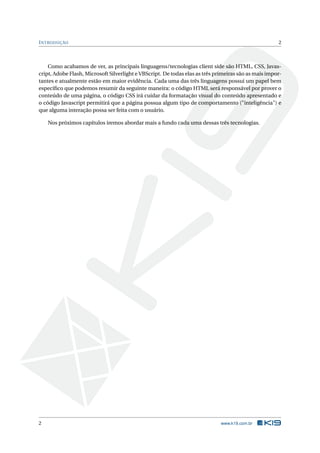 I NTRODUÇÃO                                                                                           2



    Como acabamos de ver, as principais linguagens/tecnologias client side são HTML, CSS, Javas-
cript, Adobe Flash, Microsoft Silverlight e VBScript. De todas elas as três primeiras são as mais impor-
tantes e atualmente estão em maior evidência. Cada uma das três linguagens possui um papel bem
especíﬁco que podemos resumir da seguinte maneira: o código HTML será responsável por prover o
conteúdo de uma página, o código CSS irá cuidar da formatação visual do conteúdo apresentado e
o código Javascript permitirá que a página possua algum tipo de comportamento ("inteligência") e
que alguma interação possa ser feita com o usuário.

    Nos próximos capítulos iremos abordar mais a fundo cada uma dessas três tecnologias.




2                                                                             www.k19.com.br
 