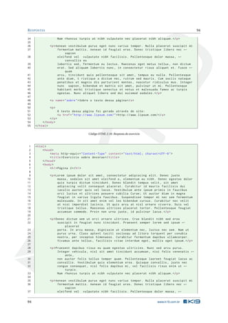R ESPOSTAS                                                                                                           94

34                      Nam rhoncus turpis at nibh vulputate nec placerat nibh aliquam . </ p >
35
36             <p > Aenean vestibulum purus eget nunc varius tempor . Nulla placerat suscipit mi
37                   fermentum mattis . Aenean id feugiat eros . Donec tristique libero nec ←
                          sapien
38                   eleifend vel vulputate nibh facilisis . Pellentesque dolor massa , ←
                          convallis eu
39                   lobortis sed , fermentum eu lectus . Maecenas eget metus tellus , non dictum
40                   erat . Sed aliquam lobortis nunc , in consectetur risus aliquet et . Fusce ←
                          quam
41                   arcu , tincidunt quis pellentesque sit amet , tempus eu nulla . Pellentesque
42                   ante diam , t ristique a dictum nec , rutrum sed mauris . Cum sociis natoque
43                   penatibus et magnis dis parturient montes , nascetur ridiculus mus . Integer
44                   nunc sapien , bibendum et mattis sit amet , pulvinar ut mi . Pellentesque
45                   habitant morbi tristique senectus et netus et malesuada fames ac turpis
46                   egestas . Nunc aliquet libero sed dui euismod sodales . </ p >
47
48             <a name = " sobre " > Sobre o texto dessa página </ a >
49
50             <p >
51                      O texto dessa página foi gerado através do site :
52                      <a href = " http :// www . lipsum . com / " > http :// www . lipsum . com / </ a >
53             </ p >
54        </ body >
55   </ html >

                                               Código HTML 2.16: Resposta do exercicio



 1   < html >
 2        < head >
 3             < meta http - equiv = " Content - Type " content = " text / html ; charset = UTF -8 " >
 4             < title > Exercício sobre âncoras </ title >
 5        </ head >
 6        < body >
 7             < h1 > Página 2 </ h1 >
 8
 9             <p > Lorem ipsum dolor sit amet , consectetur adipiscing elit . Donec justo
10                   massa , sodales sit amet eleifend a , elementum eu nibh . Donec egestas dolor
11                   quis turpis dictum tincidunt . Donec blandit tempus velit , sit amet
12                   adipiscing velit consequat placerat . Curabitur id mauris facilisis dui
13                   iaculis auctor quis vel lacus . Vestibulum ante ipsum primis in faucibus
14                   orci luctus et ultrices posuere cubilia Curae ; Ut auctor diam in magna
15                   feugiat in varius ligula faucibus . Suspendisse tempor mi nec sem fermentum
16                   malesuada . In sit amet enim vel leo bibendum cursus . Curabitur nec velit
17                   at nisi imperdiet lacinia . Ut quis arcu at nisl ornare viverra . Duis vel
18                   tristique tellus . Maecenas ultrices placerat tortor . Pellentesque feugiat
19                   accumsan commodo . Proin non urna justo , id pulvinar lacus . </ p >
20
21             <p > Donec dictum sem ut orci ornare ultrices . Cras blandit nibh sed eros
22                   suscipit in feugiat nunc tincidunt . Praesent semper lorem sed ipsum ←
                         placerat
23                   porta . In arcu massa , dignissim ut elementum nec , luctus nec sem . Nam ut
24                   purus urna . Class aptent taciti sociosqu ad litora torquent per conubia
25                   nostra , per inceptos himenaeos . Curabitur fermentum dapibus ullamcorper .
26                   Vivamus ante tellus , facilisis vitae interdum eget , mollis eget ipsum . </ p >
27
28             <p > Praesent dapibus risus eu quam egestas ultricies . Nunc sed arcu purus .
29                   Integer vehicula , nisl sit amet tincidunt accumsan , nisi felis venenatis ←
                         ante ,
30                   non auctor felis tellus tempor quam . Pellentesque laoreet feugiat lacus ac
31                   convallis . Vestibulum quis elementum eros . Quisque convallis , justo nec
32                   congue consequat , nisl felis dapibus mi , vel facilisis risus enim ut ←
                         turpis .
33                   Nam rhoncus turpis at nibh vulputate nec placerat nibh aliquam . </ p >
34
35             <p > Aenean vestibulum purus eget nunc varius tempor . Nulla placerat suscipit mi
36                   fermentum mattis . Aenean id feugiat eros . Donec tristique libero nec ←
                         sapien
37                   eleifend vel vulputate nibh facilisis . Pellentesque dolor massa , ←


94                                                                                                  www.k19.com.br
 