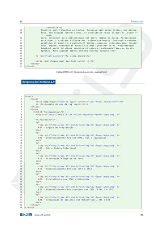 95                                                                                                              R ESPOSTAS

                            convallis eu
38                     lobortis sed , fermentum eu lectus . Maecenas eget metus tellus , non dictum
39                     erat . Sed aliquam lobortis nunc , in consectetur risus aliquet et . Fusce ←
                            quam
40                     arcu , tincidunt quis pellentesque sit amet , tempus eu nulla . Pellentesque
41                     ante diam , t ristique a dictum nec , rutrum sed mauris . Cum sociis natoque
42                     penatibus et magnis dis parturient montes , nascetur ridiculus mus . Integer
43                     nunc sapien , bibendum et mattis sit amet , pulvinar ut mi . Pellentesque
44                     habitant morbi tristique senectus et netus et malesuada fames ac turpis
45                     egestas . Nunc aliquet libero sed dui euismod sodales . </ p >
46
47                <a name = " outra_ancora " > Mais uma âncora </ a >
48
49               <p > Se você chegou aqui deu tudo certo ! :) </ p >
50          </ body >
51     </ html >

                                        Código HTML 2.17: Resposta do exercicio - pagina2.html




     Resposta do Exercício 2.9




 1     < html >
 2          < head >
 3                 < meta http - equiv = " Content - Type " content = " text / html ; charset = UTF -8 " >
 4                 < title > Exemplo de uso da tag img </ title >
 5          </ head >
 6          < body >
 7              < h1 > K19 Treinamentos </ h1 >
 8                 < img src = " http :// www . k19 . com . br / css / img / main - header - logo . png " / >
 9
10               < h2 > Cursos </ h2 >
11               <p >
12                  < img src = " http :// www . k19 . com . br / css / img / k01 - logo - large . png "   />
13                  K01 - Lógica de Programação
14               </ p >
15               <p >
16                  < img src = " http :// www . k19 . com . br / css / img / k02 - logo - large . png "   />
17                  K02 - Desenvolvimento Web com HTML , CSS e JavaScript
18               </ p >
19               <p >
20                  < img src = " http :// www . k19 . com . br / css / img / k03 - logo - large . png "   />
21                  K03 - SQL e Modelo Relacional
22               </ p >
23               <p >
24                  < img src = " http :// www . k19 . com . br / css / img / k11 - logo - large . png "   />
25                  K11 - Orientação a Objetos em Java
26               </ p >
27               <p >
28                  < img src = " http :// www . k19 . com . br / css / img / k12 - logo - large . png "   />
29                  K12 - Desenvolvimento Web com JSF2 e JPA2
30               </ p >
31               <p >
32                  < img src = " http :// www . k19 . com . br / css / img / k21 - logo - large . png "   />
33                  K21 - Persistência com JPA2 e Hibernate
34               </ p >
35               <p >
36                  < img src = " http :// www . k19 . com . br / css / img / k22 - logo - large . png "   />
37                  K22 - Desenvolvimento Web Avançado com JSF2 , EJB3 .1 e CDI
38               </ p >
39               <p >
40                  < img src = " http :// www . k19 . com . br / css / img / k23 - logo - large . png "   />
41                  K23 - Integração de Sistemas com Webservices , JMS e EJB
42               </ p >
43          </ body >
44     </ html >


                www.k19.com.br                                                                                         95
 