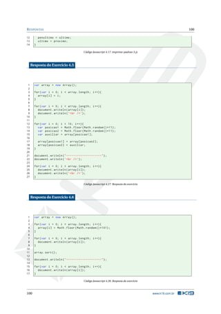 R ESPOSTAS                                                                                                    100

12         penultimo = ultimo ;
13         ultimo = proximo ;
14     }

                                             Código Javascript 4.17: imprime-padrao-5.js



     Resposta do Exercício 4.5




 1     var array = new Array () ;
 2
 3     for ( var i = 0; i < array . length ; i ++) {
 4       array [ i ] = i ;
 5     }
 6
 7     for ( var i = 0; i < array . length ; i ++) {
 8       document . writeln ( array [ i ]) ;
 9       document . writeln ( ’ < br / > ’) ;
10     }
11
12     for ( var i = 0;    i   < 10; i ++) {
13       var posicao1      =   Math . floor ( Math . random () *11) ;
14       var posicao2      =   Math . floor ( Math . random () *11) ;
15       var auxiliar      =   array [ posicao1 ];
16
17         array [ posicao1 ] = array [ posicao2 ];
18         array [ posicao2 ] = auxiliar ;
19     }
20
21     document . writeln ( " --------------------" ) ;
22     document . writeln ( ’ < br / > ’) ;
23
24     for ( var i = 0; i < array . length ; i ++) {
25       document . writeln ( array [ i ]) ;
26       document . writeln ( ’ < br / > ’) ;
27     }

                                             Código Javascript 4.27: Resposta do exercício



     Resposta do Exercício 4.6




 1     var array = new Array () ;
 2
 3     for ( var i = 0; i < array . length ; i ++) {
 4       array [ i ] = Math . floor ( Math . random () *101) ;
 5     }
 6
 7     for ( var i = 0; i < array . length ; i ++) {
 8       document . writeln ( array [ i ]) ;
 9     }
10
11     array . sort () ;
12
13     document . writeln ( " --------------------" ) ;
14
15     for ( var i = 0; i < array . length ; i ++) {
16       document . writeln ( array [ i ]) ;
17     }

                                             Código Javascript 4.28: Resposta do exercício



100                                                                                          www.k19.com.br
 
