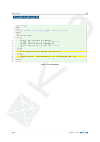 R ESPOSTAS                                                                                                           102

     Resposta do Complementar B.3




 1     <! DOCTYPE html >
 2     < html >
 3     < head >
 4        < script src = " http :// code . jquery . com / jquery - latest . js " > </ script >
 5     </ head >
 6     < body >
 7        < h1 > Cursos K19 </ h1 >
 8        < div >
 9           < ul >
10               < li > K31 - C # e Orientação a Objetos </ li >
11               < li > K32 - Desenvolvimento Web com ASP . NET MVC </ li >
12               < li > K11 - Java e Orientação a Objetos </ li >
13               < li > K12 - Desenvolvimento Web com JSF2 e JPA2 </ li >
14           </ ul >
15        </ div >
16        < div >
17           < button id = " mostrar - ocultar " > Mostrar / Ocultar </ button >
18        </ div >
19        < script >
20           $ ( " # mostrar - ocultar " ) . click ( function () { $ ( " li " ) . slideToggle ( " slow " ) ; }) ;
21        </ script >
22     </ body >
23     </ html >

                                                   Código HTML B.24: efeitos.html




102                                                                                                 www.k19.com.br
 