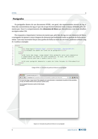 HTML                                                                                                          6



    Parágrafos

    Os parágrafos dentro de um documento HTML, em geral, são representados através da tag p.
Uma das características da tag p é que ela ocupa horizontalmente todo o espaço deﬁnido pelo ele-
mento pai. Esse é o comportamento dos elementos de bloco que discutiremos com mais detalhes
no tópico sobre CSS.

    Por enquanto o importante é termos em mente que, pelo fato da tag p se um elemento de bloco,
o navegador irá ajustar o texto à largura do elemento pai realizando todas as quebras de linha neces-
sárias. Caso seja necessário forçar uma quebra de linha no meio de um texto, podemos utilizar a tag
br. Conﬁra o exemplo:

 1    < html >
 2         < head >
 3              < meta http - equiv = " Content - Type " content = " text / html ; charset = UTF -8 " >
 4              < title > Exemplo de quebra de linha em um parágrafo </ title >
 5         </ head >
 6         < body >
 7              <p > Um texto bem longo . Longo mesmo ! Este parágrafo serve para demonstrar
 8              o comportameto da quebra de linha automática , ou seja , sem utilizar
 9              nenhum recurso para que a quebra ocorra . </ p >
10
11              <p > Já este parágrafo demonstra a qubra de linha forçada . < br / > Percebeu ? </ p >
12         </ body >
13    </ html >

                               Código HTML 2.5: Exemplo de quebra de linha em um parágrafo




                                  Figura 2.2: Exemplo de quebra de linha em um parágrafo




6                                                                                            www.k19.com.br
 