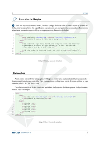 7                                                                                                         HTML



           Exercícios de Fixação

 3   Crie um novo documento HTML, insira o código abaixo e salve-o com o nome p-quebra-de-
linha.html na pasta html. Em seguida abra o arquivo em um navegador (se necessário, redimensione
a janela do navegador para veriﬁcar o comportamento da quebra de linha).

 1    < html >
 2         < head >
 3              < meta http - equiv = " Content - Type " content = " text / html ; charset = UTF -8 " >
 4              < title > Exemplo de quebra de linha em um parágrafo </ title >
 5         </ head >
 6         < body >
 7              <p > Um texto bem longo . Longo mesmo ! Este parágrafo serve para demonstrar
 8              o comportameto da quebra de linha automática , ou seja , sem utilizar
 9              nenhum recurso para que a quebra ocorra . </ p >
10
11              <p > Já este parágrafo demonstra a qubra de linha forçada . < br / > Percebeu ? </ p >
12         </ body >
13    </ html >




                                          Código HTML 2.6: p-quebra-de-linha.html




    Cabeçalhos

    Assim como em um livro, uma página HTML pode conter uma hierarquia de títulos para estabe-
lecer uma divisão de seu conteúdo. Para conseguirmos realizar essa tarefa devemos utilizar as tags
de cabeçalho h1, h2, h3, h4, h5 e h6.

  Os suﬁxos numéricos de 1 a 6 indicam o nível do título dentro da hierarquia de títulos do docu-
mento. Veja o exemplo:

 1    < html >
 2         < head >
 3              < meta http - equiv = " Content - Type " content = " text / html ; charset = UTF -8 " >
 4              < title > Exemplo de cabeçalhos </ title >
 5         </ head >
 6         < body >
 7              < h1 > Título 1 </ h1 >
 8              < h2 > Título 2 </ h2 >
 9              < h3 > Título 3 </ h3 >
10              < h4 > Título 4 </ h4 >
11              < h5 > Título 5 </ h5 >
12              < h6 > Título 6 </ h6 >
13         </ body >
14    </ html >




                                           Código HTML 2.7: Exemplo de cabeçalhos




               www.k19.com.br                                                                                7
 