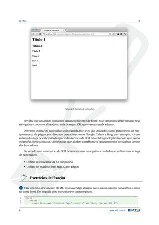 HTML                                                                                                         8




                                              Figura 2.3: Exemplo de cabeçalhos




   Perceba que cada nível possui um tamanho diferente de fonte. Esse tamanho é determinado pelo
navegador e pode ser alterado através de regras CSS que veremos mais adiante.

    Devemos utilizar os cabeçalhos com cautela, pois eles são utilizados como parâmetros de ran-
queamento da página por diversos buscadores como Google, Yahoo e Bing, por exemplo. O uso
correto das tags de cabeçalho faz parte das técnicas de SEO (Search Engine Optimization) que, como
o próprio nome já indica, são técnicas que ajudam a melhorar o ranqueamento de páginas dentro
dos buscadores.

    De acordo com as técnicas de SEO devemos tomar os seguintes cuidados ao utilizarmos as tags
de cabeçalhos:

     • Utilizar apenas uma tag h1 por página
     • Utilizar no máximo duas tags h2 por página



          Exercícios de Fixação

 4  Crie um novo documento HTML, insira o código abaixo e salve-o com o nome cabecalhos-1.html
na pasta html. Em seguida abra o arquivo em um navegador.

1    < html >
2         < head >
3             < meta http - equiv = " Content - Type " content = " text / html ; charset = UTF -8 " >


8                                                                                           www.k19.com.br
 